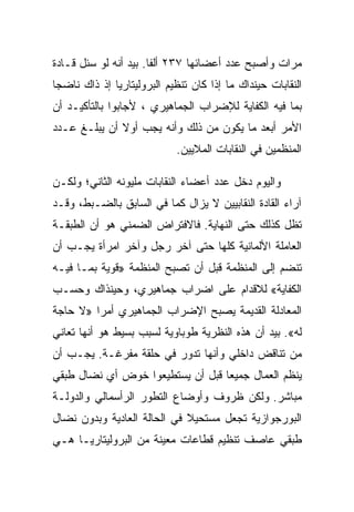 ‫ﻤﺭﺍﺕ ﻭﺃﺼﺒﺢ ﻋﺩﺩ ﺃﻋﻀﺎﺌﻬﺎ ٧٣٢ ﺃﻟﻔﺎ. ﺒﻴﺩ ﺃﻨﻪ ﻟﻭ ﺴﺌل ﻗـﺎﺩﺓ‬
‫ﺍﻟﻨﻘﺎﺒﺎﺕ ﺤﻴﻨﺩﺍﻙ ﻤﺎ ﺇﺫﺍ ﻜﺎﻥ ﺘﻨﻅﻴﻡ ﺍﻟﺒﺭﻭﻟﻴﺘﺎﺭﻴﺎ ﺇﺫ ﺫﺍﻙ ﻨﺎﻀﺠﺎ‬
‫ﺒﻤﺎ ﻓﻴﻪ ﺍﻟﻜﻔﺎﻴﺔ ﻟﻺﻀﺭﺍﺏ ﺍﻟﺠﻤﺎﻫﻴﺭﻱ ، ﻷﺠﺎﺒﻭﺍ ﺒﺎﻟﺘﺄﻜﻴـﺩ ﺃﻥ‬
‫ﺍﻷﻤﺭ ﺃﺒﻌﺩ ﻤﺎ ﻴﻜﻭﻥ ﻤﻥ ﺫﻟﻙ ﻭﺃﻨﻪ ﻴﺠﺏ ﺃﻭﻻ ﺃﻥ ﻴﺒﻠـﻎ ﻋـﺩﺩ‬
                            ‫ﺍﻟﻤﻨﻅﻤﻴﻥ ﻓﻲ ﺍﻟﻨﻘﺎﺒﺎﺕ ﺍﻟﻤﻼﻴﻴﻥ.‬

‫ﻭﺍﻟﻴﻭﻡ ﺩﺨل ﻋﺩﺩ ﺃﻋﻀﺎﺀ ﺍﻟﻨﻘﺎﺒﺎﺕ ﻤﻠﻴﻭﻨﻪ ﺍﻟﺜﺎﻨﻲ؛ ﻭﻟﻜـﻥ‬
‫ﺁﺭﺍﺀ ﺍﻟﻘﺎﺩﺓ ﺍﻟﻨﻘﺎﺒﻴﻴﻥ ﻻ ﻴﺯﺍل ﻜﻤﺎ ﻓﻲ ﺍﻟﺴﺎﺒﻕ ﺒﺎﻟﻀـﺒﻁ، ﻭﻗـﺩ‬
‫ﺘﻅل ﻜﺫﻟﻙ ﺤﺘﻰ ﺍﻟﻨﻬﺎﻴﺔ. ﻓﺎﻻﻓﺘﺭﺍﺽ ﺍﻟﻀﻤﻨﻲ ﻫﻭ ﺃﻥ ﺍﻟﻁﺒﻘـﺔ‬
‫ﺍﻟﻌﺎﻤﻠﺔ ﺍﻷﻟﻤﺎﻨﻴﺔ ﻜﻠﻬﺎ ﺤﺘﻰ ﺁﺨﺭ ﺭﺠل ﻭﺁﺨﺭ ﺍﻤﺭﺃﺓ ﻴﺠـﺏ ﺃﻥ‬
‫ﺘﻨﻀﻡ ﺇﻟﻰ ﺍﻟﻤﻨﻅﻤﺔ ﻗﺒل ﺃﻥ ﺘﺼﺒﺢ ﺍﻟﻤﻨﻅﻤﺔ »ﻗﻭﻴﺔ ﺒﻤـﺎ ﻓﻴـﻪ‬
‫ﺍﻟﻜﻔﺎﻴﺔ« ﻟﻼﻗﺩﺍﻡ ﻋﻠﻰ ﺍﻀﺭﺍﺏ ﺠﻤﺎﻫﻴﺭﻱ، ﻭﺤﻴﻨﺫﺍﻙ ﻭﺤﺴـﺏ‬
‫ﺍﻟﻤﻌﺎﺩﻟﺔ ﺍﻟﻘﺩﻴﻤﺔ ﻴﺼﺒﺢ ﺍﻹﻀﺭﺍﺏ ﺍﻟﺠﻤﺎﻫﻴﺭﻱ ﺃﻤﺭﺍ »ﻻ ﺤﺎﺠﺔ‬
‫ﻟﻪ«. ﺒﻴﺩ ﺃﻥ ﻫﺫﻩ ﺍﻟﻨﻅﺭﻴﺔ ﻁﻭﺒﺎﻭﻴﺔ ﻟﺴﺒﺏ ﺒﺴﻴﻁ ﻫﻭ ﺃﻨﻬﺎ ﺘﻌﺎﻨﻲ‬
‫ﻤﻥ ﺘﻨﺎﻗﺽ ﺩﺍﺨﻠﻲ ﻭﺃﻨﻬﺎ ﺘﺩﻭﺭ ﻓﻲ ﺤﻠﻘﺔ ﻤﻔﺭﻏـﺔ. ﻴﺠـﺏ ﺃﻥ‬
‫ﻴﻨﻅﻡ ﺍﻟﻌﻤﺎل ﺠﻤﻴﻌﺎ ﻗﺒل ﺃﻥ ﻴﺴﺘﻁﻴﻌﻭﺍ ﺨﻭﺽ ﺃﻱ ﻨﻀﺎل ﻁﺒﻘﻲ‬
‫ﻤﺒﺎﺸﺭ. ﻭﻟﻜﻥ ﻅﺭﻭﻑ ﻭﺃﻭﻀﺎﻉ ﺍﻟﺘﻁﻭﺭ ﺍﻟﺭﺃﺴﻤﺎﻟﻲ ﻭﺍﻟﺩﻭﻟـﺔ‬
‫ﺍﻟﺒﻭﺭﺠﻭﺍﺯﻴﺔ ﺘﺠﻌل ﻤﺴﺘﺤﻴﻼ ﻓﻲ ﺍﻟﺤﺎﻟﺔ ﺍﻟﻌﺎﺩﻴﺔ ﻭﺒﺩﻭﻥ ﻨﻀﺎل‬
‫ﻁﺒﻘﻲ ﻋﺎﺼﻑ ﺘﻨﻅﻴﻡ ﻗﻁﺎﻋﺎﺕ ﻤﻌﻴﻨﺔ ﻤﻥ ﺍﻟﺒﺭﻭﻟﻴﺘﺎﺭﻴـﺎ ﻫـﻲ‬
 