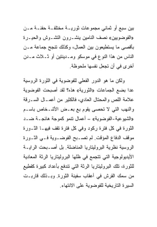 ‫ﺒﻴﻥ ﺴﺒﻊ ﺃﻭ ﺜﻤﺎﻨﻲ ﻤﺠﻤﻭﻋﺎﺕ ﺜﻭﺭﻴـﺔ ﻤﺨﺘﻠﻔـﺔ ﺤﻔﻨـﺔ ﻤـﻥ‬
‫»ﺍﻟﻔﻭﻀﻭﻴﻴﻥ« ﻨﺼﻑ ﺍﻟﻨﺎﻤﻴﻥ ﻴﻨﺸـﺭﻭﻥ ﺍﻟﺘﺸـﻭﺵ ﻭﺍﻟﺤﻴـﺭﺓ‬
‫ﺒﺄﻗﺼﻰ ﻤﺎ ﻴﺴﺘﻁﻴﻌﻭﻥ ﺒﻴﻥ ﺍﻟﻌﻤﺎل، ﻭﻜﺫﻟﻙ ﺘﻨﺠﺢ ﺠﻤﺎﻋﺔ ﻤـﻥ‬
‫ﺍﻟﻨﺎﺱ ﻤﻥ ﻫﺫﺍ ﺍﻟﻨﻭﻉ ﻓﻲ ﻤﻭﺴﻜﻭ ﻭﻤـﺩﻴﻨﺘﻴﻥ ﺃﻭ ﺜـﻼﺙ ﻤـﺩﻥ‬
                         ‫ﺃﺨﺭﻯ ﻓﻲ ﺃﻥ ﺘﺠﻌل ﻨﻔﺴﻬﺎ ﻤﻠﺤﻭﻅﺔ.‬

‫ﻭﻟﻜﻥ ﻤﺎ ﻫﻭ ﺍﻟﺩﻭﺭ ﺍﻟﻔﻌﻠﻲ ﻟﻠﻔﻭﻀﻭﻴﺔ ﻓﻲ ﺍﻟﺜﻭﺭﺓ ﺍﻟﺭﻭﺴﻴﺔ‬
‫ﻋﺩﺍ ﺒﻀﻊ ﺍﻟﺠﻤﺎﻋﺎﺕ »ﺍﻟﺜﻭﺭﻴﺔ« ﻫﺫﻩ؟ ﻟﻘﺩ ﺃﺼﺒﺤﺕ ﺍﻟﻔﻭﻀﻭﻴﺔ‬
‫ﻋﻼﻤﺔ ﺍﻟﻠﺹ ﻭﺍﻟﻤﺤﺘﺎل ﺍﻟﻌﺎﺩﻱ، ﻓﺎﻟﻜﺜﻴﺭ ﻤﻥ ﺃﻋﻤـﺎل ﺍﻟﺴـﺭﻗﺔ‬
‫ﻭﺍﻟﻨﻬﺏ ﺍﻟﺘﻲ ﻻ ﺘﺤﺼﻰ ﻴﻘﻭﻡ ﺒﻊ ﺒﻌـﺽ ﺍﻷﺸـﺨﺎﺹ ﺒﺎﺴـﻡ‬
‫»ﺍﻟﺸﻴﻭﻋﻴﺔ-ﺍﻟﻔﻭﻀﻭﻴﺔ« – ﺃﻋﻤﺎل ﺘﻨﻤﻭ ﻜﻤﻭﺠﺔ ﻫﺎﺌﺠـﺔ ﻀـﺩ‬
‫ﺍﻟﺜﻭﺭﺓ ﻓﻲ ﻜل ﻓﺘﺭﺓ ﺭﻜﻭﺩ ﻭﻓﻲ ﻜل ﻓﺘﺭﺓ ﺘﻘﻑ ﻓﻴﻬـﺎ ﺍﻟﺜـﻭﺭﺓ‬
‫ﻤﻭﻗﻑ ﺍﻟﺩﻓﺎﻉ ﺍﻟﻤﺅﻗﺕ. ﻟﻡ ﺘﺼـﺒﺢ ﺍﻟﻔﻭﻀـﻭﻴﺔ ﻓـﻲ ﺍﻟﺜـﻭﺭﺓ‬
‫ﺍﻟﺭﻭﺴﻴﺔ ﻨﻅﺭﻴﺔ ﺍﻟﺒﺭﻭﻟﻴﺘﺎﺭﻴﺎ ﺍﻟﻤﻨﺎﻀﻠﺔ. ﺒل ﺃﺼـﺒﺤﺕ ﺍﻟﺭﺍﻴـﺔ‬
‫ﺍﻷﻴﺩﻴﻭﻟﻭﺠﻴﺔ ﺍﻟﺘﻲ ﺘﺘﺠﻤﻊ ﻓﻲ ﻅﻠﻬﺎ ﺍﻟﺒﺭﻭﻟﻴﺘﺎﺭﻴﺎ ﺍﻟﺭﺜﺔ ﺍﻟﻤﻌﺎﺩﻴﺔ‬
‫ﻟﻠﺜﻭﺭﺓ، ﺘﻠﻙ ﺍﻟﺒﺭﻭﻟﻴﺘﺎﺭﻴﺎ ﺍﻟﺭﺜﺔ ﺍﻟﺘﻲ ﺘﻨﺩﻓﻊ ﺒﺄﻋﺩﺍﺩ ﻜﺒﻴﺭﺓ ﻜﻘﻁﻴﻊ‬
‫ﻤﻥ ﺴﻤﻙ ﺍﻟﻘﺭﺵ ﻓﻲ ﺃﻋﻘﺎﺏ ﺴﻔﻴﻨﺔ ﺍﻟﺜﻭﺭﺓ. ﻭﺒـﺫﻟﻙ ﻗﺎﺭﺒـﺕ‬
                   ‫ﺍﻟﺴﻴﺭﺓ ﺍﻟﺘﺎﺭﻴﺨﻴﺔ ﻟﻠﻔﻭﻀﻭﻴﺔ ﻋﻠﻰ ﺍﻻﻨﺘﻬﺎﺀ.‬
 