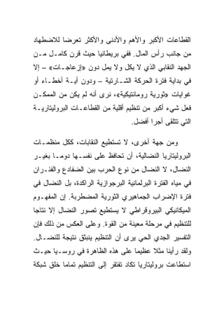 ‫ﺍﻟﻘﻁﺎﻋﺎﺕ ﺍﻷﻜﺒﺭ ﻭﺍﻷﻫﻡ ﻭﺍﻷﺩﻨﻰ ﻭﺍﻷﻜﺜﺭ ﺘﻌﺭﻀﺎ ﻟﻼﻀﻁﻬﺎﺩ‬
‫ﻤﻥ ﺠﺎﻨﺏ ﺭﺃﺱ ﺍﻟﻤﺎل. ﻓﻔﻲ ﺒﺭﻴﻁﺎﻨﻴﺎ ﺤﻴﺙ ﻗﺭﻥ ﻜﺎﻤـل ﻤـﻥ‬
‫ﺍﻟﺠﻬﺩ ﺍﻟﻨﻘﺎﺒﻲ ﺍﻟﺫﻱ ﻻ ﻴﻜل ﻭﻻ ﻴﻤل ﺩﻭﻥ »ﺇﺯﻋﺎﺠـﺎﺕ« – ﺇﻻ‬
‫ﹼ‬
‫ﻓﻲ ﺒﺩﺍﻴﺔ ﻓﺘﺭﺓ ﺍﻟﺤﺭﻜﺔ ﺍﻟﺸـﺎﺭﺘﻴﺔ – ﻭﺩﻭﻥ ﺃﻴـﺔ ﺃﺨﻁـﺎﺀ ﺃﻭ‬
‫ﻏﻭﺍﻴﺎﺕ »ﺜﻭﺭﻴﺔ ﺭﻭﻤﺎﻨﺘﻴﻜﻴﺔ«، ﻨﺭﻯ ﺃﻨﻪ ﻟﻡ ﻴﻜﻥ ﻤﻥ ﺍﻟﻤﻤﻜـﻥ‬
‫ﻓﻌل ﺸﻲﺀ ﺃﻜﺒﺭ ﻤﻥ ﺘﻨﻅﻴﻡ ﺃﻗﻠﻴﺔ ﻤﻥ ﺍﻟﻘﻁﺎﻋـﺎﺕ ﺍﻟﺒﺭﻭﻟﻴﺘﺎﺭﻴـﺔ‬
                                   ‫ﺍﻟﺘﻲ ﺘﺘﻠﻘﻰ ﺃﺠﺭﺍ ﺃﻓﻀل.‬

‫ﻭﻤﻥ ﺠﻬﺔ ﺃﺨﺭﻯ، ﻻ ﺘﺴﺘﻁﻴﻊ ﺍﻟﻨﻘﺎﺒﺎﺕ، ﻜﻜل ﻤﻨﻅﻤـﺎﺕ‬
‫ﺍﻟﺒﺭﻭﻟﻴﺘﺎﺭﻴﺎ ﺍﻟﻨﻀﺎﻟﻴﺔ، ﺃﻥ ﺘﺤﺎﻓﻅ ﻋﻠﻰ ﻨﻔﺴـﻬﺎ ﺩﻭﻤـﺎ ﺒﻐﻴـﺭ‬
‫ﺍﻟﻨﻀﺎل، ﻻ ﺍﻟﻨﻀﺎل ﻤﻥ ﻨﻭﻉ ﺍﻟﺤﺭﺏ ﺒﻴﻥ ﺍﻟﻀﻔﺎﺩﻉ ﻭﺍﻟﻔﺌـﺭﺍﻥ‬
‫ﻓﻲ ﻤﻴﺎﻩ ﺍﻟﻔﺘﺭﺓ ﺍﻟﺒﺭﻟﻤﺎﻨﻴﺔ ﺍﻟﺒﺭﺠﻭﺍﺯﻴﺔ ﺍﻟﺭﺍﻜﺩﺓ، ﺒل ﺍﻟﻨﻀﺎل ﻓﻲ‬
‫ﻓﺘﺭﺓ ﺍﻹﻀﺭﺍﺏ ﺍﻟﺠﻤﺎﻫﻴﺭﻱ ﺍﻟﺜﻭﺭﻴﺔ ﺍﻟﻤﻀﻁﺭﺒﺔ. ﺇﻥ ﺍﻟﻤﻔﻬـﻭﻡ‬
‫ﺍﻟﻤﻴﻜﺎﻨﻴﻜﻲ ﺍﻟﺒﻴﺭﻭﻗﺭﺍﻁﻲ ﻻ ﻴﺴﺘﻁﻴﻊ ﺘﺼﻭﺭ ﺍﻟﻨﻀﺎل ﺇﻻ ﻨﺘﺎﺠﺎ‬
      ‫ﹼ‬
‫ﻟﻠﺘﻨﻅﻴﻡ ﻓﻲ ﻤﺭﺤﻠﺔ ﻤﻌﻴﻨﺔ ﻤﻥ ﺍﻟﻘﻭﺓ. ﻭﻋﻠﻰ ﺍﻟﻌﻜﺱ ﻤﻥ ﺫﻟﻙ ﻓﺈﻥ‬
‫ﺍﻟﺘﻔﺴﻴﺭ ﺍﻟﺠﺩﻱ ﺍﻟﺤﻲ ﻴﺭﻯ ﺃﻥ ﺍﻟﺘﻨﻅﻴﻡ ﻴﻨﺒﺜﻕ ﻨﺘﻴﺠﺔ ﻟﻠﻨﻀـﺎل.‬
‫ﻭﻟﻘﺩ ﺭﺃﻴﻨﺎ ﻤﺜﻼ ﻋﻅﻴﻤﺎ ﻋﻠﻰ ﻫﺫﻩ ﺍﻟﻅﺎﻫﺭﺓ ﻓﻲ ﺭﻭﺴـﻴﺎ ﺤﻴـﺙ‬
‫ﺍﺴﺘﻁﺎﻋﺕ ﺒﺭﻭﻟﻴﺘﺎﺭﻴﺎ ﺘﻜﺎﺩ ﺘﻔﺘﻘﺭ ﺇﻟﻰ ﺍﻟﺘﻨﻅﻴﻡ ﺘﻤﺎﻤﺎ ﺨﻠﻕ ﺸﺒﻜﺔ‬
 