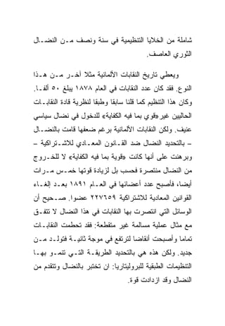 ‫ﺸﺎﻤﻠﺔ ﻤﻥ ﺍﻟﺨﻼﻴﺎ ﺍﻟﺘﻨﻅﻴﻤﻴﺔ ﻓﻲ ﺴﻨﺔ ﻭﻨﺼﻑ ﻤـﻥ ﺍﻟﻨﻀـﺎل‬
                                          ‫ﺍﻟﺜﻭﺭﻱ ﺍﻟﻌﺎﺼﻑ.‬

‫ﻭﻴﻌﻁﻲ ﺘﺎﺭﻴﺦ ﺍﻟﻨﻘﺎﺒﺎﺕ ﺍﻷﻟﻤﺎﻨﻴﺔ ﻤﺜﻼ ﺁﺨـﺭ ﻤـﻥ ﻫـﺫﺍ‬
‫ﺍﻟﻨﻭﻉ. ﻓﻘﺩ ﻜﺎﻥ ﻋﺩﺩ ﺍﻟﻨﻘﺎﺒﺎﺕ ﻓﻲ ﺍﻟﻌﺎﻡ ٨٧٨١ ﻴﺒﻠﻎ ٠٥ ﺃﻟﻔـﺎ.‬
‫ﻭﻜﺎﻥ ﻫﺫﺍ ﺍﻟﺘﻨﻅﻴﻡ ﻜﻤﺎ ﻗﻠﻨﺎ ﺴﺎﺒﻘﺎ ﻭﻁﺒﻘﺎ ﻟﻨﻅﺭﻴﺔ ﻗﺎﺩﺓ ﺍﻟﻨﻘﺎﺒـﺎﺕ‬
‫ﺍﻟﺤﺎﻟﻴﻴﻥ ﻏﻴﺭ»ﻗﻭﻱ ﺒﻤﺎ ﻓﻴﻪ ﺍﻟﻜﻔﺎﻴﺔ« ﻟﻠﺩﺨﻭل ﻓﻲ ﻨﻀﺎل ﺴﻴﺎﺴﻲ‬
‫ﻋﻨﻴﻑ. ﻭﻟﻜﻥ ﺍﻟﻨﻘﺎﺒﺎﺕ ﺍﻷﻟﻤﺎﻨﻴﺔ ﺒﺭﻏﻡ ﻀﻌﻔﻬﺎ ﻗﺎﻤﺕ ﺒﺎﻟﻨﻀـﺎل‬
‫– ﺒﺎﻟﺘﺤﺩﻴﺩ ﺍﻟﻨﻀﺎل ﻀﺩ ﺍﻟﻘـﺎﻨﻭﻥ ﺍﻟﻤﻌـﺎﺩﻱ ﻟﻼﺸـﺘﺭﺍﻜﻴﺔ –‬
‫ﻭﺒﺭﻫﻨﺕ ﻋﻠﻰ ﺃﻨﻬﺎ ﻜﺎﻨﺕ »ﻗﻭﻴﺔ ﺒﻤﺎ ﻓﻴﻪ ﺍﻟﻜﻔﺎﻴﺔ« ﻻ ﻟﻠﺨـﺭﻭﺝ‬
‫ﻤﻥ ﺍﻟﻨﻀﺎل ﻤﻨﺘﺼﺭﺓ ﻓﺤﺴﺏ ﺒل ﻟﺯﻴﺎﺩﺓ ﻗﻭﺘﻬﺎ ﺨﻤـﺱ ﻤـﺭﺍﺕ‬
‫ﺃﻴﻀﺎ، ﻓﺄﺼﺒﺢ ﻋﺩﺩ ﺃﻋﻀﺎﺌﻬﺎ ﻓﻲ ﺍﻟﻌـﺎﻡ ١٩٨١ ﺒﻌـﺩ ﺇﻟﻐـﺎﺀ‬
‫ﺍﻟﻘﻭﺍﻨﻴﻥ ﺍﻟﻤﻌﺎﺩﻴﺔ ﻟﻼﺸﺘﺭﺍﻜﻴﺔ ٩٥٦٧٢٢ ﻋﻀﻭﺍ. ﺼـﺤﻴﺢ ﺃﻥ‬
‫ﺍﻟﻭﺴﺎﺌل ﺍﻟﺘﻲ ﺍﻨﺘﺼﺭﺕ ﺒﻬﺎ ﺍﻟﻨﻘﺎﺒﺎﺕ ﻓﻲ ﻫﺫﺍ ﺍﻟﻨﻀﺎل ﻻ ﺘﺘﻔـﻕ‬
‫ﻤﻊ ﻤﺜﺎل ﻋﻤﻠﻴﺔ ﻤﺴﺎﻟﻤﺔ ﻏﻴﺭ ﻤﺘﻘﻁﻌﺔ: ﻓﻘﺩ ﺘﺤﻁﻤﺕ ﺍﻟﻨﻘﺎﺒـﺎﺕ‬
‫ﺘﻤﺎﻤﺎ ﻭﺃﺼﺒﺤﺕ ﺃﻨﻘﺎﻀﺎ ﻟﺘﺭﺘﻔﻊ ﻓﻲ ﻤﻭﺠﺔ ﺜﺎﻨﻴـﺔ ﻓﺘﻭﻟـﺩ ﻤـﻥ‬
‫ﺠﺩﻴﺩ. ﻭﻟﻜﻥ ﻫﺫﻩ ﻫﻲ ﺒﺎﻟﺘﺤﺩﻴﺩ ﺍﻟﻁﺭﻴﻘـﺔ ﺍﻟﺘـﻲ ﺘﻨﻤـﻭ ﺒﻬـﺎ‬
‫ﺍﻟﺘﻨﻅﻴﻤﺎﺕ ﺍﻟﻁﺒﻘﻴﺔ ﻟﻠﺒﺭﻭﻟﻴﺘﺎﺭﻴﺎ: ﺍﻥ ﺘﺨﺘﺒﺭ ﺒﺎﻟﻨﻀﺎل ﻭﺘﺘﻘﺩﻡ ﻤﻥ‬
                                   ‫ﺍﻟﻨﻀﺎل ﻭﻗﺩ ﺍﺯﺩﺍﺩﺕ ﻗﻭﺓ.‬
 