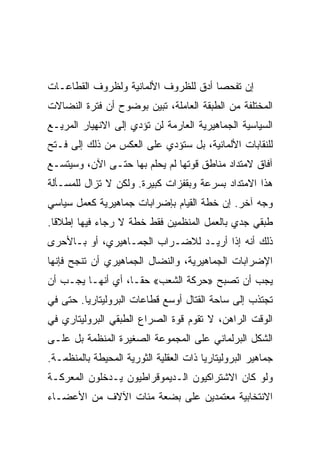 ‫ﺇﻥ ﺘﻔﺤﺼﺎ ﺃﺩﻕ ﻟﻠﻅﺭﻭﻑ ﺍﻷﻟﻤﺎﻨﻴﺔ ﻭﻟﻅﺭﻭﻑ ﺍﻟﻘﻁﺎﻋـﺎﺕ‬
‫ﺍﻟﻤﺨﺘﻠﻔﺔ ﻤﻥ ﺍﻟﻁﺒﻘﺔ ﺍﻟﻌﺎﻤﻠﺔ، ﺘﺒﻴﻥ ﺒﻭﻀﻭﺡ ﺃﻥ ﻓﺘﺭﺓ ﺍﻟﻨﻀﺎﻻﺕ‬
‫ﺍﻟﺴﻴﺎﺴﻴﺔ ﺍﻟﺠﻤﺎﻫﻴﺭﻴﺔ ﺍﻟﻌﺎﺭﻤﺔ ﻟﻥ ﺘﺅﺩﻱ ﺇﻟﻰ ﺍﻻﻨﻬﻴﺎﺭ ﺍﻟﻤﺭﻴـﻊ‬
‫ﻟﻠﻨﻘﺎﺒﺎﺕ ﺍﻷﻟﻤﺎﻨﻴﺔ، ﺒل ﺴﺘﺅﺩﻱ ﻋﻠﻰ ﺍﻟﻌﻜﺱ ﻤﻥ ﺫﻟﻙ ﺇﻟﻰ ﻓـﺘﺢ‬
‫ﺁﻓﺎﻕ ﻻﻤﺘﺩﺍﺩ ﻤﻨﺎﻁﻕ ﻗﻭﺘﻬﺎ ﻟﻡ ﻴﺤﻠﻡ ﺒﻬﺎ ﺤﺘـﻰ ﺍﻵﻥ، ﻭﺴﻴﺘﺴـﻊ‬
‫ﻫﺫﺍ ﺍﻻﻤﺘﺩﺍﺩ ﺒﺴﺭﻋﺔ ﻭﺒﻘﻔﺯﺍﺕ ﻜﺒﻴﺭﺓ. ﻭﻟﻜﻥ ﻻ ﺘﺯﺍل ﻟﻠﻤﺴـﺄﻟﺔ‬
‫ﻭﺠﻪ ﺁﺨﺭ. ﺇﻥ ﺨﻁﺔ ﺍﻟﻘﻴﺎﻡ ﺒﺈﻀﺭﺍﺒﺎﺕ ﺠﻤﺎﻫﻴﺭﻴﺔ ﻜﻌﻤل ﺴﻴﺎﺴﻲ‬
‫ﻁﺒﻘﻲ ﺠﺩﻱ ﺒﺎﻟﻌﻤل ﺍﻟﻤﻨﻅﻤﻴﻥ ﻓﻘﻁ ﺨﻁﺔ ﻻ ﺭﺠﺎﺀ ﻓﻴﻬﺎ ﺇﻁﻼﻗﺎ.‬
‫ﺫﻟﻙ ﺃﻨﻪ ﺇﺫﺍ ﺃﺭﻴـﺩ ﻟﻼﻀـﺭﺍﺏ ﺍﻟﺠﻤـﺎﻫﻴﺭﻱ، ﺃﻭ ﺒـﺎﻷﺤﺭﻯ‬
‫ﺍﻹﻀﺭﺍﺒﺎﺕ ﺍﻟﺠﻤﺎﻫﻴﺭﻴﺔ، ﻭﺍﻟﻨﻀﺎل ﺍﻟﺠﻤﺎﻫﻴﺭﻱ ﺃﻥ ﺘﻨﺠﺢ ﻓﺈﻨﻬﺎ‬
‫ﻴﺠﺏ ﺃﻥ ﺘﺼﺒﺢ »ﺤﺭﻜﺔ ﺍﻟﺸﻌﺏ« ﺤﻘـﺎ، ﺃﻱ ﺃﻨﻬـﺎ ﻴﺠـﺏ ﺃﻥ‬
‫ﺘﺠﺘﺫﺏ ﺇﻟﻰ ﺴﺎﺤﺔ ﺍﻟﻘﺘﺎل ﺃﻭﺴﻊ ﻗﻁﺎﻋﺎﺕ ﺍﻟﺒﺭﻭﻟﻴﺘﺎﺭﻴﺎ. ﺤﺘﻰ ﻓﻲ‬
‫ﺍﻟﻭﻗﺕ ﺍﻟﺭﺍﻫﻥ، ﻻ ﺘﻘﻭﻡ ﻗﻭﺓ ﺍﻟﺼﺭﺍﻉ ﺍﻟﻁﺒﻘﻲ ﺍﻟﺒﺭﻭﻟﻴﺘﺎﺭﻱ ﻓﻲ‬
‫ﺍﻟﺸﻜل ﺍﻟﺒﺭﻟﻤﺎﻨﻲ ﻋﻠﻰ ﺍﻟﻤﺠﻤﻭﻋﺔ ﺍﻟﺼﻐﻴﺭﺓ ﺍﻟﻤﻨﻅﻤﺔ ﺒل ﻋﻠـﻰ‬
‫ﺠﻤﺎﻫﻴﺭ ﺍﻟﺒﺭﻭﻟﻴﺘﺎﺭﻴﺎ ﺫﺍﺕ ﺍﻟﻌﻘﻠﻴﺔ ﺍﻟﺜﻭﺭﻴﺔ ﺍﻟﻤﺤﻴﻁﺔ ﺒﺎﻟﻤﻨﻅﻤـﺔ.‬
‫ﻭﻟﻭ ﻜﺎﻥ ﺍﻻﺸﺘﺭﺍﻜﻴﻭﻥ ﺍﻟـﺩﻴﻤﻭﻗﺭﺍﻁﻴﻭﻥ ﻴـﺩﺨﻠﻭﻥ ﺍﻟﻤﻌﺭﻜـﺔ‬
‫ﺍﻻﻨﺘﺨﺎﺒﻴﺔ ﻤﻌﺘﻤﺩﻴﻥ ﻋﻠﻰ ﺒﻀﻌﺔ ﻤﺌﺎﺕ ﺍﻵﻻﻑ ﻤﻥ ﺍﻷﻋﻀـﺎﺀ‬
 