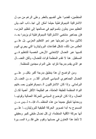 ‫ﺍﻟﻤﻨﻅﻤﻴﻥ، ﻟﻘﻀﻭﺍ ﻋﻠﻰ ﺃﻨﻔﺴﻬﻡ ﺒﺎﻟﻌﻘﻡ. ﻭﻋﻠﻰ ﺍﻟﺭﻏﻡ ﻤﻥ ﻤﻴـل‬
‫ﺍﻻﺸﺘﺭﺍﻜﻴﺔ ﺍﻟﺩﻴﻤﻭﻗﺭﺍﻁﻴﺔ ﺤﻴﺜﻤﺎ ﺃﻤﻜﻥ ﺇﻟﻰ ﺍﺠﺘـﺫﺍﺏ ﺍﻟﺠـﻴﺵ‬
‫ﺍﻟﻌﻅﻴﻡ ﻤﻤﻥ ﻴﺩﻟﻭﻥ ﺒﺄﺼﻭﺍﺘﻬﻡ ﻓﻲ ﺼﺎﻟﺤﻬﺎ ﺇﻟﻰ ﺘﻨﻅﻴﻡ ﺍﻟﺤﺯﺏ،‬
‫ﻓﺈﻥ ﺠﻤﺎﻫﻴﺭ ﻤﻨﺘﺨﺒﻲ ﺍﻻﺸﺘﺭﺍﻜﻴﺔ ﺍﻟﺩﻴﻤﻭﻗﺭﺍﻁﻴﺔ ﻟﻡ ﻴﺯﻴﺩﻭﺍ ﺒﻌـﺩ‬
‫ﺜﻼﺜﻴﻥ ﺴﻨﺔ ﻤﻥ ﺘﺠﺭﺒﺘﻬﺎ ﻋﺒﺭ ﻨﻤﻭ ﺍﻟﺘﻨﻅﻴﻡ ﺍﻟﺤﺯﺒﻲ. ﺒل ﻋﻠـﻰ‬
‫ﺍﻟﻌﻜﺱ ﻤﻥ ﺫﻟﻙ، ﺘﺸﻜل ﻗﻁﺎﻋﺎﺕ ﺍﻟﺒﺭﻭﻟﻴﺘﺎﺭﻴﺎ ﺍﻟﺘﻲ ﻴﺠﺭﻱ ﺍﻟﻴﻭﻡ‬
‫ﻜﺴﺒﻬﺎ ﻋﺒﺭ ﺍﻟﻨﻀﺎل ﺍﻹﻨﺘﺨﺎﺒﻲ ﺍﻷﺭﺽ ﺍﻟﺨﺼﺒﺔ ﻟﻠﺘﻨﻅﻴﻡ ﻓـﻲ‬
‫ﺍﻟﻤﺴﺘﻘﺒل. ﻫﻨﺎ ﻻ ﺘﻘﺩﻡ ﺍﻟﻤﻨﻅﻤﺔ ﻗﻭﺍﺕ ﻟﻠﻨﻀﺎل، ﻭﻟﻜﻥ ﺍﻟﻨﻀـﺎل‬
    ‫ﻫﻭ ﺍﻟﺫﻱ ﻴﻘﺩﻡ ﺒﺩﺭﺠﺔ ﺘﺘﺯﺍﻴﺩ ﻋﻠﻰ ﺍﻟﺩﻭﺍﻡ ﻤﺠﻨﺩﻴﻥ ﻟﻠﻤﻨﻅﻤﺔ.‬

‫ﻭﻤﻥ ﺍﻟﻭﺍﻀﺢ ﺃﻥ ﻫﺫﺍ ﻴﻨﻁﺒﻕ ﺒﺩﺭﺠﺔ ﺃﻜﺒﺭ ﺒﻜﺜﻴـﺭ ﻋﻠـﻰ‬
‫ﺍﻟﻨﻀﺎل ﺍﻟﺠﻤﺎﻫﻴﺭﻱ ﺍﻟﺴﻴﺎﺴﻲ ﺍﻟﻤﺒﺎﺸﺭ ﺃﻜﺜـﺭ ﻤـﻥ ﺍﻟﻨﻀـﺎل‬
‫ﺍﻟﺒﺭﻟﻤﺎﻨﻲ. ﻭﺇﺫﺍ ﻜﺎﻥ ﺍﻻﺸﺘﺭﺍﻜﻴﻭﻥ ﺍﻟـﺩﻴﻤﻭﻗﺭﺍﻁﻴﻭﻥ ﺒﺼـﻔﺘﻬﻡ‬
‫ﺍﻟﻨﻭﺍﺓ ﺍﻟﻤﻨﻅﻤﺔ ﻟﻠﻁﺒﻘﺔ ﺍﻟﻌﺎﻤﻠﺔ، ﻫﻡ ﺍﻟﻁﻠﻴﻌﺔ ﺍﻷﻜﺜﺭ ﺃﻫﻤﻴﺔ ﻟﻜـل‬
‫ﺍﻟﻌﻤﺎل، ﻭﺇﺫﺍ ﻜﺎﻥ ﺍﻟﻭﻀﻭﺡ ﺍﻟﺴﻴﺎﺴﻲ ﻟﻠﺤﺭﻜﺔ ﺍﻟﻌﻤﺎﻟﻴﺔ ﻭﻗﻭﺘﻬـﺎ‬
‫ﻭﻭﺤﺩﺘﻬﺎ ﺘﻨﺒﺜﻕ ﺠﻤﻴﻌﺎ ﻤﻥ ﻫﺫﻩ ﺍﻟﻤﻨﻅﻤـﺔ، ﻓﺈﻨـﻪ ﻟـﻴﺱ ﻤـﻥ‬
‫ﺍﻟﻤﺴﻤﻭﺡ ﺒﻪ ﺃﺒﺩﺍ ﺘﺼﻭﻴﺭ ﺍﻟﺤﺭﻜﺔ ﺍﻟﻁﺒﻘﻴﺔ ﻟﻠﺒﺭﻭﻟﻴﺘﺎﺭﻴـﺎ ﻋﻠـﻰ‬
‫ﺃﻨﻬﺎ ﺤﺭﻜﺔ ﺍﻷﻗﻠﻴﺔ ﺍﻟﻤﻨﻅﻤﺔ، ﺇﻥ ﻜل ﻨﻀﺎل ﻁﺒﻘﻲ ﻜﺒﻴﺭ ﻭﺤﻘﻴﻘﻲ‬
‫ﻻ ﺘﺄﺨﺫ ﻫﺫﺍ ﺍﻟﺘﻌﺎﻭﻥ ﻓﻲ ﺤﺴﺎﺒﻬﺎ ﻭﺘﻘﻭﻡ ﻋﻠﻰ ﻓﻜـﺭﺓ ﺍﻟﻤﺴـﻴﺭﺓ‬
 