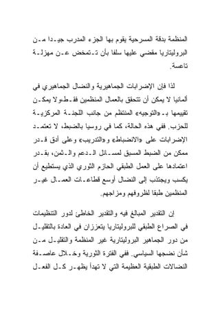 ‫ﺍﻟﻤﻨﻅﻤﺔ ﺒﺩﻗﺔ ﺍﻟﻤﺴﺭﺤﻴﺔ ﻴﻘﻭﻡ ﺒﻬﺎ ﺍﻟﺠﺯﺀ ﺍﻟﻤﺩﺭﺏ ﺠﻴـﺩﺍ ﻤـﻥ‬
‫ﺍﻟﺒﺭﻭﻟﻴﺘﺎﺭﻴﺎ ﻤﻘﻀﻲ ﻋﻠﻴﻬﺎ ﺴﻠﻔﺎ ﺒﺄﻥ ﺘـﺘﻤﺨﺽ ﻋـﻥ ﻤﻬﺯﻟـﺔ‬
                                                   ‫ﺘﺎﻋﺴﺔ.‬

‫ﻟﺫﺍ ﻓﺈﻥ ﺍﻹﻀﺭﺍﺒﺎﺕ ﺍﻟﺠﻤﺎﻫﻴﺭﻴﺔ ﻭﺍﻟﻨﻀﺎل ﺍﻟﺠﻤﺎﻫﻴﺭﻱ ﻓﻲ‬
‫ﺃﻟﻤﺎﻨﻴﺎ ﻻ ﻴﻤﻜﻥ ﺃﻥ ﺘﺘﺤﻘﻕ ﺒﺎﻟﻌﻤﺎل ﺍﻟﻤﻨﻅﻤﻴﻥ ﻓﻘـﻁ،ﻭﻻ ﻴﻤﻜـﻥ‬
‫ﺘﻘﻴﻴﻤﻬﺎ ﺒـ»ﺍﻟﺘﻭﺠﻴﻪ« ﺍﻟﻤﻨﺘﻅﻡ ﻤﻥ ﺠﺎﻨﺏ ﺍﻟﻠﺠﻨـﺔ ﺍﻟﻤﺭﻜﺯﻴـﺔ‬
‫ﻟﻠﺤﺯﺏ. ﻓﻔﻲ ﻫﺫﻩ ﺍﻟﺤﺎﻟﺔ، ﻜﻤﺎ ﻓﻲ ﺭﻭﺴﻴﺎ ﺒﺎﻟﻀﺒﻁ، ﻻ ﺘﻌﺘﻤـﺩ‬
‫ﺍﻹﻀﺭﺍﺒﺎﺕ ﻋﻠﻰ »ﺍﻻﻨﻀﺒﺎﻁ« ﻭ»ﺍﻟﺘﺩﺭﻴﺏ« ﻭﻋﻠﻰ ﺃﺩﻕ ﻗـﺩﺭ‬
‫ﻤﻤﻜﻥ ﻤﻥ ﺍﻟﻀﺒﻁ ﺍﻟﻤﺴﺒﻕ ﻟﻤﺴـﺎﺌل ﺍﻟـﺩﻋﻡ ﻭﺍﻟـﺜﻤﻥ، ﺒﻘـﺩﺭ‬
‫ﺍﻋﺘﻤﺎﺩﻫﺎ ﻋﻠﻰ ﺍﻟﻌﻤل ﺍﻟﻁﺒﻘﻲ ﺍﻟﺤﺎﺯﻡ ﺍﻟﺜﻭﺭﻱ ﺍﻟﺫﻱ ﻴﺴﺘﻁﻴﻊ ﺃﻥ‬
‫ﻴﻜﺴﺏ ﻭﻴﺠﺘﺫﺏ ﺇﻟﻰ ﺍﻟﻨﻀﺎل ﺃﻭﺴﻊ ﻗﻁﺎﻋـﺎﺕ ﺍﻟﻌﻤـﺎل ﻏﻴـﺭ‬
                         ‫ﺍﻟﻤﻨﻅﻤﻴﻥ ﻁﺒﻘﺎ ﻟﻅﺭﻭﻓﻬﻡ ﻭﻤﺯﺍﺠﻬﻡ.‬

‫ﺇﻥ ﺍﻟﺘﻘﺩﻴﺭ ﺍﻟﻤﺒﺎﻟﻎ ﻓﻴﻪ ﻭﺍﻟﺘﻘﺩﻴﺭ ﺍﻟﺨﺎﻁﺊ ﻟﺩﻭﺭ ﺍﻟﺘﻨﻅﻴﻤﺎﺕ‬
‫ﻓﻲ ﺍﻟﺼﺭﺍﻉ ﺍﻟﻁﺒﻘﻲ ﻟﻠﺒﺭﻭﻟﻴﺘﺎﺭﻴﺎ ﻴﺘﻌﺯﺯﺍﻥ ﻓﻲ ﺍﻟﻌﺎﺩﺓ ﺒﺎﻟﺘﻘﻠﻴـل‬
‫ﻤﻥ ﺩﻭﺭ ﺍﻟﺠﻤﺎﻫﻴﺭ ﺍﻟﺒﺭﻭﻟﻴﺘﺎﺭﻴﺔ ﻏﻴﺭ ﺍﻟﻤﻨﻅﻤﺔ ﻭﺍﻟﺘﻘﻠﻴـل ﻤـﻥ‬
‫ﺸﺄﻥ ﻨﻀﺠﻬﺎ ﺍﻟﺴﻴﺎﺴﻲ. ﻓﻔﻲ ﺍﻟﻔﺘﺭﺓ ﺍﻟﺜﻭﺭﻴﺔ ﻭﺨـﻼل ﻋﺎﺼـﻔﺔ‬
‫ﺍﻟﻨﻀﺎﻻﺕ ﺍﻟﻁﺒﻘﻴﺔ ﺍﻟﻌﻅﻴﻤﺔ ﺍﻟﺘﻲ ﻻ ﺘﻬﺩﺃ ﻴﻅﻬـﺭ ﻜـل ﺍﻟﻔﻌـل‬
 