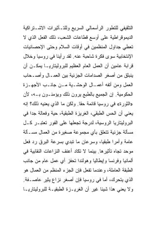 ‫ﺍﻟﺘﺜﻘﻴﻔﻲ ﻟﻠﺘﻁﻭﺭ ﺍﻟﺭﺃﺴﻤﺎﻟﻲ ﺍﻟﺴﺭﻴﻊ ﻭﻟﻠﺘـﺄﺜﻴﺭﺍﺕ ﺍﻻﺸـﺘﺭﺍﻜﻴﺔ‬
‫ﺍﻟﺩﻴﻤﻭﻗﺭﺍﻁﻴﺔ ﻋﻠﻰ ﺃﻭﺴﻊ ﻗﻁﺎﻋﺎﺕ ﺍﻟﺸﻌﺏ، ﺫﻟﻙ ﺍﻟﻔﻌل ﺍﻟﺫﻱ ﻻ‬
‫ﺘﻌﻁﻲ ﺠﺩﺍﻭل ﺍﻟﻤﻨﻅﻤﻴﻥ ﻓﻲ ﺃﻭﻗﺎﺕ ﺍﻟﺴﻼﻡ ﻭﺤﺘﻰ ﺍﻹﺤﺼﺎﺌﻴﺎﺕ‬
‫ﺍﻹﻨﺘﺨﺎﺒﻴﺔ ﺴﻭﻯ ﻓﻜﺭﺓ ﺸﺎﺤﺒﺔ ﻋﻨﻪ. ﻟﻘﺩ ﺭﺃﻴﻨﺎ ﻓﻲ ﺭﻭﺴﻴﺎ ﻭﺨﻼل‬
‫ﻗﺭﺍﺒﺔ ﻋﺎﻤﻴﻥ ﺃﻥ ﺍﻟﻌﻤل ﺍﻟﻌﺎﻡ ﺍﻟﻌﻅﻴﻡ ﻟﻠﺒﺭﻭﻟﻴﺘﺎﺭﻴـﺎ ﻴﻤﻜـﻥ ﺃﻥ‬
‫ﻴﻨﺒﺜﻕ ﻤﻥ ﺃﺼﻐﺭ ﺍﻟﺼﺩﺍﻤﺎﺕ ﺍﻟﺠﺯﺌﻴﺔ ﺒﻴﻥ ﺍﻟﻌﻤـﺎل ﻭﺃﺼـﺤﺎﺏ‬
‫ﺍﻟﻌﻤل ﻭﻤﻥ ﺃﺘﻔﻪ ﺃﻋﻤـﺎل ﺍﻟﻭﺤﺸـﻴﺔ ﻤـﻥ ﺠﺎﻨـﺏ ﺍﻷﺠﻬـﺯﺓ‬
‫ﺍﻟﺤﻜﻭﻤﻴﺔ. ﺇﻥ ﺍﻟﺠﻤﻴﻊ ﺒﺎﻟﻁﺒﻊ ﻴﺭﻭﻥ ﺫﻟﻙ ﻭﻴﺅﻤﻨـﻭﻥ ﺒـﻪ، ﻷﻥ‬
‫»ﺍﻟﺜﻭﺭﺓ« ﻓﻲ ﺭﻭﺴﻴﺎ ﻗﺎﺌﻤﺔ ﺤﻘﺎ. ﻭﻟﻜﻥ ﻤﺎ ﺍﻟﺫﻱ ﻴﻌﻨﻴﻪ ﺫﻟﻙ؟ ﺇﻨﻪ‬
‫ﻴﻌﻨﻲ ﺃﻥ ﺍﻟﺤﺱ ﺍﻟﻁﺒﻘﻲ، ﺍﻟﻐﺭﻴﺯﺓ ﺍﻟﻁﺒﻘﻴﺔ، ﺤﻴﺔ ﻭﻓﻌﺎﻟﺔ ﺠﺩﺍ ﻓﻲ‬
‫ﺍﻟﺒﺭﻭﻟﻴﺘﺎﺭﻴﺎ ﺍﻟﺭﻭﺴﻴﺔ، ﻟﺩﺭﺠﺔ ﺘﺠﻌﻠﻬﺎ ﻋﻠﻰ ﺍﻟﻔﻭﺭ ﺘﻌﺘﺒـﺭ ﻜـل‬
‫ﻤﺴﺄﻟﺔ ﺠﺯﺌﻴﺔ ﺘﺘﻌﻠﻕ ﺒﺄﻱ ﻤﺠﻤﻭﻋﺔ ﺼﻐﻴﺭﺓ ﻤﻥ ﺍﻟﻌﻤﺎل ﻤﺴـﺄﻟﺔ‬
‫ﻋﺎﻤﺔ ﻭﺃﻤﺭﺍ ﻁﺒﻘﻴﺎ، ﻭﺴﺭﻋﺎﻥ ﻤﺎ ﺘﺒﺩﻱ ﺒﺴﺭﻋﺔ ﺍﻟﺒﺭﻕ ﺭﺩ ﻓﻌل‬
‫ﻤﻭﺤﺩ ﺘﺠﺎﻩ ﺘﺄﺜﻴﺭﻫﺎ. ﺒﻴﻨﻤﺎ ﻻ ﺘﻜﺎﺩ ﺃﻋﻨﻑ ﺍﻟﻨﺯﺍﻋﺎﺕ ﺍﻟﻨﻘﺎﺒﻴﺔ ﻓﻲ‬
‫ﺃﻟﻤﺎﻨﻴﺎ ﻭﻓﺭﻨﺴﺎ ﻭﺇﻴﻁﺎﻟﻴﺎ ﻭﻫﻭﻟﻨﺩﺍ ﺘﺤﻔﺯ ﺃﻱ ﻋﻤل ﻋﺎﻡ ﻤﻥ ﺠﺎﻨﺏ‬
‫ﺍﻟﻁﺒﻘﺔ ﺍﻟﻌﺎﻤﻠﺔ، ﻭﻋﻨﺩﻤﺎ ﺘﻔﻌل ﻓﺈﻥ ﺍﻟﺠﺯﺀ ﺍﻟﻤﻨﻅﻡ ﻤﻥ ﺍﻟﻌﻤﺎل ﻫﻭ‬
‫ﺍﻟﺫﻱ ﻴﺘﺤﺭﻙ، ﺃ ‪‬ﺎ ﻓﻲ ﺭﻭﺴﻴﺎ ﻓﺈﻥ ﺃﺼﻐﺭ ﻨﺯﺍﻉ ﻴﺜﻴﺭ ﻋﺎﺼـﻔﺔ.‬
                                     ‫ﻤ‬
‫ﻭﻻ ﻴﻌﻨﻲ ﻫﺫﺍ ﺸﻴﺌﺎ ﻏﻴﺭ ﺃﻥ ﺍﻟﻐﺭﻴـﺯﺓ ﺍﻟﻁﺒﻘﻴـﺔ ﻟﻠﺒﺭﻭﻟﻴﺘﺎﺭﻴـﺎ‬
 