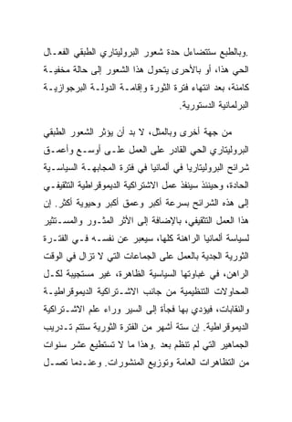 ‫.ﻭﺒﺎﻟﻁﺒﻊ ﺴﺘﺘﻀﺎﺀل ﺤﺩﺓ ﺸﻌﻭﺭ ﺍﻟﺒﺭﻭﻟﻴﺘﺎﺭﻱ ﺍﻟﻁﺒﻘﻲ ﺍﻟﻔﻌـﺎل‬
‫ﺍﻟﺤﻲ ﻫﺫﺍ، ﺃﻭ ﺒﺎﻷﺤﺭﻯ ﻴﺘﺤﻭل ﻫﺫﺍ ﺍﻟﺸﻌﻭﺭ ﺇﻟﻰ ﺤﺎﻟﺔ ﻤﺨﻔﻴـﺔ‬
‫ﻜﺎﻤﻨﺔ، ﺒﻌﺩ ﺍﻨﺘﻬﺎﺀ ﻓﺘﺭﺓ ﺍﻟﺜﻭﺭﺓ ﻭﺇﻗﺎﻤـﺔ ﺍﻟﺩﻭﻟـﺔ ﺍﻟﺒﺭﺠﻭﺍﺯﻴـﺔ‬
                                     ‫ﺍﻟﺒﺭﻟﻤﺎﻨﻴﺔ ﺍﻟﺩﺴﺘﻭﺭﻴﺔ.‬

‫ﻤﻥ ﺠﻬﺔ ﺃﺨﺭﻯ ﻭﺒﺎﻟﻤﺜل، ﻻ ﺒﺩ ﺃﻥ ﻴﺅﺜﺭ ﺍﻟﺸﻌﻭﺭ ﺍﻟﻁﺒﻘﻲ‬
‫ﺍﻟﺒﺭﻭﻟﻴﺘﺎﺭﻱ ﺍﻟﺤﻲ ﺍﻟﻘﺎﺩﺭ ﻋﻠﻰ ﺍﻟﻌﻤل ﻋﻠـﻰ ﺃﻭﺴـﻊ ﻭﺃﻋﻤـﻕ‬
‫ﺸﺭﺍﺌﺢ ﺍﻟﺒﺭﻭﻟﻴﺘﺎﺭﻴﺎ ﻓﻲ ﺃﻟﻤﺎﻨﻴﺎ ﻓﻲ ﻓﺘﺭﺓ ﺍﻟﻤﺠﺎﺒﻬـﺔ ﺍﻟﺴﻴﺎﺴـﻴﺔ‬
‫ﺍﻟﺤﺎﺩﺓ، ﻭﺤﻴﻨﺌﺫ ﺴﻴﻨﻔﺫ ﻋﻤل ﺍﻻﺸﺘﺭﺍﻜﻴﺔ ﺍﻟﺩﻴﻤﻭﻗﺭﺍﻁﻴﺔ ﺍﻟﺘﺜﻘﻴﻔـﻲ‬
‫ﺇﻟﻰ ﻫﺫﻩ ﺍﻟﺸﺭﺍﺌﺢ ﺒﺴﺭﻋﺔ ﺃﻜﺒﺭ ﻭﻋﻤﻕ ﺃﻜﺒﺭ ﻭﺤﻴﻭﻴﺔ ﺃﻜﺜﺭ. ﺇﻥ‬
‫ﻫﺫﺍ ﺍﻟﻌﻤل ﺍﻟﺘﺜﻘﻴﻔﻲ، ﺒﺎﻹﻀﺎﻓﺔ ﺇﻟﻰ ﺍﻷﺜﺭ ﺍﻟﻤﺜـﻭﺭ ﻭﺍﻟﻤﺴـﺘﺜﻴﺭ‬
‫ﻟﺴﻴﺎﺴﺔ ﺃﻟﻤﺎﻨﻴﺎ ﺍﻟﺭﺍﻫﻨﺔ ﻜﻠﻬﺎ، ﺴﻴﻌﺒﺭ ﻋﻥ ﻨﻔﺴـﻪ ﻓـﻲ ﺍﻟﻔﺘـﺭﺓ‬
‫ﺍﻟﺜﻭﺭﻴﺔ ﺍﻟﺠﺩﻴﺔ ﺒﺎﻟﻌﻤل ﻋﻠﻰ ﺍﻟﺠﻤﺎﻋﺎﺕ ﺍﻟﺘﻲ ﻻ ﺘﺯﺍل ﻓﻲ ﺍﻟﻭﻗﺕ‬
‫ﺍﻟﺭﺍﻫﻥ، ﻓﻲ ﻏﺒﺎﻭﺘﻬﺎ ﺍﻟﺴﻴﺎﺴﻴﺔ ﺍﻟﻅﺎﻫﺭﺓ، ﻏﻴﺭ ﻤﺴﺘﺠﻴﺒﺔ ﻟﻜـل‬
‫ﺍﻟﻤﺤﺎﻭﻻﺕ ﺍﻟﺘﻨﻅﻴﻤﻴﺔ ﻤﻥ ﺠﺎﻨﺏ ﺍﻻﺸـﺘﺭﺍﻜﻴﺔ ﺍﻟﺩﻴﻤﻭﻗﺭﺍﻁﻴـﺔ‬
‫ﻭﺍﻟﻨﻘﺎﺒﺎﺕ، ﻓﻴﺅﺩﻱ ﺒﻬﺎ ﻓﺠﺄﺓ ﺇﻟﻰ ﺍﻟﺴﻴﺭ ﻭﺭﺍﺀ ﻋﻠﻡ ﺍﻻﺸـﺘﺭﺍﻜﻴﺔ‬
‫ﺍﻟﺩﻴﻤﻭﻗﺭﺍﻁﻴﺔ. ﺇﻥ ﺴﺘﺔ ﺃﺸﻬﺭ ﻤﻥ ﺍﻟﻔﺘﺭﺓ ﺍﻟﺜﻭﺭﻴﺔ ﺴﺘﺘﻡ ﺘـﺩﺭﻴﺏ‬
‫ﺍﻟﺠﻤﺎﻫﻴﺭ ﺍﻟﺘﻲ ﻟﻡ ﺘﻨﻅﻡ ﺒﻌﺩ .ﻭﻫﺫﺍ ﻤﺎ ﻻ ﺘﺴﺘﻁﻴﻊ ﻋﺸﺭ ﺴﻨﻭﺍﺕ‬
‫ﻤﻥ ﺍﻟﺘﻅﺎﻫﺭﺍﺕ ﺍﻟﻌﺎﻤﺔ ﻭﺘﻭﺯﻴﻊ ﺍﻟﻤﻨﺸﻭﺭﺍﺕ. ﻭﻋﻨـﺩﻤﺎ ﺘﺼـل‬
 