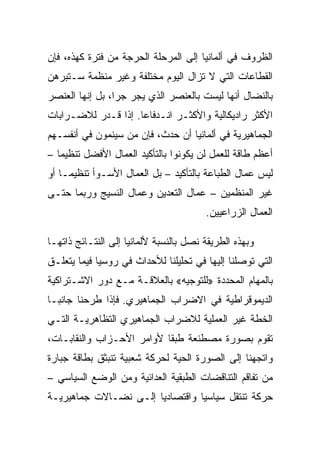 ‫ﺍﻟﻅﺭﻭﻑ ﻓﻲ ﺃﻟﻤﺎﻨﻴﺎ ﺇﻟﻰ ﺍﻟﻤﺭﺤﻠﺔ ﺍﻟﺤﺭﺠﺔ ﻤﻥ ﻓﺘﺭﺓ ﻜﻬﺫﻩ، ﻓﺈﻥ‬
‫ﺍﻟﻘﻁﺎﻋﺎﺕ ﺍﻟﺘﻲ ﻻ ﺘﺯﺍل ﺍﻟﻴﻭﻡ ﻤﺨﺘﻠﻔﺔ ﻭﻏﻴﺭ ﻤﻨﻅﻤﺔ ﺴـﺘﺒﺭﻫﻥ‬
‫ﺒﺎﻟﻨﻀﺎل ﺃﻨﻬﺎ ﻟﻴﺴﺕ ﺒﺎﻟﻌﻨﺼﺭ ﺍﻟﺫﻱ ﻴﺠﺭ ﺠﺭﺍ، ﺒل ﺇﻨﻬﺎ ﺍﻟﻌﻨﺼﺭ‬
‫ﺍﻷﻜﺜﺭ ﺭﺍﺩﻴﻜﺎﻟﻴﺔ ﻭﺍﻷﻜﺜـﺭ ﺍﻨـﺩﻓﺎﻋﺎ. ﺇﺫﺍ ﻗـﺩﺭ ﻟﻼﻀـﺭﺍﺒﺎﺕ‬
‫ﺍﻟﺠﻤﺎﻫﻴﺭﻴﺔ ﻓﻲ ﺃﻟﻤﺎﻨﻴﺎ ﺃﻥ ﺤﺩﺙ، ﻓﺈﻥ ﻤﻥ ﺴﻴﻨﻤﻭﻥ ﻓﻲ ﺃﻨﻔﺴـﻬﻡ‬
‫ﺃﻋﻅﻡ ﻁﺎﻗﺔ ﻟﻠﻌﻤل ﻟﻥ ﻴﻜﻭﻨﻭﺍ ﺒﺎﻟﺘﺄﻜﻴﺩ ﺍﻟﻌﻤﺎل ﺍﻷﻓﻀل ﺘﻨﻅﻴﻤﺎ –‬
‫ﻟﻴﺱ ﻋﻤﺎل ﺍﻟﻁﺒﺎﻋﺔ ﺒﺎﻟﺘﺄﻜﻴﺩ – ﺒل ﺍﻟﻌﻤﺎل ﺍﻷﺴـﻭﺃ ﺘﻨﻅﻴﻤـﺎ ﺃﻭ‬
‫ﻏﻴﺭ ﺍﻟﻤﻨﻅﻤﻴﻥ – ﻋﻤﺎل ﺍﻟﺘﻌﺩﻴﻥ ﻭﻋﻤﺎل ﺍﻟﻨﺴﻴﺞ ﻭﺭﺒﻤﺎ ﺤﺘـﻰ‬
                                        ‫ﺍﻟﻌﻤﺎل ﺍﻟﺯﺭﺍﻋﻴﻴﻥ.‬

‫ﻭﺒﻬﺫﻩ ﺍﻟﻁﺭﻴﻘﺔ ﻨﺼل ﺒﺎﻟﻨﺴﺒﺔ ﻷﻟﻤﺎﻨﻴﺎ ﺇﻟﻰ ﺍﻟﻨﺘـﺎﺌﺞ ﺫﺍﺘﻬـﺎ‬
‫ﺍﻟﺘﻲ ﺘﻭﺼﻠﻨﺎ ﺇﻟﻴﻬﺎ ﻓﻲ ﺘﺤﻠﻴﻠﻨﺎ ﻟﻸﺤﺩﺍﺙ ﻓﻲ ﺭﻭﺴﻴﺎ ﻓﻴﻤﺎ ﻴﺘﻌﻠـﻕ‬
‫ﺒﺎﻟﻤﻬﺎﻡ ﺍﻟﻤﺤﺩﺩﺓ »ﻟﻠﺘﻭﺠﻴﻪ« ﺒﺎﻟﻌﻼﻗـﺔ ﻤـﻊ ﺩﻭﺭ ﺍﻻﺸـﺘﺭﺍﻜﻴﺔ‬
‫ﺍﻟﺩﻴﻤﻭﻗﺭﺍﻁﻴﺔ ﻓﻲ ﺍﻻﻀﺭﺍﺏ ﺍﻟﺠﻤﺎﻫﻴﺭﻱ. ﻓﺈﺫﺍ ﻁﺭﺤﻨﺎ ﺠﺎﻨﺒـﺎ‬
‫ﺍﻟﺨﻁﺔ ﻏﻴﺭ ﺍﻟﻌﻤﻠﻴﺔ ﻟﻼﻀﺭﺍﺏ ﺍﻟﺠﻤﺎﻫﻴﺭﻱ ﺍﻟﺘﻅﺎﻫﺭﻴـﺔ ﺍﻟﺘـﻲ‬
‫ﺘﻘﻭﻡ ﺒﺼﻭﺭﺓ ﻤﺼﻁﻨﻌﺔ ﻁﺒﻘﺎ ﻷﻭﺍﻤﺭ ﺍﻷﺤـﺯﺍﺏ ﻭﺍﻟﻨﻘﺎﺒـﺎﺕ،‬
‫ﻭﺍﺘﺠﻬﻨﺎ ﺇﻟﻰ ﺍﻟﺼﻭﺭﺓ ﺍﻟﺤﻴﺔ ﻟﺤﺭﻜﺔ ﺸﻌﺒﻴﺔ ﺘﻨﺒﺜﻕ ﺒﻁﺎﻗﺔ ﺠﺒﺎﺭﺓ‬
‫ﻤﻥ ﺘﻔﺎﻗﻡ ﺍﻟﺘﻨﺎﻗﻀﺎﺕ ﺍﻟﻁﺒﻘﻴﺔ ﺍﻟﻌﺩﺍﺌﻴﺔ ﻭﻤﻥ ﺍﻟﻭﻀﻊ ﺍﻟﺴﻴﺎﺴﻲ –‬
‫ﺤﺭﻜﺔ ﺘﻨﺘﻘل ﺴﻴﺎﺴﻴﺎ ﻭﺍﻗﺘﺼﺎﺩﻴﺎ ﺇﻟـﻰ ﻨﻀـﺎﻻﺕ ﺠﻤﺎﻫﻴﺭﻴـﺔ‬
 