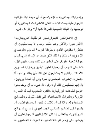 ‫ﻭﺇﻀﺭﺍﺒﺎﺕ ﺠﻤﺎﻫﻴﺭﻴﺔ – ﻓﺈﻨﻪ ﻴﺘﻀﺢ ﻟﻨﺎ ﺃﻥ ﻤﻬﻤﺔ ﺍﻻﺸـﺘﺭﺍﻜﻴﺔ‬
‫ﺍﻟﺩﻴﻤﻭﻗﺭﺍﻁﻴﺔ ﻟﻴﺴﺕ ﺍﻹﻋﺩﺍﺩ ﺍﻟﺘﻘﻨﻲ ﻟﻼﻀﺭﺍﺒﺎﺕ ﺍﻟﺠﻤﺎﻫﻴﺭﻴﺔ ﺃﻭ‬
‫ﺘﻭﺠﻴﻬﻬﺎ ﺒل ﺍﻟﻘﻴﺎﺩﺓ ﺍﻟﺴﻴﺎﺴﻴﺔ ﻟﻠﺤﺭﻜﺔ ﻜﻠﻬﺎ ﺃﻭﻻ ﻭﻗﺒل ﻜل ﺸﻲﺀ.‬

‫ﺇﻥ ﺍﻻﺸﺘﺭﺍﻜﻴﻴﻥ ﺍﻟﺩﻴﻤﻭﻗﺭﺍﻁﻴﻴﻥ ﻫﻡ ﻁﻠﻴﻌﺔ ﺍﻟﺒﺭﻭﻟﻴﺘﺎﺭﻴـﺎ‬
‫ﺍﻷﻜﺜﺭ ﺘﻨﻭﺭﺍ ﻭﺍﻷﻜﺜﺭ ﻭﻋﻴﺎ ﻁﺒﻘﻴﺎ. ﻭﻫـﻡ ﻻ ﻴﺴـﺘﻁﻴﻌﻭﻥ ﺃﻥ‬
‫ﻴﻨﺘﻅﺭﻭﺍ ﻤﻜﺘﻭﻓﻲ ﺍﻷﻴﺩﻱ ﻭﺒﻁﺭﻴﻘﺔ ﻗﺩﺭﻴـﺔ ﻗـﺩﻭﻡ »ﺍﻟﻭﻀـﻊ‬
‫ﺍﻟﺜﻭﺭﻱ«، ﺃﻥ ﻴﻨﺘﻅﺭﻭﺍ ﺫﻟﻙ ﺍﻟﺫﻱ ﻴﻬﺒﻁ ﻤﻥ ﺍﻟﺴﻤﺎﺀ ﻓـﻲ ﻜـل‬
‫ﺤﺭﻜﺔ ﺸﻌﺒﻴﺔ ﻋﻔﻭﻴﺔ. ﻋﻠﻰ ﺍﻟﻌﻜﺱ ﻤﻥ ﺫﻟﻙ، ﻴﺠﺏ ﻋﻠﻴﻬﻡ ﺍﻻﻥ،‬
‫ﻜﻤﺎ ﻋﻠﻰ ﺍﻟﺩﻭﺍﻡ، ﺃﻥ ﻴﻌﺠﻠﻭﺍ ﺘﻁﻭﺭ ﺍﻷﻤﻭﺭ ﻭﻴﺤﺎﻭﻟﻭﺍ ﺘﺴـﺭﻴﻊ‬
‫ﺍﻷﺤﺩﺍﺙ، ﻭﻟﻜﻨﻬﻡ ﻻ ﻴﺴﺘﻁﻴﻌﻭﻥ ﻓﻌل ﺫﻟﻙ ﺒﺄﻥ ﻴﻁﻠﻘـﻭﺍ ﻓﺠـﺄﺓ‬
‫»ﺸﻌﺎﺭ« ﺍﻹﻀﺭﺍﺏ ﺍﻟﺠﻤﺎﻫﻴﺭﻱ ﻋﻔﻭﺍ ﻭﻓﻲ ﺃﻴﺔ ﻟﺤﻅﺔ ﻴﺭﻴﺩﻭﻥ،‬
‫ﺒل ﺇﻨﻬﻡ ﻴﺴﺘﻁﻴﻌﻭﻥ ﺫﻟﻙ ﺃﻭﻻ ﻭﻗﺒل ﻜل ﺸﻲﺀ ﺒـﺄﻥ ﻴﻭﻀـﺤﻭﺍ‬
‫ﻷﻭﺴﻊ ﻗﻁﺎﻋﺎﺕ ﺍﻟﺒﺭﻭﻟﻴﺘﺎﺭﻴﺎ »ﺍﻟﻘﺩﻭﻡ ﺍﻟﻤﺤﺘﻭﻡ« ﻟﻬـﺫﻩ ﺍﻟﻔﺘـﺭﺓ‬
‫ﺍﻟﺜﻭﺭﻴﺔ ﻭ»ﺍﻟﻌﻭﺍﻤل ﺍﻻﺠﺘﻤﺎﻋﻴﺔ« ﺍﻟﺘﻲ ﺘﻔﻌل ﺫﻟـﻙ ﻭ»ﺍﻟﻨﺘـﺎﺌﺞ‬
‫ﺍﻟﺴﻴﺎﺴﻴﺔ« ﻟﻪ. ﻭﺇﺫﺍ ﻜـﺎﻥ ﻟﻼﺸـﺘﺭﺍﻜﻴﻴﻥ ﺍﻟـﺩﻴﻤﻭﻗﺭﺍﻁﻴﻴﻥ ﺃﻥ‬
‫ﻴﻜﺴﺒﻭﺍ ﺇﻟﻰ ﻨﻀﺎﻟﻬﻡ ﺍﻟﺴﻴﺎﺴﻲ ﺍﻟﺠﻤـﺎﻫﻴﺭﻱ ﺃﻭﺴـﻊ ﺸـﺭﺍﺌﺢ‬
‫ﺍﻟﺒﺭﻭﻟﻴﺘﺎﺭﻴﺎ، ﻭﺒﺎﻟﻌﻜﺱ ﺇﺫﺍ ﻜﺎﻥ ﻟﻼﺸﺘﺭﺍﻜﻴﻴﻥ ﺍﻟﺩﻴﻤﻭﻗﺭﺍﻁﻴﻴﻥ ﺃﻥ‬
‫ﻴﻘﺒﻀﻭﺍ ﻋﻠﻰ ﺯﻤﺎﻡ ﺍﻟﻘﻴـﺎﺩﺓ ﺍﻟﺤﻘﻴﻘﻴـﺔ ﻟﻠﺤﺭﻜـﺔ ﺍﻟﺠﻤﺎﻫﻴﺭﻴـﺔ‬
 