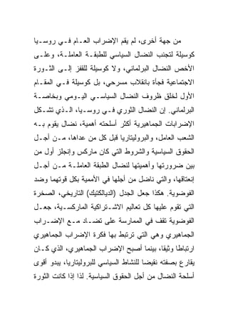 ‫ﻤﻥ ﺠﻬﺔ ﺃﺨﺭﻯ، ﻟﻡ ﻴﻘﻡ ﺍﻹﻀﺭﺍﺏ ﺍﻟﻌـﺎﻡ ﻓـﻲ ﺭﻭﺴـﻴﺎ‬
‫ﻜﻭﺴﻴﻠﺔ ﻟﺘﺠﻨﺏ ﺍﻟﻨﻀﺎل ﺍﻟﺴﻴﺎﺴﻲ ﻟﻠﻁﺒﻘـﺔ ﺍﻟﻌﺎﻤﻠـﺔ، ﻭﻋﻠـﻰ‬
‫ﺍﻷﺨﺹ ﺍﻟﻨﻀﺎل ﺍﻟﺒﺭﻟﻤﺎﻨﻲ، ﻭﻻ ﻜﻭﺴﻴﻠﺔ ﻟﻠﻘﻔﺯ ﺇﻟـﻰ ﺍﻟﺜـﻭﺭﺓ‬
‫ﺍﻻﺠﺘﻤﺎﻋﻴﺔ ﻓﺠﺄﺓ ﺒﺎﻨﻘﻼﺏ ﻤﺴﺭﺤﻲ، ﺒل ﻜﻭﺴﻴﻠﺔ ﻓـﻲ ﺍﻟﻤﻘـﺎﻡ‬
‫ﺍﻷﻭل ﻟﺨﻠﻕ ﻅﺭﻭﻑ ﺍﻟﻨﻀﺎل ﺍﻟﺴﻴﺎﺴـﻲ ﺍﻟﻴـﻭﻤﻲ ﻭﺒﺨﺎﺼـﺔ‬
‫ﺍﻟﺒﺭﻟﻤﺎﻨﻲ. ﺇﻥ ﺍﻟﻨﻀﺎل ﺍﻟﺜﻭﺭﻱ ﻓـﻲ ﺭﻭﺴـﻴﺎ، ﺍﻟـﺫﻱ ﺘﺸـﻜل‬
‫ﺍﻹﻀﺭﺍﺒﺎﺕ ﺍﻟﺠﻤﺎﻫﻴﺭﻴﺔ ﺃﻜﺜﺭ ﺃﺴﻠﺤﺘﻪ ﺃﻫﻤﻴﺔ، ﻨﻀﺎل ﻴﻘﻭﻡ ﺒـﻪ‬
‫ﺍﻟﺸﻌﺏ ﺍﻟﻌﺎﻤل، ﻭﺍﻟﺒﺭﻭﻟﻴﺘﺎﺭﻴﺎ ﻗﺒل ﻜل ﻤﻥ ﻋﺩﺍﻫﺎ، ﻤـﻥ ﺃﺠـل‬
‫ﺍﻟﺤﻘﻭﻕ ﺍﻟﺴﻴﺎﺴﻴﺔ ﻭﺍﻟﺸﺭﻭﻁ ﺍﻟﺘﻲ ﻜﺎﻥ ﻤﺎﺭﻜﺱ ﻭﺇﻨﺠﻠﺯ ﺃﻭل ﻤﻥ‬
‫ﺒ ‪‬ﻥ ﻀﺭﻭﺭﺘﻬﺎ ﻭﺃﻫﻤﻴﺘﻬﺎ ﻟﻨﻀﺎل ﺍﻟﻁﺒﻘﺔ ﺍﻟﻌﺎﻤﻠـﺔ ﻤـﻥ ﺃﺠـل‬
                                                 ‫ﻴ‬
‫ﺇﻨﻌﺘﺎﻗﻬﺎ، ﻭﺍﻟﺘﻲ ﻨﺎﻀل ﻤﻥ ﺃﺠﻠﻬﺎ ﻓﻲ ﺍﻷﻤﻤﻴﺔ ﺒﻜل ﻗﻭﺘﻬﻤﺎ ﻭﻀﺩ‬
‫ﺍﻟﻔﻭﻀﻭﻴﺔ. ﻫﻜﺫﺍ ﺠﻌل ﺍﻟﺠﺩل )ﺍﻟﺩﻴﺎﻟﻜﺘﻴﻙ( ﺍﻟﺘﺎﺭﻴﺨﻲ، ﺍﻟﺼﺨﺭﺓ‬
‫ﺍﻟﺘﻲ ﺘﻘﻭﻡ ﻋﻠﻴﻬﺎ ﻜل ﺘﻌﺎﻟﻴﻡ ﺍﻻﺸـﺘﺭﺍﻜﻴﺔ ﺍﻟﻤﺎﺭﻜﺴـﻴﺔ، ﺠﻌـل‬
‫ﺍﻟﻔﻭﻀﻭﻴﺔ ﺘﻘﻑ ﻓﻲ ﺍﻟﻤﻤﺎﺭﺴﺔ ﻋﻠﻰ ﺘﻀـﺎﺩ ﻤـﻊ ﺍﻹﻀـﺭﺍﺏ‬
‫ﺍﻟﺠﻤﺎﻫﻴﺭﻱ ﻭﻫﻲ ﺍﻟﺘﻲ ﺘﺭﺘﺒﻁ ﺒﻬﺎ ﻓﻜﺭﺓ ﺍﻹﻀﺭﺍﺏ ﺍﻟﺠﻤﺎﻫﻴﺭﻱ‬
‫ﺍﺭﺘﺒﺎﻁﺎ ﻭﺜﻴﻘﺎ، ﺒﻴﻨﻤﺎ ﺃﺼﺒﺢ ﺍﻹﻀﺭﺍﺏ ﺍﻟﺠﻤﺎﻫﻴﺭﻱ، ﺍﻟﺫﻱ ﻜـﺎﻥ‬
‫ﻴﻘﺎﺭﻉ ﺒﺼﻔﺘﻪ ﻨﻘﻴﻀﺎ ﻟﻠﻨﺸﺎﻁ ﺍﻟﺴﻴﺎﺴﻲ ﻟﻠﺒﺭﻭﻟﻴﺘﺎﺭﻴﺎ، ﻴﺒﺩﻭ ﺃﻗﻭﻯ‬
‫ﺃﺴﻠﺤﺔ ﺍﻟﻨﻀﺎل ﻤﻥ ﺃﺠل ﺍﻟﺤﻘﻭﻕ ﺍﻟﺴﻴﺎﺴﻴﺔ. ﻟﺫﺍ ﺇﺫﺍ ﻜﺎﻨﺕ ﺍﻟﺜﻭﺭﺓ‬
 