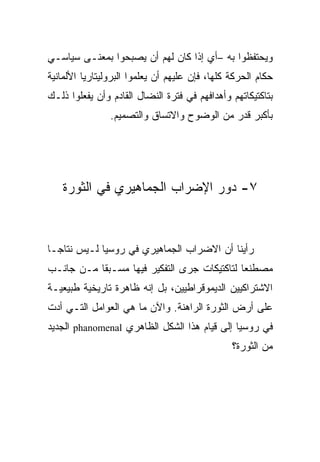 ‫ﻭﻴﺤﺘﻔﻅﻭﺍ ﺒﻪ –ﺃﻱ ﺇﺫﺍ ﻜﺎﻥ ﻟﻬﻡ ﺃﻥ ﻴﺼﺒﺤﻭﺍ ﺒﻤﻌﻨـﻰ ﺴﻴﺎﺴـﻲ‬
‫ﺤﻜﺎﻡ ﺍﻟﺤﺭﻜﺔ ﻜﻠﻬﺎ، ﻓﺈﻥ ﻋﻠﻴﻬﻡ ﺃﻥ ﻴﻌﻠﻤﻭﺍ ﺍﻟﺒﺭﻭﻟﻴﺘﺎﺭﻴﺎ ﺍﻷﻟﻤﺎﻨﻴﺔ‬
‫ﺒﺘﺎﻜﺘﻴﻜﺎﺘﻬﻡ ﻭﺃﻫﺩﺍﻓﻬﻡ ﻓﻲ ﻓﺘﺭﺓ ﺍﻟﻨﻀﺎل ﺍﻟﻘﺎﺩﻡ ﻭﺃﻥ ﻴﻔﻌﻠﻭﺍ ﺫﻟـﻙ‬
                ‫ﺒﺄﻜﺒﺭ ﻗﺩﺭ ﻤﻥ ﺍﻟﻭﻀﻭﺡ ﻭﺍﻻﺘﺴﺎﻕ ﻭﺍﻟﺘﺼﻤﻴﻡ.‬




   ‫٧- ﺩﻭﺭ ﺍﻹﻀﺭﺍﺏ ﺍﻟﺠﻤﺎﻫﻴﺭﻱ ﻓﻲ ﺍﻟﺜﻭﺭﺓ‬



‫ﺭﺃﻴﻨﺎ ﺃﻥ ﺍﻻﻀﺭﺍﺏ ﺍﻟﺠﻤﺎﻫﻴﺭﻱ ﻓﻲ ﺭﻭﺴﻴﺎ ﻟـﻴﺱ ﻨﺘﺎﺠـﺎ‬
‫ﻤﺼﻁﻨﻌﺎ ﻟﺘﺎﻜﺘﻴﻜﺎﺕ ﺠﺭﻯ ﺍﻟﺘﻔﻜﻴﺭ ﻓﻴﻬﺎ ﻤﺴـﺒﻘﺎ ﻤـﻥ ﺠﺎﻨـﺏ‬
‫ﺍﻻﺸﺘﺭﺍﻜﻴﻴﻥ ﺍﻟﺩﻴﻤﻭﻗﺭﺍﻁﻴﻴﻥ، ﺒل ﺇﻨﻪ ﻅﺎﻫﺭﺓ ﺘﺎﺭﻴﺨﻴﺔ ﻁﺒﻴﻌﻴـﺔ‬
‫ﻋﻠﻰ ﺃﺭﺽ ﺍﻟﺜﻭﺭﺓ ﺍﻟﺭﺍﻫﻨﺔ. ﻭﺍﻵﻥ ﻤﺎ ﻫﻲ ﺍﻟﻌﻭﺍﻤل ﺍﻟﺘـﻲ ﺃﺩﺕ‬
‫ﻓﻲ ﺭﻭﺴﻴﺎ ﺇﻟﻰ ﻗﻴﺎﻡ ﻫﺫﺍ ﺍﻟﺸﻜل ﺍﻟﻅﺎﻫﺭﻱ ‪ phanomenal‬ﺍﻟﺠﺩﻴﺩ‬
                                                ‫ﻤﻥ ﺍﻟﺜﻭﺭﺓ؟‬
 