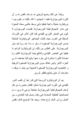 ‫ﻭﻴﻨﺸﺄ ﻋﻥ ﺫﻟﻙ ﻭﻀﻊ ﺘﺎﺭﻴﺨﻲ ﻫـﺎﻡ ﻤﺘﻨـﺎﻗﺽ ﻫـﻭ ﺃﻥ‬
‫ﺍﻟﺜﻭﺭﺓ ﺍﻟﺒﻭﺭﺠﻭﺍﺯﻴﺔ ﻁﺒﻘـﺎ ﻟﻤﻬﺎﻤﻬـﺎ ﺍﻟﺸـﻜﻠﻴﺔ ﺴـﺘﻘﻭﻡ ﺒﻬـﺎ‬
‫ﺒﺭﻭﻟﻴﺘﺎﺭﻴﺎ ﺤﺩﻴﺜﺔ ﻭﺍﻋﻴﺔ ﻁﺒﻘﻴﺎ ﻭﻓﻲ ﻭﺴﻁ ﻋﺎﻟﻤﻲ ﺴﻤﺘﻪ ﺍﻟﻤﻤﻴﺯﺓ‬
‫ﻫﻲ ﺩﻤﺎﺭ ﺍﻟﺩﻴﻤﻭﻗﺭﺍﻁﻴﺔ ﺍﻟﺒﻭﺭﺠﻭﺍﺯﻴﺔ. ﻓﻠﻴﺴﺕ ﺍﻟﺒﻭﺭﺠﻭﺍﺯﻴـﺔ‬
‫ﺍﻟﻴﻭﻡ ﻫﻲ ﺍﻟﺼﻔﺭ ﺍﻟﺜﻭﺭﻱ ﺍﻟﻘﻴﺎﺩﻱ ﻜﻤﺎ ﻜﺎﻥ ﺍﻷﻤﺭ ﻓﻲ ﺍﻟﺜﻭﺭﺍﺕ‬
‫ﺍﻟﺴﺎﺒﻘﺔ ﻓﻲ ﺍﻟﻐﺭﺏ ﺤﻴﺙ ﻜﺎﻨﺕ ﺍﻟﺠﻤﺎﻫﻴﺭ ﺍﻟﺒﺭﻭﻟﻴﺘﺎﺭﻴﺔ ﺍﻟﻤﺸﺘﺘﺔ‬
‫ﻀﻤﻥ ﺍﻟﺒﻭﺭﺠﻭﺍﺯﻴﺔ ﺍﻟﺼﻐﻴﺭﺓ ﺘـﻭﻓﺭ ﻤـﺩﺩﺍ ﺒﺸـﺭﻴﺎ ﻟﺠـﻴﺵ‬
‫ﺍﻟﺒﻭﺭﺠﻭﺍﺯﻴﺔ. ﻋﻠﻰ ﺍﻟﻌﻜﺱ ﻤﻥ ﺫﻟﻙ، ﺇﻥ ﺍﻟﺒﺭﻭﻟﻴﺘﺎﺭﻴﺎ ﺍﻟﻭﺍﻋﻴـﺔ‬
‫ﻁﺒﻘﻴﺎ ﻫﻲ ﺍﻟﻌﻨﺼﺭ ﺍﻟﻘﻴﺎﺩﻱ ﻭﺍﻟﺩﺍﻓﻊ ﺒﻴﻨﻤﺎ ﺍﻟﺒﺭﺠﻭﺍﺯﻴﺔ ﺍﻟﻜﺒﻴـﺭﺓ‬
‫ﻤﻀﺎﺩﺓ ﻟﻠﺜﻭﺭﺓ ﻤﺒﺎﺸﺭﺓ ﻓﻲ ﺠﺯﺀ ﻤﻨﻬﺎ ﻭﻟﻴﺒﺭﺍﻟﻴﺔ ﺒﻀﻌﻑ ﻓـﻲ‬
‫ﺍﻟﺠﺯﺀ ﺍﻵﺨﺭ ﻭﻟﻴﺱ ﻫﻨﺎﻙ ﺴﻭﻯ ﺍﻟﺒﻭﺭﺠﻭﺍﺯﻴﺔ ﺍﻟﺼﻐﻴﺭﺓ ﺍﻟﺭﻴﻔﻴﺔ‬
‫ﻭ ﺍﻨﺘﻠﺠﻨﺴﻴﺎ ﺍﻟﺒﻭﺭﺠﻭﺍﺯﻴﺔ ﺍﻟﺼﻐﻴﺭﺓ ﺍﻟﻤﺩﻴﻨﻴﺔ ﻤﻥ ﻴﺘﺨـﺫ ﻤﻭﻗﻔـﺎ‬
                       ‫ﻤﻌﺎﺭﻀﺎ ﺃﻭ ﺤﺘﻰ ﻴﺘﻤﺘﻊ ﺒﺘﻔﻜﻴﺭ ﺜﻭﺭﻱ.‬

‫ﺒﻴﺩ ﺃﻥ ﺍﻟﺒﺭﻭﻟﻴﺘﺎﺭﻴﺎ ﺍﻟﺭﻭﺴﻴﺔ ﺍﻟﺘﻲ ﻗﺩﺭ ﻟﻬﺎ ﺃﻥ ﺘﻠﻌﺏ ﺍﻟﺩﻭﺭ‬
‫ﺍﻟﻘﻴﺎﺩﻱ ﻓﻲ ﺍﻟﺜﻭﺭﺓ ﺍﻟﺒﻭﺭﺠﻭﺍﺯﻴﺔ ﺘﺩﺨل ﺍﻟﻘﺘﺎل ﻤﺘﺤﺭﺭﺓ ﻤﻥ ﻜل‬
‫ﺃﻭﻫﺎﻡ ﺍﻟﺩﻴﻤﻭﻗﺭﺍﻁﻴﺔ ﺍﻟﺒﻭﺭﺠﻭﺍﺯﻴﺔ ﻤﺘﻤﺘﻌﺔ ﺒﻭﻋﻲ ﻗـﻭﻱ ﻨـﺎﻡ‬
‫ﻟﻤﺼﺎﻟﺤﻬﺎ ﺍﻟﻁﺒﻘﻴﺔ ﺍﻟﻤﺤﺩﺩﺓ، ﻓﻲ ﻭﻗﺕ ﻭﺼل ﻓﻴﻪ ﺍﻟﺘﻌﺎﺩﻱ ﺒـﻴﻥ‬
‫ﺍﻟﻌﻤل ﻭﺭﺃﺱ ﺍﻟﻤﺎل ﺃﻭﺝ ﺤﺩﺘﻪ. ﻭﻴﺠﺩ ﻫﺫﺍ ﺍﻟﻭﻀﻊ ﺍﻟﻤﺘﻨـﺎﻗﺽ‬
 