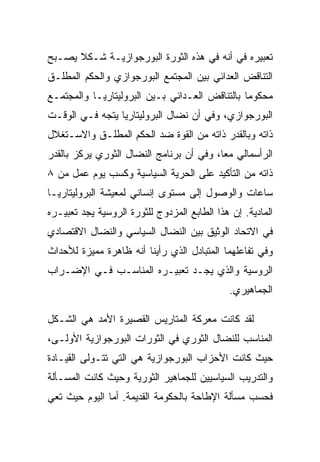 ‫ﺘﻌﺒﻴﺭﻩ ﻓﻲ ﺃﻨﻪ ﻓﻲ ﻫﺫﻩ ﺍﻟﺜﻭﺭﺓ ﺍﻟﺒﻭﺭﺠﻭﺍﺯﻴـﺔ ﺸـﻜﻼ ﻴﺼـﺒﺢ‬
‫ﺍﻟﺘﻨﺎﻗﺽ ﺍﻟﻌﺩﺍﺌﻲ ﺒﻴﻥ ﺍﻟﻤﺠﺘﻤﻊ ﺍﻟﺒﻭﺭﺠﻭﺍﺯﻱ ﻭﺍﻟﺤﻜﻡ ﺍﻟﻤﻁﻠـﻕ‬
‫ﻤﺤﻜﻭﻤﺎ ﺒﺎﻟﺘﻨﺎﻗﺽ ﺍﻟﻌـﺩﺍﺌﻲ ﺒـﻴﻥ ﺍﻟﺒﺭﻭﻟﻴﺘﺎﺭﻴـﺎ ﻭﺍﻟﻤﺠﺘﻤـﻊ‬
‫ﺍﻟﺒﻭﺭﺠﻭﺍﺯﻱ، ﻭﻓﻲ ﺃﻥ ﻨﻀﺎل ﺍﻟﺒﺭﻭﻟﻴﺘﺎﺭﻴﺎ ﻴﺘﺠﻪ ﻓـﻲ ﺍﻟﻭﻗـﺕ‬
‫ﺫﺍﺘﻪ ﻭﺒﺎﻟﻘﺩﺭ ﺫﺍﺘﻪ ﻤﻥ ﺍﻟﻘﻭﺓ ﻀﺩ ﺍﻟﺤﻜﻡ ﺍﻟﻤﻁﻠـﻕ ﻭﺍﻻﺴـﺘﻐﻼل‬
‫ﺍﻟﺭﺃﺴﻤﺎﻟﻲ ﻤﻌﺎ، ﻭﻓﻲ ﺃﻥ ﺒﺭﻨﺎﻤﺞ ﺍﻟﻨﻀﺎل ﺍﻟﺜﻭﺭﻱ ﻴﺭﻜﺯ ﺒﺎﻟﻘﺩﺭ‬
‫ﺫﺍﺘﻪ ﻤﻥ ﺍﻟﺘﺄﻜﻴﺩ ﻋﻠﻰ ﺍﻟﺤﺭﻴﺔ ﺍﻟﺴﻴﺎﺴﻴﺔ ﻭﻜﺴﺏ ﻴﻭﻡ ﻋﻤل ﻤﻥ ٨‬
‫ﺴﺎﻋﺎﺕ ﻭﺍﻟﻭﺼﻭل ﺇﻟﻰ ﻤﺴﺘﻭﻯ ﺇﻨﺴﺎﻨﻲ ﻟﻤﻌﻴﺸﺔ ﺍﻟﺒﺭﻭﻟﻴﺘﺎﺭﻴـﺎ‬
‫ﺍﻟﻤﺎﺩﻴﺔ. ﺇﻥ ﻫﺫﺍ ﺍﻟﻁﺎﺒﻊ ﺍﻟﻤﺯﺩﻭﺝ ﻟﻠﺜﻭﺭﺓ ﺍﻟﺭﻭﺴﻴﺔ ﻴﺠﺩ ﺘﻌﺒﻴـﺭﻩ‬
‫ﻓﻲ ﺍﻻﺘﺤﺎﺩ ﺍﻟﻭﺜﻴﻕ ﺒﻴﻥ ﺍﻟﻨﻀﺎل ﺍﻟﺴﻴﺎﺴﻲ ﻭﺍﻟﻨﻀﺎل ﺍﻻﻗﺘﺼﺎﺩﻱ‬
‫ﻭﻓﻲ ﺘﻔﺎﻋﻠﻬﻤﺎ ﺍﻟﻤﺘﺒﺎﺩل ﺍﻟﺫﻱ ﺭﺃﻴﻨﺎ ﺃﻨﻪ ﻅﺎﻫﺭﺓ ﻤﻤﻴﺯﺓ ﻟﻸﺤﺩﺍﺙ‬
‫ﺍﻟﺭﻭﺴﻴﺔ ﻭﺍﻟﺫﻱ ﻴﺠـﺩ ﺘﻌﺒﻴـﺭﻩ ﺍﻟﻤﻨﺎﺴـﺏ ﻓـﻲ ﺍﻹﻀـﺭﺍﺏ‬
                                              ‫ﺍﻟﺠﻤﺎﻫﻴﺭﻱ.‬

‫ﻟﻘﺩ ﻜﺎﻨﺕ ﻤﻌﺭﻜﺔ ﺍﻟﻤﺘﺎﺭﻴﺱ ﺍﻟﻘﺼﻴﺭﺓ ﺍﻷﻤﺩ ﻫﻲ ﺍﻟﺸـﻜل‬
‫ﺍﻟﻤﻨﺎﺴﺏ ﻟﻠﻨﻀﺎل ﺍﻟﺜﻭﺭﻱ ﻓﻲ ﺍﻟﺜﻭﺭﺍﺕ ﺍﻟﺒﻭﺭﺠﻭﺍﺯﻴﺔ ﺍﻷﻭﻟـﻰ،‬
‫ﺤﻴﺙ ﻜﺎﻨﺕ ﺍﻷﺤﺯﺍﺏ ﺍﻟﺒﻭﺭﺠﻭﺍﺯﻴﺔ ﻫﻲ ﺍﻟﺘﻲ ﺘﺘـﻭﻟﻰ ﺍﻟﻘﻴـﺎﺩﺓ‬
‫ﻭﺍﻟﺘﺩﺭﻴﺏ ﺍﻟﺴﻴﺎﺴﻴﻴﻥ ﻟﻠﺠﻤﺎﻫﻴﺭ ﺍﻟﺜﻭﺭﻴﺔ ﻭﺤﻴﺙ ﻜﺎﻨﺕ ﺍﻟﻤﺴـﺄﻟﺔ‬
‫ﻓﺤﺴﺏ ﻤﺴﺄﻟﺔ ﺍﻹﻁﺎﺤﺔ ﺒﺎﻟﺤﻜﻭﻤﺔ ﺍﻟﻘﺩﻴﻤﺔ. ﺃ ‪‬ﺎ ﺍﻟﻴﻭﻡ ﺤﻴﺙ ﺘﻌﻲ‬
               ‫ﻤ‬
 