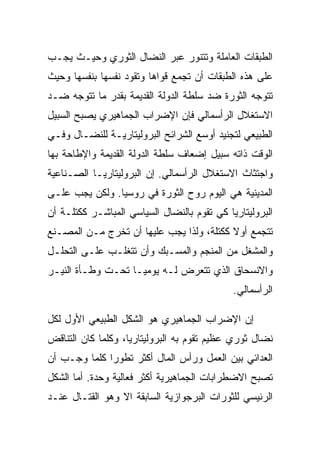 ‫ﺍﻟﻁﺒﻘﺎﺕ ﺍﻟﻌﺎﻤﻠﺔ ﻭﺘﺘﻨﻭﺭ ﻋﺒﺭ ﺍﻟﻨﻀﺎل ﺍﻟﺜﻭﺭﻱ ﻭﺤﻴـﺙ ﻴﺠـﺏ‬
‫ﻋﻠﻰ ﻫﺫﻩ ﺍﻟﻁﺒﻘﺎﺕ ﺃﻥ ﺘﺠﻤﻊ ﻗﻭﺍﻫﺎ ﻭﺘﻘﻭﺩ ﻨﻔﺴﻬﺎ ﺒﻨﻔﺴﻬﺎ ﻭﺤﻴﺙ‬
‫ﺘﺘﻭﺠﻪ ﺍﻟﺜﻭﺭﺓ ﻀﺩ ﺴﻠﻁﺔ ﺍﻟﺩﻭﻟﺔ ﺍﻟﻘﺩﻴﻤﺔ ﺒﻘﺩﺭ ﻤﺎ ﺘﺘﻭﺠﻪ ﻀـﺩ‬
‫ﺍﻻﺴﺘﻐﻼل ﺍﻟﺭﺃﺴﻤﺎﻟﻲ ﻓﺈﻥ ﺍﻹﻀﺭﺍﺏ ﺍﻟﺠﻤﺎﻫﻴﺭﻱ ﻴﺼﺒﺢ ﺍﻟﺴﺒﻴل‬
‫ﺍﻟﻁﺒﻴﻌﻲ ﻟﺘﺠﻨﻴﺩ ﺃﻭﺴﻊ ﺍﻟﺸﺭﺍﺌﺢ ﺍﻟﺒﺭﻭﻟﻴﺘﺎﺭﻴـﺔ ﻟﻠﻨﻀـﺎل ﻭﻓـﻲ‬
‫ﺍﻟﻭﻗﺕ ﺫﺍﺘﻪ ﺴﺒﻴل ﺇﻀﻌﺎﻑ ﺴﻠﻁﺔ ﺍﻟﺩﻭﻟﺔ ﺍﻟﻘﺩﻴﻤﺔ ﻭﺍﻹﻁﺎﺤﺔ ﺒﻬﺎ‬
‫ﻭﺍﺠﺘﺜﺎﺙ ﺍﻻﺴﺘﻐﻼل ﺍﻟﺭﺃﺴﻤﺎﻟﻲ. ﺇﻥ ﺍﻟﺒﺭﻭﻟﻴﺘﺎﺭﻴـﺎ ﺍﻟﺼـﻨﺎﻋﻴﺔ‬
‫ﺍﻟﻤﺩﻴﻨﻴﺔ ﻫﻲ ﺍﻟﻴﻭﻡ ﺭﻭﺡ ﺍﻟﺜﻭﺭﺓ ﻓﻲ ﺭﻭﺴﻴﺎ. ﻭﻟﻜﻥ ﻴﺠﺏ ﻋﻠـﻰ‬
‫ﺍﻟﺒﺭﻭﻟﻴﺘﺎﺭﻴﺎ ﻜﻲ ﺘﻘﻭﻡ ﺒﺎﻟﻨﻀﺎل ﺍﻟﺴﻴﺎﺴﻲ ﺍﻟﻤﺒﺎﺸـﺭ ﻜﻜﺘﻠـﺔ ﺃﻥ‬
‫ﺘﺘﺠﻤﻊ ﺃﻭﻻ ﻜﻜﺘﻠﺔ، ﻭﻟﺫﺍ ﻴﺠﺏ ﻋﻠﻴﻬﺎ ﺃﻥ ﺘﺨﺭﺝ ﻤـﻥ ﺍﻟﻤﺼـﻨﻊ‬
‫ﻭﺍﻟﻤﺸﻐل ﻤﻥ ﺍﻟﻤﻨﺠﻡ ﻭﺍﻟﻤﺴـﺒﻙ ﻭﺃﻥ ﺘﺘﻐﻠـﺏ ﻋﻠـﻰ ﺍﻟﺘﺤﻠـل‬
‫ﻭﺍﻻﻨﺴﺤﺎﻕ ﺍﻟﺫﻱ ﺘﺘﻌﺭﺽ ﻟـﻪ ﻴﻭﻤﻴـﺎ ﺘﺤـﺕ ﻭﻁـﺄﺓ ﺍﻟﻨﻴـﺭ‬
                                             ‫ﺍﻟﺭﺃﺴﻤﺎﻟﻲ.‬

‫ﺇﻥ ﺍﻹﻀﺭﺍﺏ ﺍﻟﺠﻤﺎﻫﻴﺭﻱ ﻫﻭ ﺍﻟﺸﻜل ﺍﻟﻁﺒﻴﻌﻲ ﺍﻷﻭل ﻟﻜل‬
‫ﻨﻀﺎل ﺜﻭﺭﻱ ﻋﻅﻴﻡ ﺘﻘﻭﻡ ﺒﻪ ﺍﻟﺒﺭﻭﻟﻴﺘﺎﺭﻴﺎ، ﻭﻜﻠﻤﺎ ﻜﺎﻥ ﺍﻟﺘﻨﺎﻗﺽ‬
‫ﺍﻟﻌﺩﺍﺌﻲ ﺒﻴﻥ ﺍﻟﻌﻤل ﻭﺭﺃﺱ ﺍﻟﻤﺎل ﺃﻜﺜﺭ ﺘﻁﻭﺭﺍ ﻜﻠﻤﺎ ﻭﺠـﺏ ﺃﻥ‬
‫ﺘﺼﺒﺢ ﺍﻻﻀﻁﺭﺍﺒﺎﺕ ﺍﻟﺠﻤﺎﻫﻴﺭﻴﺔ ﺃﻜﺜﺭ ﻓﻌﺎﻟﻴﺔ ﻭﺤﺩﺓ. ﺃ ‪‬ﺎ ﺍﻟﺸﻜل‬
       ‫ﻤ‬
‫ﺍﻟﺭﺌﻴﺴﻲ ﻟﻠﺜﻭﺭﺍﺕ ﺍﻟﺒﺭﺠﻭﺍﺯﻴﺔ ﺍﻟﺴﺎﺒﻘﺔ ﺍﻻ ﻭﻫﻭ ﺍﻟﻘﺘـﺎل ﻋﻨـﺩ‬
 