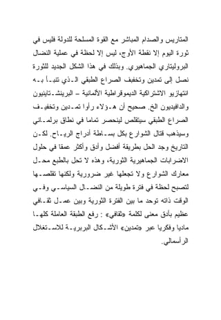 ‫ﺍﻟﻤﺘﺎﺭﻴﺱ ﻭﺍﻟﺼﺩﺍﻡ ﺍﻟﻤﺒﺎﺸﺭ ﻤﻊ ﺍﻟﻘﻭﺓ ﺍﻟﻤﺴﻠﺤﺔ ﻟﻠﺩﻭﻟﺔ ﻓﻠﻴﺱ ﻓﻲ‬
‫ﺜﻭﺭﺓ ﺍﻟﻴﻭﻡ ﺇﻻ ﻨﻘﻁﺔ ﺍﻷﻭﺝ، ﻟﻴﺱ ﺇﻻ ﻟﺤﻅﺔ ﻓﻲ ﻋﻤﻠﻴﺔ ﺍﻟﻨﻀﺎل‬
                     ‫ﹼ‬                 ‫ﹼ‬
‫ﺍﻟﺒﺭﻭﻟﻴﺘﺎﺭﻱ ﺍﻟﺠﻤﺎﻫﻴﺭﻱ. ﻭﺒﺫﻟﻙ ﻓﻲ ﻫﺫﺍ ﺍﻟﺸﻜل ﺍﻟﺠﺩﻴﺩ ﻟﻠﺜﻭﺭﺓ‬
‫ﻨﺼل ﺇﻟﻰ ﺘﻤﺩﻴﻥ ﻭﺘﺨﻔﺒﻑ ﺍﻟﺼﺭﺍﻉ ﺍﻟﻁﺒﻘﻲ ﺍﻟـﺫﻱ ﺘﻨﺒـﺄ ﺒـﻪ‬
‫ﺍﻨﺘﻬﺎﺯﻴﻭ ﺍﻻﺸﺘﺭﺍﻜﻴﺔ ﺍﻟﺩﻴﻤﻭﻗﺭﺍﻁﻴﺔ ﺍﻷﻟﻤﺎﻨﻴﺔ – ﺍﻟﺒﺭﻴﻨﺸـﺘﺎﻴﻨﻴﻭﻥ‬
‫ﻭﺍﻟﺩﺍﻓﻴﺩﻴﻭﻥ ﺍﻟﺦ. ﺼﺤﻴﺢ ﺃﻥ ﻫـﺅﻻﺀ ﺭﺃﻭﺍ ﺘﻤـﺩﻴﻥ ﻭﺘﺨﻔﻴـﻑ‬
‫ﺍﻟﺼﺭﺍﻉ ﺍﻟﻁﺒﻘﻲ ﺴﻴﺘﻘﻠﺹ ﻟﻴﻨﺤﺼﺭ ﺘﻤﺎﻤﺎ ﻓﻲ ﻨﻁﺎﻕ ﺒﺭﻟﻤـﺎﻨﻲ‬
‫ﻭﺴﻴﺫﻫﺏ ﻗﺘﺎل ﺍﻟﺸﻭﺍﺭﻉ ﺒﻜل ﺒﺴـﺎﻁﺔ ﺃﺩﺭﺍﺝ ﺍﻟﺭﻴـﺎﺡ. ﻟﻜـﻥ‬
‫ﺍﻟﺘﺎﺭﻴﺦ ﻭﺠﺩ ﺍﻟﺤل ﺒﻁﺭﻴﻘﺔ ﺃﻓﻀل ﻭﺃﺩﻕ ﻭﺃﻜﺜﺭ ﻋﻤﻘﺎ ﻓﻲ ﺤﻠﻭل‬
‫ﺍﻻﻀﺭﺍﺒﺎﺕ ﺍﻟﺠﻤﺎﻫﻴﺭﻴﺔ ﺍﻟﺜﻭﺭﻴﺔ، ﻭﻫﺫﻩ ﻻ ﺘﺤل ﺒﺎﻟﻁﺒﻊ ﻤﺤـل‬
‫ﻤﻌﺎﺭﻙ ﺍﻟﺸﻭﺍﺭﻉ ﻭﻻ ﺘﺠﻌﻠﻬﺎ ﻏﻴﺭ ﻀﺭﻭﺭﻴﺔ ﻭﻟﻜﻨﻬﺎ ﺘﻘﻠﺼـﻬﺎ‬
‫ﻟﺘﺼﺒﺢ ﻟﺤﻅﺔ ﻓﻲ ﻓﺘﺭﺓ ﻁﻭﻴﻠﺔ ﻤﻥ ﺍﻟﻨﻀـﺎل ﺍﻟﺴﻴﺎﺴـﻲ ﻭﻓـﻲ‬
‫ﺍﻟﻭﻗﺕ ﺫﺍﺘﻪ ﺘﻭﺤﺩ ﻤﺎ ﺒﻴﻥ ﺍﻟﻔﺘﺭﺓ ﺍﻟﺜﻭﺭﻴﺔ ﻭﺒﻴﻥ ﻋﻤـل ﺜﻘـﺎﻓﻲ‬
‫ﻋﻅﻴﻡ ﺒﺄﺩﻕ ﻤﻌﻨﻰ ﻟﻜﻠﻤﺔ »ﺜﻘﺎﻓﻲ« : ﺭﻓﻊ ﺍﻟﻁﺒﻘﺔ ﺍﻟﻌﺎﻤﻠﺔ ﻜﻠﻬـﺎ‬
‫ﻤﺎﺩﻴﺎ ﻭﻓﻜﺭﻴﺎ ﻋﺒﺭ »ﺘﻤﺩﻴﻥ« ﺍﻷﺸـﻜﺎل ﺍﻟﺒﺭﺒﺭﻴـﺔ ﻟﻼﺴـﺘﻐﻼل‬
                                               ‫ﺍﻟﺭﺃﺴﻤﺎﻟﻲ.‬
 