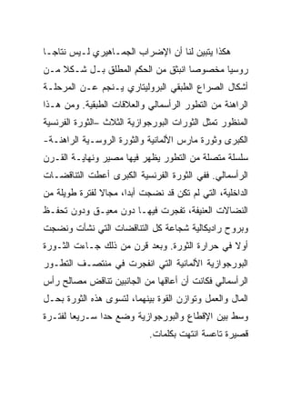 ‫ﻫﻜﺫﺍ ﻴﺘﺒﻴﻥ ﻟﻨﺎ ﺃﻥ ﺍﻹﻀﺭﺍﺏ ﺍﻟﺠﻤـﺎﻫﻴﺭﻱ ﻟـﻴﺱ ﻨﺘﺎﺠـﺎ‬
‫ﺭﻭﺴﻴﺎ ﻤﺨﺼﻭﺼﺎ ﺍﻨﺒﺜﻕ ﻤﻥ ﺍﻟﺤﻜﻡ ﺍﻟﻤﻁﻠﻕ ﺒـل ﺸـﻜﻼ ﻤـﻥ‬
‫ﺃﺸﻜﺎل ﺍﻟﺼﺭﺍﻉ ﺍﻟﻁﺒﻘﻲ ﺍﻟﺒﺭﻭﻟﻴﺘﺎﺭﻱ ﻴـﻨﺠﻡ ﻋـﻥ ﺍﻟﻤﺭﺤﻠـﺔ‬
‫ﺍﻟﺭﺍﻫﻨﺔ ﻤﻥ ﺍﻟﺘﻁﻭﺭ ﺍﻟﺭﺃﺴﻤﺎﻟﻲ ﻭﺍﻟﻌﻼﻗﺎﺕ ﺍﻟﻁﺒﻘﻴﺔ. ﻭﻤﻥ ﻫـﺫﺍ‬
‫ﺍﻟﻤﻨﻅﻭﺭ ﺘﻤﺜل ﺍﻟﺜﻭﺭﺍﺕ ﺍﻟﺒﻭﺭﺠﻭﺍﺯﻴﺔ ﺍﻟﺜﻼﺙ –ﺍﻟﺜﻭﺭﺓ ﺍﻟﻔﺭﻨﺴﻴﺔ‬
‫ﺍﻟﻜﺒﺭﻯ ﻭﺜﻭﺭﺓ ﻤﺎﺭﺱ ﺍﻷﻟﻤﺎﻨﻴﺔ ﻭﺍﻟﺜﻭﺭﺓ ﺍﻟﺭﻭﺴـﻴﺔ ﺍﻟﺭﺍﻫﻨـﺔ-‬
‫ﺴﻠﺴﻠﺔ ﻤﺘﺼﻠﺔ ﻤﻥ ﺍﻟﺘﻁﻭﺭ ﻴﻅﻬﺭ ﻓﻴﻬﺎ ﻤﺼﻴﺭ ﻭﻨﻬﺎﻴـﺔ ﺍﻟﻘـﺭﻥ‬
‫ﺍﻟﺭﺃﺴﻤﺎﻟﻲ. ﻓﻔﻲ ﺍﻟﺜﻭﺭﺓ ﺍﻟﻔﺭﻨﺴﻴﺔ ﺍﻟﻜﺒﺭﻯ ﺃﻋﻁﺕ ﺍﻟﺘﻨﺎﻗﻀـﺎﺕ‬
‫ﺍﻟﺩﺍﺨﻠﻴﺔ، ﺍﻟﺘﻲ ﻟﻡ ﺘﻜﻥ ﻗﺩ ﻨﻀﺠﺕ ﺃﺒﺩﺍ، ﻤﺠﺎﻻ ﻟﻔﺘﺭﺓ ﻁﻭﻴﻠﺔ ﻤﻥ‬
‫ﺍﻟﻨﻀﺎﻻﺕ ﺍﻟﻌﻨﻴﻔﺔ، ﺘﻔﺠﺭﺕ ﻓﻴﻬـﺎ ﺩﻭﻥ ﻤﻌﻴـﻕ ﻭﺩﻭﻥ ﺘﺤﻔـﻅ‬
‫ﻭﺒﺭﻭﺡ ﺭﺍﺩﻴﻜﺎﻟﻴﺔ ﺸﺠﺎﻋﺔ ﻜل ﺍﻟﺘﻨﺎﻗﻀﺎﺕ ﺍﻟﺘﻲ ﻨﺸﺄﺕ ﻭﻨﻀﺠﺕ‬
‫ﺃﻭﻻ ﻓﻲ ﺤﺭﺍﺭﺓ ﺍﻟﺜﻭﺭﺓ. ﻭﺒﻌﺩ ﻗﺭﻥ ﻤﻥ ﺫﻟﻙ ﺠـﺎﺀﺕ ﺍﻟﺜـﻭﺭﺓ‬
‫ﺍﻟﺒﻭﺭﺠﻭﺍﺯﻴﺔ ﺍﻷﻟﻤﺎﻨﻴﺔ ﺍﻟﺘﻲ ﺍﻨﻔﺠﺭﺕ ﻓﻲ ﻤﻨﺘﺼـﻑ ﺍﻟﺘﻁـﻭﺭ‬
‫ﺍﻟﺭﺃﺴﻤﺎﻟﻲ ﻓﻜﺎﻨﺕ ﺃﻥ ﺃﻋﺎﻗﻬﺎ ﻤﻥ ﺍﻟﺠﺎﻨﺒﻴﻥ ﺘﻨﺎﻗﺽ ﻤﺼﺎﻟﺢ ﺭﺃﺱ‬
‫ﺍﻟﻤﺎل ﻭﺍﻟﻌﻤل ﻭﺘﻭﺍﺯﻥ ﺍﻟﻘﻭﺓ ﺒﻴﻨﻬﻤﺎ، ﻟﺘﺴﻭﻯ ﻫﺫﻩ ﺍﻟﺜﻭﺭﺓ ﺒﺤـل‬
‫ﻭﺴﻁ ﺒﻴﻥ ﺍﻹﻗﻁﺎﻉ ﻭﺍﻟﺒﻭﺭﺠﻭﺍﺯﻴﺔ ﻭﻀﻊ ﺤﺩﺍ ﺴـﺭﻴﻌﺎ ﻟﻔﺘـﺭﺓ‬
                            ‫ﻗﺼﻴﺭﺓ ﺘﺎﻋﺴﺔ ﺍﻨﺘﻬﺕ ﺒﻜﻠﻤﺎﺕ.‬
 