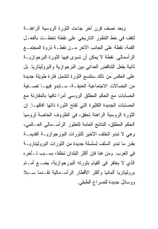 ‫ﻭﺒﻌﺩ ﻨﺼﻑ ﻗﺭﻥ ﺁﺨﺭ ﺠﺎﺀﺕ ﺍﻟﺜﻭﺭﺓ ﺍﻟﺭﻭﺴﻴﺔ ﺍﻟﺭﺍﻫﻨـﺔ‬
‫ﻟﺘﻘﻑ ﻓﻲ ﺨﻁ ﺍﻟﺘﻁﻭﺭ ﺍﻟﺘﺎﺭﻴﺨﻲ ﻋﻠﻰ ﻨﻘﻁﺔ ﺘﺨﻁـﺕ ﺒﺎﻟﻔﻌـل‬
‫ﺍﻟﻘﻤﺔ، ﻨﻘﻁﺔ ﻋﻠﻰ ﺍﻟﺠﺎﻨﺏ ﺍﻵﺨﺭ ﻤـﻥ ﻨﻘﻁـﺔ ﺫﺭﻭﺓ ﺍﻟﻤﺠﺘﻤـﻊ‬
‫ﺍﻟﺭﺃﺴﻤﺎﻟﻲ. ﻨﻘﻁﺔ ﻻ ﻴﻤﻜﻥ ﺃﻥ ﺘﺴﻭﻯ ﻓﻴﻬﺎ ﺍﻟﺜﻭﺭﺓ ﺍﻟﺒﺭﺠﻭﺍﺯﻴـﺔ‬
‫ﺜﺎﻨﻴﺔ ﺒﻔﻌل ﺍﻟﺘﻨﺎﻗﺽ ﺍﻟﻌﺩﺍﺌﻲ ﺒﻴﻥ ﺍﻟﺒﺭﺠﻭﺍﺯﻴﺔ ﻭﺍﻟﺒﺭﻭﻟﻴﺘﺎﺭﻴﺎ. ﺒل‬
‫ﻋﻠﻰ ﺍﻟﻌﻜﺱ ﻤﻥ ﺫﻟﻙ ﺴﺘﺘﺴﻊ ﺍﻟﺜﻭﺭﺓ ﻟﺘﺸﻤل ﻓﺘﺭﺓ ﻁﻭﻴﻠﺔ ﺠﺩﻴﺩﺓ‬
‫ﻤﻥ ﺍﻟﻨﻀﺎﻻﺕ ﺍﻻﺠﺘﻤﺎﻋﻴﺔ ﺍﻟﻌﻨﻴﻔـﺔ، ﺴـﺘﺒﺩﻭ ﻓﻴﻬـﺎ ﺘﺼـﻔﻴﺔ‬
‫ﺍﻟﺤﺴﺎﺒﺎﺕ ﻤﻊ ﺍﻟﺤﻜﻡ ﺍﻟﻤﻁﻠﻕ ﺍﻟﺭﻭﺴﻲ ﺃﻤﺭﺍ ﺘﺎﻓﻬﺎ ﺒﺎﻟﻤﻘﺎﺭﻨﺔ ﻤﻊ‬
‫ﺍﻟﺤﺴﺎﺒﺎﺕ ﺍﻟﺠﺩﻴﺩﺓ ﺍﻟﻜﺜﻴﺭﺓ ﺍﻟﺘﻲ ﺘﻔﺘﺢ ﺍﻟﺜﻭﺭﺓ ﺫﺍﺘﻬﺎ ﺁﻓﺎﻗﻬـﺎ. ﺇﻥ‬
‫ﺍﻟﺜﻭﺭﺓ ﺍﻟﺭﻭﺴﻴﺔ ﺍﻟﺭﺍﻫﻨﺔ ﺘﺤﻘﻕ، ﻓﻲ ﺍﻟﻅﺭﻭﻑ ﺍﻟﺨﺎﺼﺔ ﻟﺭﻭﺴﻴﺎ‬
‫ﺍﻟﺤﻜﻡ ﺍﻟﻤﻁﻠﻕ، ﺍﻟﻨﺘﺎﺌﺞ ﺍﻟﻌﺎﻤﺔ ﻟﻠﺘﻁﻭﺭ ﺍﻟﺭﺃﺴـﻤﺎﻟﻲ ﺍﻟﻌـﺎﻟﻤﻲ،‬
‫ﻭﻫﻲ ﻻ ﺘﺒﺩﻭ ﺍﻟﺨﻠﻑ ﺍﻷﺨﻴﺭ ﻟﻠﺜﻭﺭﺍﺕ ﺍﻟﺒﻭﺭﺠﻭﺍﺯﻴـﺔ ﺍﻟﻘﺩﻴﻤـﺔ‬
‫ﺒﻘﺩﺭ ﻤﺎ ﺘﺒﺩﻭ ﺍﻟﺴﻠﻑ ﻟﺴﻠﺴﻠﺔ ﺠﺩﻴﺩﺓ ﻤﻥ ﺍﻟﺜﻭﺭﺍﺕ ﺍﻟﺒﺭﻭﻟﻴﺘﺎﺭﻴـﺔ‬
‫ﻓﻲ ﺍﻟﻐﺭﺏ. ﻭﻤﻥ ﻫﻨﺎ ﻓﺈﻥ ﺃﻜﺜﺭ ﺍﻟﺒﻠﺩﺍﻥ ﺘﺨﻠﻔﺎ، ﺒﺴـﺒﺏ ﺘـﺄﺨﺭﻩ‬
‫ﺍﻟﺫﻱ ﻻ ﻴﻐﺘﻔﺭ ﻓﻲ ﺍﻟﻘﻴﺎﻡ ﺒﺜﻭﺭﺘﻪ ﺍﻟﺒﻭﺭﺠﻭﺍﺯﻴﺔ، ﻴﻀـﻊ ﺃﻤـﺎﻡ‬
‫ﺒﺭﻭﻟﻴﺘﺎﺭﻴﺎ ﺃﻟﻤﺎﻨﻴﺎ ﻭﺃﻜﺜﺭ ﺍﻷﻗﻁﺎﺭ ﺍﻟﺭﺃﺴـﻤﺎﻟﻴﺔ ﺘﻘـﺩﻤﺎ ﺴـﺒﻼ‬
                            ‫ﻭﻭﺴﺎﺌل ﺠﺩﻴﺩﺓ ﻟﻠﺼﺭﺍﻉ ﺍﻟﻁﺒﻘﻲ.‬
 