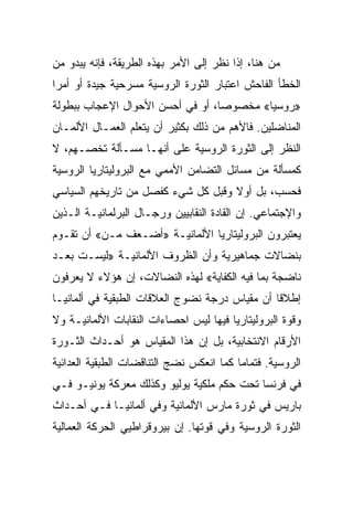 ‫ﻤﻥ ﻫﻨﺎ، ﺇﺫﺍ ﻨﻅﺭ ﺇﻟﻰ ﺍﻷﻤﺭ ﺒﻬﺫﻩ ﺍﻟﻁﺭﻴﻘﺔ، ﻓﺈﻨﻪ ﻴﺒﺩﻭ ﻤﻥ‬
‫ﺍﻟﺨﻁﺄ ﺍﻟﻔﺎﺤﺵ ﺍﻋﺘﺒﺎﺭ ﺍﻟﺜﻭﺭﺓ ﺍﻟﺭﻭﺴﻴﺔ ﻤﺴﺭﺤﻴﺔ ﺠﻴﺩﺓ ﺃﻭ ﺃﻤﺭﺍ‬
‫»ﺭﻭﺴﻴﺎ« ﻤﺨﺼﻭﺼﺎ، ﺃﻭ ﻓﻲ ﺃﺤﺴﻥ ﺍﻷﺤﻭﺍل ﺍﻹﻋﺠﺎﺏ ﺒﺒﻁﻭﻟﺔ‬
‫ﺍﻟﻤﻨﺎﻀﻠﻴﻥ. ﻓﺎﻷﻫﻡ ﻤﻥ ﺫﻟﻙ ﺒﻜﺜﻴﺭ ﺃﻥ ﻴﺘﻌﻠﻡ ﺍﻟﻌﻤـﺎل ﺍﻷﻟﻤـﺎﻥ‬
‫ﺍﻟﻨﻅﺭ ﺇﻟﻰ ﺍﻟﺜﻭﺭﺓ ﺍﻟﺭﻭﺴﻴﺔ ﻋﻠﻰ ﺃﻨﻬـﺎ ﻤﺴـﺄﻟﺔ ﺘﺨﺼـﻬﻡ، ﻻ‬
‫ﻜﻤﺴﺄﻟﺔ ﻤﻥ ﻤﺴﺎﺌل ﺍﻟﺘﻀﺎﻤﻥ ﺍﻷﻤﻤﻲ ﻤﻊ ﺍﻟﺒﺭﻭﻟﻴﺘﺎﺭﻴﺎ ﺍﻟﺭﻭﺴﻴﺔ‬
‫ﻓﺤﺴﺏ، ﺒل ﺃﻭﻻ ﻭﻗﺒل ﻜل ﺸﻲﺀ ﻜﻔﺼل ﻤﻥ ﺘﺎﺭﻴﺨﻬﻡ ﺍﻟﺴﻴﺎﺴﻲ‬
‫ﻭﺍﻹﺠﺘﻤﺎﻋﻲ. ﺇﻥ ﺍﻟﻘﺎﺩﺓ ﺍﻟﻨﻘﺎﺒﻴﻴﻥ ﻭﺭﺠـﺎل ﺍﻟﺒﺭﻟﻤﺎﻨﻴـﺔ ﺍﻟـﺫﻴﻥ‬
‫ﻴﻌﺘﺒﺭﻭﻥ ﺍﻟﺒﺭﻭﻟﻴﺘﺎﺭﻴﺎ ﺍﻷﻟﻤﺎﻨﻴـﺔ »ﺃﻀـﻌﻑ ﻤـﻥ« ﺃﻥ ﺘﻘـﻭﻡ‬
‫ﺒﻨﻀﺎﻻﺕ ﺠﻤﺎﻫﻴﺭﻴﺔ ﻭﺃﻥ ﺍﻟﻅﺭﻭﻑ ﺍﻷﻟﻤﺎﻨﻴـﺔ »ﻟﻴﺴـﺕ ﺒﻌـﺩ‬
‫ﻨﺎﻀﺠﺔ ﺒﻤﺎ ﻓﻴﻪ ﺍﻟﻜﻔﺎﻴﺔ« ﻟﻬﺫﻩ ﺍﻟﻨﻀﺎﻻﺕ، ﺇﻥ ﻫﺅﻻﺀ ﻻ ﻴﻌﺭﻓﻭﻥ‬
‫ﺇﻁﻼﻗﺎ ﺃﻥ ﻤﻘﻴﺎﺱ ﺩﺭﺠﺔ ﻨﻀﻭﺝ ﺍﻟﻌﻼﻗﺎﺕ ﺍﻟﻁﺒﻘﻴﺔ ﻓﻲ ﺃﻟﻤﺎﻨﻴـﺎ‬
‫ﻭﻗﻭﺓ ﺍﻟﺒﺭﻭﻟﻴﺘﺎﺭﻴﺎ ﻓﻴﻬﺎ ﻟﻴﺱ ﺍﺤﺼﺎﺀﺍﺕ ﺍﻟﻨﻘﺎﺒﺎﺕ ﺍﻷﻟﻤﺎﻨﻴـﺔ ﻭﻻ‬
‫ﺍﻷﺭﻗﺎﻡ ﺍﻻﻨﺘﺨﺎﺒﻴﺔ، ﺒل ﺇﻥ ﻫﺫﺍ ﺍﻟﻤﻘﻴﺎﺱ ﻫﻭ ﺃﺤـﺩﺍﺙ ﺍﻟﺜـﻭﺭﺓ‬
‫ﺍﻟﺭﻭﺴﻴﺔ. ﻓﺘﻤﺎﻤﺎ ﻜﻤﺎ ﺍﻨﻌﻜﺱ ﻨﻀﺞ ﺍﻟﺘﻨﺎﻗﻀﺎﺕ ﺍﻟﻁﺒﻘﻴﺔ ﺍﻟﻌﺩﺍﺌﻴﺔ‬
‫ﻓﻲ ﻓﺭﻨﺴﺎ ﺘﺤﺕ ﺤﻜﻡ ﻤﻠﻜﻴﺔ ﻴﻭﻟﻴﻭ ﻭﻜﺫﻟﻙ ﻤﻌﺭﻜﺔ ﻴﻭﻨﻴـﻭ ﻓـﻲ‬
‫ﺒﺎﺭﻴﺱ ﻓﻲ ﺜﻭﺭﺓ ﻤﺎﺭﺱ ﺍﻷﻟﻤﺎﻨﻴﺔ ﻭﻓﻲ ﺃﻟﻤﺎﻨﻴـﺎ ﻓـﻲ ﺃﺤـﺩﺍﺙ‬
‫ﺍﻟﺜﻭﺭﺓ ﺍﻟﺭﻭﺴﻴﺔ ﻭﻓﻲ ﻗﻭﺘﻬﺎ. ﺇﻥ ﺒﻴﺭﻭﻗﺭﺍﻁﻴﻲ ﺍﻟﺤﺭﻜﺔ ﺍﻟﻌﻤﺎﻟﻴﺔ‬
 