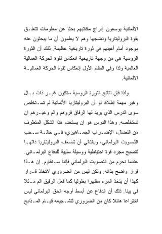 ‫ﺍﻷﻟﻤﺎﻨﻴﺔ ﻴﻭﺴﻌﻭﻥ ﺇﺩﺭﺍﺝ ﻤﻜﺎﺘﺒﻬﻡ ﺒﺤﺜﺎ ﻋﻥ ﻤﻌﻠﻭﻤﺎﺕ ﺘﺘﻌﻠـﻕ‬
‫ﺒﻘﻭﺓ ﺍﻟﺒﺭﻭﻟﻴﺘﺎﺭﻴﺎ ﻭﻨﻀﺠﻬﺎ ﻭﻫﻡ ﻻ ﻴﻌﻠﻤﻭﻥ ﺃﻥ ﻤﺎ ﻴﺒﺤﺜﻭﻥ ﻋﻨﻪ‬
‫ﻤﻭﺠﻭﺩ ﺃﻤﺎﻡ ﺃﻋﻴﻨﻬﻡ ﻓﻲ ﺜﻭﺭﺓ ﺘﺎﺭﻴﺨﻴﺔ ﻋﻅﻴﻤﺔ. ﺫﻟﻙ ﺃﻥ ﺍﻟﺜﻭﺭﺓ‬
‫ﺍﻟﺭﻭﺴﻴﺔ ﻫﻲ ﻤﻥ ﻭﺠﻬﺔ ﺘﺎﺭﻴﺨﻴﺔ ﺍﻨﻌﻜﺎﺱ ﻟﻘﻭﺓ ﺍﻟﺤﺭﻜﺔ ﺍﻟﻌﻤﺎﻟﻴﺔ‬
‫ﺍﻟﻌﺎﻟﻤﻴﺔ ﻭﻟﺫﺍ ﻭﻓﻲ ﺍﻟﻤﻘﺎﻡ ﺍﻷﻭل ﺇﻨﻌﻜﺎﺱ ﻟﻘﻭﺓ ﺍﻟﺤﺭﻜﺔ ﺍﻟﻌﻤﺎﻟﻴـﺔ‬
                                                 ‫ﺍﻷﻟﻤﺎﻨﻴﺔ.‬

‫ﻭﻟﺫﺍ ﻓﺈﻥ ﻨﺘﺎﺌﺞ ﺍﻟﺜﻭﺭﺓ ﺍﻟﺭﻭﺴﻴﺔ ﺴﺘﻜﻭﻥ ﻏﻴـﺭ ﺫﺍﺕ ﺒـﺎل‬
‫ﻭﻏﻴﺭ ﻤﻬﻤﺔ ﺇﻁﻼﻗﺎ ﻟﻭ ﺃﻥ ﺍﻟﺒﺭﻭﻟﻴﺘﺎﺭﻴﺎ ﺍﻷﻟﻤﺎﻨﻴﺔ ﻟﻡ ﺘﺴـﺘﺨﻠﺹ‬
‫ﺴﻭﻯ ﺍﻟﺩﺭﺱ ﺍﻟﺫﻱ ﻴﺭﻴﺩ ﻟﻬﺎ ﺍﻟﺭﻓﺎﻕ ﻓﺭﻭﻫﻡ ﻭﺍﻟﻡ ﻭﻏﻴـﺭﻫﻡ ﺍﻥ‬
‫ﺘﺴﺘﺨﻠﺼﻪ. ﻭﻫﺫﺍ ﺍﻟﺩﺭﺱ ﻫﻭ ﺍﻥ ﻴﺴﺘﺨﺩﻡ ﻫﺫﺍ ﺍﻟﺸﻜل ﺍﻟﻤﺘﻁﺭﻑ‬
‫ﻤﻥ ﺍﻟﻨﻀﺎل، ﺍﻹﻀـﺭﺍﺏ ﺍﻟﺠﻤـﺎﻫﻴﺭﻱ، ﻓـﻲ ﺤﺎﻟـﺔ ﺴـﺤﺏ‬
‫ﺍﻟﺘﺼﻭﻴﺕ ﺍﻟﺒﺭﻟﻤﺎﻨﻲ، ﻭﺒﺎﻟﺘﺎﻟﻲ ﺃﻥ ﺘﻀﻌﻑ ﺍﻟﺒﺭﻭﻟﻴﺘﺎﺭﻴﺎ ﺫﺍﺘﻬـﺎ‬
‫ﻟﺘﺼﺒﺢ ﻤﺠﺭﺩ ﻗﻭﺓ ﺍﺤﺘﻴﺎﻁﻴﺔ ﻭﻭﺴﻴﻠﺔ ﺴﻠﺒﻴﺔ ﻟﻠﺩﻓﺎﻉ ﺍﻟﺒﺭﻟﻤـﺎﻨﻲ.‬
‫ﻋﻨﺩﻤﺎ ﻨﺤﺭﻡ ﻤﻥ ﺍﻟﺘﺼﻭﻴﺕ ﺍﻟﺒﺭﻟﻤﺎﻨﻲ ﻓﺈﻨﻨﺎ ﺴـﻨﻘﺎﻭﻡ. ﺇﻥ ﻫـﺫﺍ‬
‫ﻗﺭﺍﺭ ﻭﺍﻀﺢ ﺒﺫﺍﺘﻪ. ﻭﻟﻜﻥ ﻟﻴﺱ ﻤﻥ ﺍﻟﻀﺭﻭﺭﻱ ﻻﺘﺨﺎﺫ ﻗـﺭﺍﺭ‬
‫ﻜﻬﺫﺍ ﺃﻥ ﻴﺘﺨﺫ ﺍﻟﻤﺭﺀ ﻤﻅﻬﺭﺍ ﺒﻁﻭﻟﻴﺎ ﻜﻤﺎ ﻓﻌل ﺍﻟﺭﻓﻴﻕ ﺍﻟﻡ ﻤـﺜﻼ‬
‫ﻓﻲ ﻴﻴﻨﺎ. ﺫﻟﻙ ﺃﻥ ﺍﻟﺩﻓﺎﻉ ﻋﻥ ﺃﺒﺴﻁ ﺃﻭﺠﻪ ﺍﻟﺤﻕ ﺍﻟﺒﺭﻟﻤﺎﻨﻲ ﻟﻴﺱ‬
‫ﺍﺨﺘﺭﺍﻋﺎ ﻫﺎﺌﻼ ﻜﺎﻥ ﻤﻥ ﺍﻟﻀﺭﻭﺭﻱ ﻟﺘﺸـﺠﻴﻌﻪ ﻗﻴـﺎﻡ ﺍﻟﻤـﺫﺍﺒﺢ‬
 