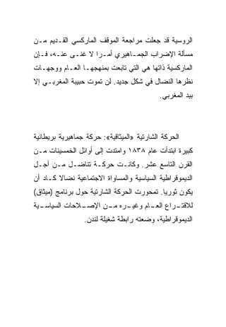 ‫ﺍﻟﺭﻭﺴﻴﺔ ﻗﺩ ﺠﻌﻠﺕ ﻤﺭﺍﺠﻌﺔ ﺍﻟﻤﻭﻗﻑ ﺍﻟﻤﺎﺭﻜﺴﻲ ﺍﻟﻘـﺩﻴﻡ ﻤـﻥ‬
‫ﻤﺴﺄﻟﺔ ﺍﻹﻀﺭﺍﺏ ﺍﻟﺠﻤـﺎﻫﻴﺭﻱ ﺃﻤـﺭﺍ ﻻ ﻏﻨـﻰ ﻋﻨـﻪ، ﻓـﺈﻥ‬
‫ﺍﻟﻤﺎﺭﻜﺴﻴﺔ ﺫﺍﺘﻬﺎ ﻫﻲ ﺍﻟﺘﻲ ﺘﺎﺒﻌﺕ ﺒﻤﻨﻬﺠﻬـﺎ ﺍﻟﻌـﺎﻡ ﻭﻭﺠﻬـﺎﺕ‬
‫ﻨﻅﺭﻫﺎ ﺍﻟﻨﻀﺎل ﻓﻲ ﺸﻜل ﺠﺩﻴﺩ. ﻟﻥ ﺘﻤﻭﺕ ﺤﺒﻴﺒﺔ ﺍﻟﻤﻐﺭﺒـﻲ ﺇﻻ‬
                                            ‫ﺒﻴﺩ ﺍﻟﻤﻐﺭﺒﻲ.‬




‫ﺍﻟﺤﺭﻜﺔ ﺍﻟﺸﺎﺭﺘﻴﺔ »ﺍﻟﻤﻴﺜﺎﻗﻴﺔ«: ﺤﺭﻜﺔ ﺠﻤﺎﻫﻴﺭﻴﺔ ﺒﺭﻴﻁﺎﻨﻴﺔ‬
‫ﻜﺒﻴﺭﺓ ﺍﺒﺘﺩﺃﺕ ﻋﺎﻡ ٨٣٨١ ﻭﺍﻤﺘﺩﺕ ﺇﻟﻰ ﺃﻭﺍﺌل ﺍﻟﺨﻤﺴﻴﻨﺎﺕ ﻤـﻥ‬
‫ﺍﻟﻘﺭﻥ ﺍﻟﺘﺎﺴﻊ ﻋﺸﺭ. ﻭﻜﺎﻨـﺕ ﺤﺭﻜـﺔ ﺘﻨﺎﻀـل ﻤـﻥ ﺃﺠـل‬
‫ﺍﻟﺩﻴﻤﻭﻗﺭﺍﻁﻴﺔ ﺍﻟﺴﻴﺎﺴﻴﺔ ﻭﺍﻟﻤﺴﺎﻭﺍﺓ ﺍﻻﺠﺘﻤﺎﻋﻴﺔ ﻨﻀﺎﻻ ﻜـﺎﺩ ﺃﻥ‬
‫ﻴﻜﻭﻥ ﺜﻭﺭﻴﺎ. ﺘﻤﺤﻭﺭﺕ ﺍﻟﺤﺭﻜﺔ ﺍﻟﺸﺎﺭﺘﻴﺔ ﺤﻭل ﺒﺭﻨﺎﻤﺞ )ﻤﻴﺜﺎﻕ(‬
‫ـﻴﺔ‬
  ‫ـﻼﺤﺎﺕ ﺍﻟﺴﻴﺎﺴـ‬
              ‫ـﺭﻩ ـﻥ ﺍﻹﺼـ‬
                    ‫ـﺭﺍﻉ ـﺎﻡ ﻭﻏﻴـ ﻤـ‬
                              ‫ﺍﻟﻌـ‬ ‫ﻟﻼﻗﺘـ‬
                 ‫ﺍﻟﺩﻴﻤﻭﻗﺭﺍﻁﻴﺔ، ﻭﻀﻌﺘﻪ ﺭﺍﺒﻁﺔ ﺸﻐﻴﻠﺔ ﻟﻨﺩﻥ.‬
 