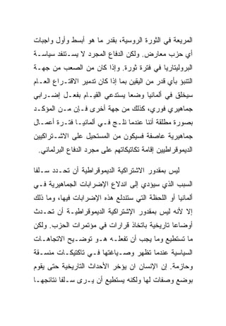 ‫ﺍﻟﻤﺭﻴﻌﺔ ﻓﻲ ﺍﻟﺜﻭﺭﺓ ﺍﻟﺭﻭﺴﻴﺔ، ﺒﻘﺩﺭ ﻤﺎ ﻫﻭ ﺃﺒﺴﻁ ﻭﺃﻭل ﻭﺍﺠﺒﺎﺕ‬
‫ﺃﻱ ﺤﺯﺏ ﻤﻌﺎﺭﺽ. ﻭﻟﻜﻥ ﺍﻟﺩﻓﺎﻉ ﺍﻟﻤﺠﺭﺩ ﻻ ﻴﺴـﺘﻨﻔﺩ ﺴﻴﺎﺴـﺔ‬
‫ﺍﻟﺒﺭﻭﻟﻴﺘﺎﺭﻴﺎ ﻓﻲ ﻓﺘﺭﺓ ﺜﻭﺭﺓ. ﻭﺇﺫﺍ ﻜﺎﻥ ﻤﻥ ﺍﻟﺼﻌﺏ ﻤﻥ ﺠﻬـﺔ‬
‫ﺍﻟﺘﻨﺒﺅ ﺒﺄﻱ ﻗﺩﺭ ﻤﻥ ﺍﻟﻴﻘﻴﻥ ﺒﻤﺎ ﺇﺫﺍ ﻜﺎﻥ ﺘﺩﻤﻴﺭ ﺍﻻﻗﺘـﺭﺍﻉ ﺍﻟﻌـﺎﻡ‬
‫ﺴﻴﺨﻠﻕ ﻓﻲ ﺃﻟﻤﺎﻨﻴﺎ ﻭﻀﻌﺎ ﻴﺴﺘﺩﻋﻲ ﺍﻟﻘﻴـﺎﻡ ﺒﻔﻌـل ﺇﻀـﺭﺍﺒﻲ‬
‫ﺠﻤﺎﻫﻴﺭﻱ ﻓﻭﺭﻱ، ﻜﺫﻟﻙ ﻤﻥ ﺠﻬﺔ ﺃﺨﺭﻯ ﻓـﺈﻥ ﻤـﻥ ﺍﻟﻤﺅﻜـﺩ‬
‫ﺒﺼﻭﺭﺓ ﻤﻁﻠﻘﺔ ﺃﻨﻨﺎ ﻋﻨﺩﻤﺎ ﻨﻠـﺞ ﻓـﻲ ﺃﻟﻤﺎﻨﻴـﺎ ﻓﺘـﺭﺓ ﺃﻋﻤـﺎل‬
‫ﺠﻤﺎﻫﻴﺭﻴﺔ ﻋﺎﺼﻔﺔ ﻓﺴﻴﻜﻭﻥ ﻤﻥ ﺍﻟﻤﺴﺘﺤﻴل ﻋﻠﻰ ﺍﻻﺸـﺘﺭﺍﻜﻴﻴﻥ‬
 ‫ﺍﻟﺩﻴﻤﻭﻗﺭﺍﻁﻴﻴﻥ ﺇﻗﺎﻤﺔ ﺘﻜﺎﺘﻴﻜﺎﺘﻬﻡ ﻋﻠﻰ ﻤﺠﺭﺩ ﺍﻟﺩﻓﺎﻉ ﺍﻟﺒﺭﻟﻤﺎﻨﻲ.‬

‫ﻟﻴﺱ ﺒﻤﻘﺩﻭﺭ ﺍﻻﺸﺘﺭﺍﻜﻴﺔ ﺍﻟﺩﻴﻤﻭﻗﺭﺍﻁﻴﺔ ﺃﻥ ﺘﺤـﺩﺩ ﺴـﻠﻔﺎ‬
‫ﺍﻟﺴﺒﺏ ﺍﻟﺫﻱ ﺴﻴﺅﺩﻱ ﺇﻟﻰ ﺍﻨﺩﻻﻉ ﺍﻹﻀﺭﺍﺒﺎﺕ ﺍﻟﺠﻤﺎﻫﻴﺭﻴﺔ ﻓـﻲ‬
‫ﺃﻟﻤﺎﻨﻴﺎ ﺃﻭ ﺍﻟﻠﺤﻅﺔ ﺍﻟﺘﻲ ﺴﺘﻨﺩﻟﻊ ﻫﺫﻩ ﺍﻹﻀﺭﺍﺒﺎﺕ ﻓﻴﻬﺎ، ﻭﻤﺎ ﺫﻟﻙ‬
‫ﺇﻻ ﻷﻨﻪ ﻟﻴﺱ ﺒﻤﻘﺩﻭﺭ ﺍﻹﺸﺘﺭﺍﻜﻴﺔ ﺍﻟﺩﻴﻤﻭﻗﺭﺍﻁﻴـﺔ ﺃﻥ ﺘﺤـﺩﺙ‬
                                                ‫ﹼ‬
‫ﺃﻭﻀﺎﻋﺎ ﺘﺎﺭﻴﺨﻴﺔ ﺒﺎﺘﺨﺎﺫ ﻗﺭﺍﺭﺍﺕ ﻓﻲ ﻤﺅﺘﻤﺭﺍﺕ ﺍﻟﺤﺯﺏ. ﻭﻟﻜﻥ‬
‫ﻤﺎ ﺘﺴﺘﻁﻴﻊ ﻭﻤﺎ ﻴﺠﺏ ﺃﻥ ﺘﻔﻌﻠـﻪ ﻫـﻭ ﺘﻭﻀـﻴﺢ ﺍﻻﺘﺠﺎﻫـﺎﺕ‬
‫ﺍﻟﺴﻴﺎﺴﻴﺔ ﻋﻨﺩﻤﺎ ﺘﻅﻬﺭ ﻭﺼـﻴﺎﻏﺘﻬﺎ ﻓـﻲ ﺘﺎﻜﺘﻴﻜـﺎﺕ ﻤﻨﺴـﻘﺔ‬
‫ﻭﺤﺎﺯﻤﺔ. ﺇﻥ ﺍﻹﻨﺴﺎﻥ ﺍﻥ ﻴﺅﺨﺭ ﺍﻷﺤﺩﺍﺙ ﺍﻟﺘﺎﺭﻴﺨﻴﺔ ﺤﺘﻰ ﻴﻘﻭﻡ‬
‫ﺒﻭﻀﻊ ﻭﺼﻔﺎﺕ ﻟﻬﺎ ﻭﻟﻜﻨﻪ ﻴﺴﺘﻁﻴﻊ ﺃﻥ ﻴـﺭﻯ ﺴـﻠﻔﺎ ﻨﺘﺎﺌﺠﻬـﺎ‬
 