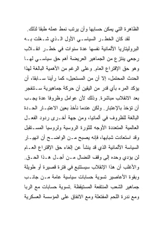 ‫ﺍﻟﻅﺎﻫﺭﺓ ﺍﻟﺘﻲ ﻴﻤﻜﻥ ﺤﺴﺎﺒﻬﺎ ﻭﺃﻥ ﻴﺭﺘﺏ ﻨﻤﻁ ﻋﻤﻠﻪ ﻁﺒﻘﺎ ﻟﺫﻟﻙ.‬
‫ﻟﻘﺩ ﻜﺎﻥ ﺍﻟﺨﻁـﺭ ﺍﻟﺴﻴﺎﺴـﻲ ﺍﻷﻭل ﺍﻟـﺫﻱ ﺸـﻐﻠﺕ ﺒـﻪ‬
‫ﺍﻟﺒﺭﻭﻟﻴﺘﺎﺭﻴﺎ ﺍﻷﻟﻤﺎﻨﻴﺔ ﻨﻔﺴﻬﺎ ﻋﺩﺓ ﺴﻨﻭﺍﺕ ﻓﻲ ﺨﻁـﺭ ﺍﻨﻘـﻼﺏ‬
‫ﺭﺠﻌﻲ ﻴﻨﺘﺯﻉ ﻤﻥ ﺍﻟﺠﻤﺎﻫﻴﺭ ﺍﻟﻌﺭﻴﻀﺔ ﺃﻫﻡ ﺤﻕ ﺴﻴﺎﺴـﻲ ﻟﻬـﺎ‬
‫ﻭﻫﻭ ﺤﻕ ﺍﻹﻗﺘﺭﺍﻉ ﺍﻟﻌﺎﻡ. ﻭﻋﻠﻰ ﺍﻟﺭﻏﻡ ﻤﻥ ﺍﻷﻫﻤﻴﺔ ﺍﻟﺒﺎﻟﻐﺔ ﻟﻬﺫﺍ‬
‫ﺍﻟﺤﺩﺙ ﺍﻟﻤﺤﺘﻤل، ﺇﻻ ﺃﻥ ﻤﻥ ﺍﻟﻤﺴﺘﺤﻴل، ﻜﻤﺎ ﺭﺃﻴﻨﺎ ﺴـﺎﺒﻘﺎ، ﺃﻥ‬
‫ﻴﺅﻜﺩ ﺍﻟﻤﺭﺀ ﺒﺄﻱ ﻗﺩﺭ ﻤﻥ ﺍﻟﻴﻘﻴﻥ ﺃﻥ ﺤﺭﻜﺔ ﺠﻤﺎﻫﻴﺭﻴﺔ ﺴـﺘﻨﻔﺠﺭ‬
‫ﺒﻌﺩ ﺍﻻﻨﻘﻼﺏ ﻤﺒﺎﺸﺭﺓ. ﻭﺫﻟﻙ ﻷﻥ ﻋﻭﺍﻤل ﻭﻅﺭﻭﻓﺎ ﻋﺩﺓ ﻴﺠـﺏ‬
‫ﺃﻥ ﺘﺅﺨﺫ ﺒﺎﻹﻋﺘﺒﺎﺭ. ﻭﻟﻜﻥ ﻋﻨﺩﻤﺎ ﻨﺄﺨﺫ ﺒﻌﻴﻥ ﺍﻻﻋﺘﺒـﺎﺭ ﺍﻟﺤـﺩﺓ‬
‫ﺍﻟﺒﺎﻟﻐﺔ ﻟﻠﻅﺭﻭﻑ ﻓﻲ ﺃﻟﻤﺎﻨﻴﺎ، ﻭﻤﻥ ﺠﻬﺔ ﺃﺨـﺭﻯ ﺭﺩﻭﺩ ﺍﻟﻔﻌـل‬
‫ﺍﻟﻌﺎﻟﻤﻴﺔ ﺍﻟﻤﺘﻌﺩﺩﺓ ﺍﻷﻭﺠﻪ ﻟﻠﺜﻭﺭﺓ ﺍﻟﺭﻭﺴﻴﺔ ﻭﻟﺭﻭﺴﻴﺎ ﺍﻟﻤﺴـﺘﻘﺒل‬
‫ﻭﻗﺩ ﺍﺴﺘﻌﺎﺩﺕ ﺸﺒﺎﺒﻬﺎ، ﻓﺈﻨﻪ ﻴﺼﺒﺢ ﻤـﻥ ﺍﻟﻭﺍﻀـﺢ ﺃﻥ ﺍﻨﻬﻴـﺎﺭ‬
‫ﺍﻟﺴﻴﺎﺴﺔ ﺍﻷﻟﻤﺎﻨﻴﺔ ﺍﻟﺫﻱ ﻗﺩ ﻴﻨﺸﺄ ﻋﻥ ﺇﻟﻐﺎﺀ ﺤﻕ ﺍﻹﻗﺘﺭﺍﻉ ﺍﻟﻌـﺎﻡ‬
‫ﻟﻥ ﻴﺅﺩﻱ ﻭﺤﺩﻩ ﺇﻟﻰ ﻭﻗﻑ ﺍﻟﻨﻀﺎل ﻤـﻥ ﺃﺠـل ﻫـﺫﺍ ﺍﻟﺤـﻕ.‬
‫ﻭﺍﻷﻏﻠﺏ ﺃﻥ ﻫﺫﺍ ﺍﻹﻨﻘﻼﺏ ﺴﻴﺴﺘﺘﺒﻊ ﻓﻲ ﻓﺘﺭﺓ ﻗﺼﻴﺭﺓ ﺃﻭ ﻁﻭﻴﻠﺔ‬
‫ﻭﺒﻘﻭﺓ ﺍﻷﻋﺎﺼﻴﺭ ﺘﺴﻭﻴﺔ ﺤﺴﺎﺒﺎﺕ ﺴﻴﺎﺴﻴﺔ ﻋﺎﻤﺔ ﻤـﻥ ﺠﺎﻨـﺏ‬
‫ﺠﻤﺎﻫﻴﺭ ﺍﻟﺸﻌﺏ ﺍﻟﻤﻨﺘﻔﻌﺔ ﺍﻟﻤﺴﺘﻴﻘﻅﺔ .ﺘﺴﻭﻴﺔ ﺤﺴﺎﺒﺎﺕ ﻤﻊ ﺍﻟﺭﺒﺎ‬
‫ﻭﻤﻊ ﻨﺩﺭﺓ ﺍﻟﻠﺤﻡ ﺍﻟﻤﻔﺘﻌﻠﺔ ﻭﻤﻊ ﺍﻻﻨﻔﺎﻕ ﻋﻠﻰ ﺍﻟﻤﺅﺴﺴﺔ ﺍﻟﻌﺴﻜﺭﻴﺔ‬
 