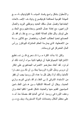 ‫ﻭﺍﻷﺴﻁﻭل ﺒﺸﻜل ﻭﺍﺴﻊ ﻭﻓﺴﺎﺩ ﺍﻟﺴﻴﺎﺴـﺔ ﺍﻟﻜﻭﻟﻭﻨﻴﺎﻟﻴـﺔ، ﻤـﻊ‬
‫ﺍﻟﻤﻬﺎﻨﺔ ﺍﻟﻘﻭﻤﻴﺔ ﻟﻤﺤﺎﻜﻤﺔ ﻜﻭﻨﻴﻜﺴﺒﺭﺝ ﻭﺘﻭﻗـﻑ ﺍﻹﺼـﻼﺤﺎﺕ‬
‫ﺍﺇﺠﺘﻤﺎﻋﻴﺔ ﻭﻓﺼل ﻋﻤﺎل ﺴﻜﻙ ﺍﻟﺤﺩﻴﺩ ﻭﻤﻭﻅﻔﻲ ﺍﻟﺒﺭﻴﺩ ﻭﺍﻟﻌﻤﺎل‬
‫ﺍﻟﺯﺭﺍﻋﻴﻴﻥ، ﻤﻊ ﺇﻫﺎﻨﺔ ﻋﻤﺎل ﺍﻟﺘﻌﺩﻴﻥ ﻭﻤﺨﺎﺩﻋﺘﻬﻡ ﻭﻤﻊ ﺍﻟﺤﻜـﻡ‬
‫ﻋﻠﻰ ﻟﻭﺒﺘﺎﻭ ﻭﻜل ﻨﻅﺎﻡ ﺍﻟﻌﺩﺍﻟﺔ ﺍﻟﻁﺒﻘـﻲ، ﻤـﻊ ﻨﻅـﺎﻡ ﺍﻗﻔـﺎل‬
‫ﺍﻟﻤﺼﺎﻨﻊ ﺘﺤﺩﻴﺎ ﻟﻤﻁﺎﻟﺏ ﺍﻟﻌﻤﺎل، ﻭﺒﺎﺨﺘﺼﺎﺭ ﻤﻊ ﺜﻼﺜﻴﻥ ﺴـﻨﺔ‬
‫ﻤﻥ ﺍﻻﻀﻁﻬﺎﺩ ﺍﻟﺫﻱ ﻴﻤﺎﺭﺴﺔ ﺍﻟﺤﻜﻡ ﺍﻟﻤﺸﺘﺭﻙ ﻟﻠﻴﻭﻨﻜﺭﺯ ﻭﺭﺃﺱ‬
                            ‫ﺍﻟﻤﺎل ﺍﻟﻤﺘﻤﺭﻜﺯ ﻓﻲ ﺘﺭﻭﺴﺘﺎﺕ.‬

‫ﻭﻟﻜﻥ ﺇﺫﺍ ﺒﺩﺃﺕ ﺍﻟﻜﺭﺓ ﻤـﺭﺓ ﺘﺘـﺩﺤﺭﺝ ﻓﻠـﻥ ﺘﺴـﺘﻁﻴﻊ‬
‫ﺍﻻﺸﺘﺭﺍﻜﻴﺔ ﺍﻟﺩﻴﻤﻭﻗﺭﺍﻁﻴﺔ ﺃﻥ ﺘﻭﻗﻔﻬﺎ ﺜﺎﻨﻴﺔ ﺴﻭﺍﺀ ﺃﺭﺍﺩﺕ ﺫﻟﻙ ﺃﻡ‬
‫ﻟﻡ ﺘﺭﺩ. ﻟﻘﺩ ﺃﻋﺘﺎﺩ ﻤﻌﺎﺭﻀﻭ ﺍﻻﻀﺭﺍﺏ ﺍﻟﺠﻤﺎﻫﻴﺭﻱ ﻋﻠﻰ ﺇﻨﻜﺎﺭ‬
‫ﺃﻥ ﺩﺭﻭﺱ ﻭﻤﺜل ﺍﻟﺜﻭﺭﺓ ﺍﻟﺭﻭﺴﻴﺔ ﻴﻤﻜـﻥ ﺃﻥ ﺘﻜـﻭﻥ ﻤﻌﻴـﺎﺭﺍ‬
‫ﻷﻟﻤﺎﻨﻴﺎ ﻭﺫﻟﻙ ﺃﻭﻻ ﻭﻗﺒل ﻜل ﻤﺎ ﻋﺩﺍﻩ ﻷﻥ ﺭﻭﺴﻴﺎ ﻴﺠﺏ ﺃﻥ ﺘﻘﻔﺯ‬
‫ﻤﻥ ﺍﻻﺴﺘﺒﺩﺍﺩ ﺍﻟﺸﺭﻗﻲ ﺇﻟـﻰ ﺍﻟﻨﻅـﺎﻡ ﺍﻟﻘـﺎﻨﻭﻨﻲ ﺍﻟﺒﺭﺠـﻭﺍﺯﻱ‬
‫ﺍﻟﺤﺩﻴﺙ. ﻭﻴﻘﺎل ﺃﻥ ﺍﻟﻤﺴﺎﻓﺔ ﺍﻟﺸﻜﻠﻴﺔ ﺒـﻴﻥ ﻫـﺫﻴﻥ ﺍﻟﻨﻅـﺎﻤﻴﻥ‬
‫ﺍﻟﺴﻴﺎﺴﻴﻴﻥ ﺍﻟﻘﺩﻴﻡ ﻤﻨﻬﺎ ﻭﺍﻟﺤﺩﻴﺙ ﺘﺸﻜل ﺘﻔﺴﻴﺭﺍ ﻜﺎﻓﻴﺎ ﻟﻌﻨﻔـﻭﺍﻥ‬
‫ﻭﻋﻨﻑ ﺍﻟﺜﻭﺭﺓ ﻓﻲ ﺭﻭﺴﻴﺎ. ﺃﻤﺎ ﻓﻲ ﺃﻟﻤﺎﻨﻴﺎ ﻓﻘﺩ ﺤﺼﻠﻨﺎ ﻤﻨﺫ ﺃﻤـﺩ‬
‫ﻋﻠﻰ ﻤﻌﻅﻡ ﺃﺸﻜﺎل ﻭﻀﻤﺎﻨﺎﺕ ﺍﻟﺩﻭﻟﺔ ﺍﻟﺩﺴﺘﻭﺭﻴﺔ، ﻭﻴﺘﺒـﻊ ﻤـﻥ‬
 