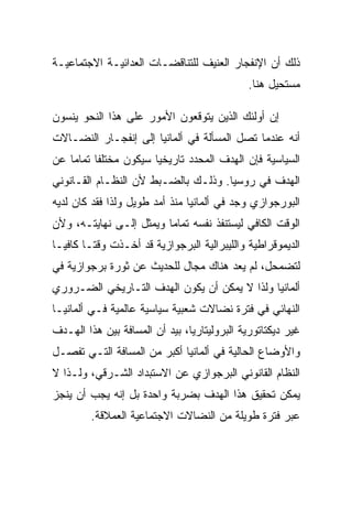 ‫ﺫﻟﻙ ﺃﻥ ﺍﻹﻨﻔﺠﺎﺭ ﺍﻟﻌﻨﻴﻑ ﻟﻠﺘﻨﺎﻗﻀـﺎﺕ ﺍﻟﻌﺩﺍﺌﻴـﺔ ﺍﻻﺠﺘﻤﺎﻋﻴـﺔ‬
                                             ‫ﻤﺴﺘﺤﻴل ﻫﻨﺎ.‬

‫ﺇﻥ ﺃﻭﻟﺌﻙ ﺍﻟﺫﻴﻥ ﻴﺘﻭﻗﻌﻭﻥ ﺍﻷﻤﻭﺭ ﻋﻠﻰ ﻫﺫﺍ ﺍﻟﻨﺤﻭ ﻴﻨﺴﻭﻥ‬
‫ﺃﻨﻪ ﻋﻨﺩﻤﺎ ﺘﺼل ﺍﻟﻤﺴﺄﻟﺔ ﻓﻲ ﺃﻟﻤﺎﻨﻴﺎ ﺇﻟﻰ ﺇﻨﻔﺠـﺎﺭ ﺍﻟﻨﻀـﺎﻻﺕ‬
‫ﺍﻟﺴﻴﺎﺴﻴﺔ ﻓﺈﻥ ﺍﻟﻬﺩﻑ ﺍﻟﻤﺤﺩﺩ ﺘﺎﺭﻴﺨﻴﺎ ﺴﻴﻜﻭﻥ ﻤﺨﺘﻠﻔﺎ ﺘﻤﺎﻤﺎ ﻋﻥ‬
‫ﺍﻟﻬﺩﻑ ﻓﻲ ﺭﻭﺴﻴﺎ. ﻭﺫﻟـﻙ ﺒﺎﻟﻀـﺒﻁ ﻷﻥ ﺍﻟﻨﻅـﺎﻡ ﺍﻟﻘـﺎﻨﻭﻨﻲ‬
‫ﺍﻟﺒﻭﺭﺠﻭﺍﺯﻱ ﻭﺠﺩ ﻓﻲ ﺃﻟﻤﺎﻨﻴﺎ ﻤﻨﺫ ﺃﻤﺩ ﻁﻭﻴل ﻭﻟﺫﺍ ﻓﻘﺩ ﻜﺎﻥ ﻟﺩﻴﻪ‬
‫ﺍﻟﻭﻗﺕ ﺍﻟﻜﺎﻓﻲ ﻟﻴﺴﺘﻨﻔﺫ ﻨﻔﺴﻪ ﺘﻤﺎﻤﺎ ﻭﻴﻤﺜل ﺇﻟـﻰ ﻨﻬﺎﻴﺘـﻪ، ﻭﻷﻥ‬
‫ﺍﻟﺩﻴﻤﻭﻗﺭﺍﻁﻴﺔ ﻭﺍﻟﻠﻴﺒﺭﺍﻟﻴﺔ ﺍﻟﺒﺭﺠﻭﺍﺯﻴﺔ ﻗﺩ ﺃﺨـﺫﺕ ﻭﻗﺘـﺎ ﻜﺎﻓﻴـﺎ‬
‫ﻟﺘﻀﻤﺤل، ﻟﻡ ﻴﻌﺩ ﻫﻨﺎﻙ ﻤﺠﺎل ﻟﻠﺤﺩﻴﺙ ﻋﻥ ﺜﻭﺭﺓ ﺒﺭﺠﻭﺍﺯﻴﺔ ﻓﻲ‬
‫ﺃﻟﻤﺎﻨﻴﺎ ﻭﻟﺫﺍ ﻻ ﻴﻤﻜﻥ ﺃﻥ ﻴﻜﻭﻥ ﺍﻟﻬﺩﻑ ﺍﻟﺘـﺎﺭﻴﺨﻲ ﺍﻟﻀـﺭﻭﺭﻱ‬
‫ﺍﻟﻨﻬﺎﺌﻲ ﻓﻲ ﻓﺘﺭﺓ ﻨﻀﺎﻻﺕ ﺸﻌﺒﻴﺔ ﺴﻴﺎﺴﻴﺔ ﻋﺎﻟﻤﻴﺔ ﻓـﻲ ﺃﻟﻤﺎﻨﻴـﺎ‬
‫ﻏﻴﺭ ﺩﻴﻜﺘﺎﺘﻭﺭﻴﺔ ﺍﻟﺒﺭﻭﻟﻴﺘﺎﺭﻴﺎ، ﺒﻴﺩ ﺃﻥ ﺍﻟﻤﺴﺎﻓﺔ ﺒﻴﻥ ﻫﺫﺍ ﺍﻟﻬـﺩﻑ‬
‫ﻭﺍﻷﻭﻀﺎﻉ ﺍﻟﺤﺎﻟﻴﺔ ﻓﻲ ﺃﻟﻤﺎﻨﻴﺎ ﺃﻜﺒﺭ ﻤﻥ ﺍﻟﻤﺴﺎﻓﺔ ﺍﻟﺘـﻲ ﺘﻔﺼـل‬
‫ﺍﻟﻨﻅﺎﻡ ﺍﻟﻘﺎﻨﻭﻨﻲ ﺍﻟﺒﺭﺠﻭﺍﺯﻱ ﻋﻥ ﺍﻻﺴﺘﺒﺩﺍﺩ ﺍﻟﺸـﺭﻗﻲ، ﻭﻟـﺫﺍ ﻻ‬
‫ﻴﻤﻜﻥ ﺘﺤﻘﻴﻕ ﻫﺫﺍ ﺍﻟﻬﺩﻑ ﺒﻀﺭﺒﺔ ﻭﺍﺤﺩﺓ ﺒل ﺇﻨﻪ ﻴﺠﺏ ﺃﻥ ﻴﻨﺠﺯ‬
         ‫ﻋﺒﺭ ﻓﺘﺭﺓ ﻁﻭﻴﻠﺔ ﻤﻥ ﺍﻟﻨﻀﺎﻻﺕ ﺍﻻﺠﺘﻤﺎﻋﻴﺔ ﺍﻟﻌﻤﻼﻗﺔ.‬
 