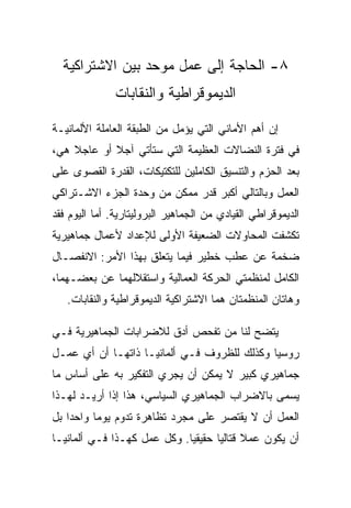 ‫٨- ﺍﻟﺤﺎﺠﺔ ﺇﻟﻰ ﻋﻤل ﻤﻭﺤﺩ ﺒﻴﻥ ﺍﻻﺸﺘﺭﺍﻜﻴﺔ‬
               ‫ﺍﻟﺩﻴﻤﻭﻗﺭﺍﻁﻴﺔ ﻭﺍﻟﻨﻘﺎﺒﺎﺕ‬

‫ﺇﻥ ﺃﻫﻡ ﺍﻷﻤﺎﻨﻲ ﺍﻟﺘﻲ ﻴﺅﻤل ﻤﻥ ﺍﻟﻁﺒﻘﺔ ﺍﻟﻌﺎﻤﻠﺔ ﺍﻷﻟﻤﺎﻨﻴـﺔ‬
‫ﻓﻲ ﻓﺘﺭﺓ ﺍﻟﻨﻀﺎﻻﺕ ﺍﻟﻌﻅﻴﻤﺔ ﺍﻟﺘﻲ ﺴﺘﺄﺘﻲ ﺁﺠﻼ ﺃﻭ ﻋﺎﺠﻼ ﻫﻲ،‬
‫ﺒﻌﺩ ﺍﻟﺤﺯﻡ ﻭﺍﻟﺘﻨﺴﻴﻕ ﺍﻟﻜﺎﻤﻠﻴﻥ ﻟﻠﺘﻜﺘﻴﻜﺎﺕ، ﺍﻟﻘﺩﺭﺓ ﺍﻟﻘﺼﻭﻯ ﻋﻠﻰ‬
‫ﺍﻟﻌﻤل ﻭﺒﺎﻟﺘﺎﻟﻲ ﺃﻜﺒﺭ ﻗﺩﺭ ﻤﻤﻜﻥ ﻤﻥ ﻭﺤﺩﺓ ﺍﻟﺠﺯﺀ ﺍﻻﺸـﺘﺭﺍﻜﻲ‬
‫ﺍﻟﺩﻴﻤﻭﻗﺭﺍﻁﻲ ﺍﻟﻘﻴﺎﺩﻱ ﻤﻥ ﺍﻟﺠﻤﺎﻫﻴﺭ ﺍﻟﺒﺭﻭﻟﻴﺘﺎﺭﻴﺔ. ﺃ ‪‬ﺎ ﺍﻟﻴﻭﻡ ﻓﻘﺩ‬
           ‫ﻤ‬
‫ﺘﻜﺸﻔﺕ ﺍﻟﻤﺤﺎﻭﻻﺕ ﺍﻟﻀﻌﻴﻔﺔ ﺍﻷﻭﻟﻰ ﻟﻺﻋﺩﺍﺩ ﻷﻋﻤﺎل ﺠﻤﺎﻫﻴﺭﻴﺔ‬
‫ﻀﺨﻤﺔ ﻋﻥ ﻋﻁﺏ ﺨﻁﻴﺭ ﻓﻴﻤﺎ ﻴﺘﻌﻠﻕ ﺒﻬﺫﺍ ﺍﻷﻤﺭ: ﺍﻻﻨﻔﺼـﺎل‬
‫ﺍﻟﻜﺎﻤل ﻟﻤﻨﻅﻤﺘﻲ ﺍﻟﺤﺭﻜﺔ ﺍﻟﻌﻤﺎﻟﻴﺔ ﻭﺍﺴﺘﻘﻼﻟﻬﻤﺎ ﻋﻥ ﺒﻌﻀـﻬﻤﺎ،‬
   ‫ﻭﻫﺎﺘﺎﻥ ﺍﻟﻤﻨﻅﻤﺘﺎﻥ ﻫﻤﺎ ﺍﻻﺸﺘﺭﺍﻜﻴﺔ ﺍﻟﺩﻴﻤﻭﻗﺭﺍﻁﻴﺔ ﻭﺍﻟﻨﻘﺎﺒﺎﺕ.‬

‫ﻴﺘﻀﺢ ﻟﻨﺎ ﻤﻥ ﺘﻔﺤﺹ ﺃﺩﻕ ﻟﻼﻀﺭﺍﺒﺎﺕ ﺍﻟﺠﻤﺎﻫﻴﺭﻴﺔ ﻓـﻲ‬
‫ﺭﻭﺴﻴﺎ ﻭﻜﺫﻟﻙ ﻟﻠﻅﺭﻭﻑ ﻓـﻲ ﺃﻟﻤﺎﻨﻴـﺎ ﺫﺍﺘﻬـﺎ ﺃﻥ ﺃﻱ ﻋﻤـل‬
‫ﺠﻤﺎﻫﻴﺭﻱ ﻜﺒﻴﺭ ﻻ ﻴﻤﻜﻥ ﺃﻥ ﻴﺠﺭﻱ ﺍﻟﺘﻔﻜﻴﺭ ﺒﻪ ﻋﻠﻰ ﺃﺴﺎﺱ ﻤﺎ‬
‫ﻴﺴﻤﻰ ﺒﺎﻻﻀﺭﺍﺏ ﺍﻟﺠﻤﺎﻫﻴﺭﻱ ﺍﻟﺴﻴﺎﺴﻲ، ﻫﺫﺍ ﺇﺫﺍ ﺃﺭﻴـﺩ ﻟﻬـﺫﺍ‬
‫ﺍﻟﻌﻤل ﺃﻥ ﻻ ﻴﻘﺘﺼﺭ ﻋﻠﻰ ﻤﺠﺭﺩ ﺘﻅﺎﻫﺭﺓ ﺘﺩﻭﻡ ﻴﻭﻤﺎ ﻭﺍﺤﺩﺍ ﺒل‬
‫ﺃﻥ ﻴﻜﻭﻥ ﻋﻤﻼ ﻗﺘﺎﻟﻴﺎ ﺤﻘﻴﻘﻴﺎ. ﻭﻜل ﻋﻤل ﻜﻬـﺫﺍ ﻓـﻲ ﺃﻟﻤﺎﻨﻴـﺎ‬
 