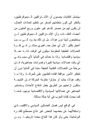 ‫ﺴﻴﺸﻤل ﺍﻟﻨﻘﺎﺒﺎﺕ ﻴﺤﺴﺒﻭﻥ ﺃﻥ ﺍﻻﺸـﺘﺭﺍﻜﻴﻴﻥ ﺍﻟـﺩﻴﻤﻭﻗﺭﺍﻁﻴﻴﻥ،‬
‫ﺒﺎﻟﻨﻅﺭ ﺇﻟﻰ ﻜﻭﻥ ﻤﻨﻅﻤﺘﻬﻡ ﺃﺼﻐﺭ ﻤﻥ ﺘﻨﻅﻴﻡ ﺇﺘﺤﺎﺩﺍﺕ ﺍﻟﻌﻤﺎل،‬
‫ﻟﻥ ﻴﻜﻭﻥ ﻟﻬﻡ ﻤﻥ ﻤﺼﺩﺭ ﻟﻠﺩﻋﻡ ﻏﻴﺭ ﻤﻠﻴﻭﻥ ﻭﺭﺒﻊ ﺍﻟﻤﻠﻴﻭﻥ ﻤﻥ‬
‫ﺃﻋﻀﺎﺀ ﺍﻟﻨﻘﺎﺒـﺎﺕ، ﻭﺃﻥ ﺍﻹﺸـﺘﺭﺍﻜﻴﻴﻥ ﺍﻟـﺩﻴﻤﻭﻗﺭﺍﻁﻴﻴﻥ ﻟـﻥ‬
‫ﻴﺴﺘﻁﻴﻌﻭﻥ ﺸﻴﺌﺎ ﺩﻭﻥ ﻫﺅﻻﺀ. ﺒل ﺇﻥ ﺫﻟﻙ ﻴﻌـﻭﺩ ﺇﻟـﻰ ﺴـﺒﺏ‬
‫ﺃﻋﻤﻕ ﺒﻜﺜﻴﺭ: ﻷﻥ ﺃﻱ ﻋﻤل ﺠﻤـﺎﻫﻴﺭﻱ ﻤﺒﺎﺸـﺭ ﻓـﻲ ﻓﺘـﺭﺓ‬
‫ﺍﻟﻨﻀﺎﻻﺕ ﺍﻟﻁﺒﻘﻴﺔ ﺍﻟﻤﻔﺘﻭﺤﺔ ﺴﻴﻜﻭﻥ ﻓﻲ ﺍﻟﻭﻗﺕ ﺫﺍﺘـﻪ ﻋﻤـﻼ‬
‫ﺴﻴﺎﺴﻴﺎ ﻭﺍﻗﺘﺼﺎﺩﻴﺎ. ﻭﺇﺫﺍ ﻤﺎ ﺤﺩﺜﺕ ﻓﻲ ﺃﻟﻤﺎﻨﻴﺎ ﻷﻱ ﺴﺒﺏ ﻭﻓـﻲ‬
‫ﺃﻱ ﻭﻗﺕ ﻨﻀﺎﻻﺕ ﺴﻴﺎﺴﻴﺔ ﻜﺒﻴﺭﺓ ﻭﺇﻀﺭﺍﺒﺎﺕ ﺠﻤﺎﻫﻴﺭﻴﺔ، ﻓـﺈﻥ‬
‫ﻤﺭﺤﻠﺔ ﻤﻥ ﺍﻟﻨﻀﺎﻻﺕ ﺍﻟﻨﻘﺎﺒﻴﺔ ﺍﻟﻌﻨﻴﻔﺔ ﺴﺘﺒﺩﺃ ﻓﻲ ﺃﻟﻤﺎﻨﻴﺎ ﺩﻭﻥ ﺃﻥ‬
‫ﺘﻨﺘﻅﺭ ﺍﻷﻤﻭﺭ ﻤﻭﺍﻓﻘﺔ ﺍﻟﻘﺎﺩﺓ ﺍﻟﻨﻘﺎﺒﻴﻴﻥ ﻋﻠﻰ ﺍﻟﺤﺭﻜـﺔ. ﻭﺇﺫﺍ ﻤـﺎ‬
‫ﻭﻗﻑ ﻫﺅﻻﺀ ﺠﺎﻨﺒﺎ ﺃﻭ ﺤﺎﻭﻟﻭﺍ ﻤﻘﺎﻭﻤﺔ ﺍﻟﺤﺭﻜﺔ ﻓـﺈﻥ ﺍﻟﻨﺘﻴﺠـﺔ‬
‫ﺴﺘﻜﻭﻥ ﺍﺯﺍﺤﺘﻬﻡ ﻤﻥ ﺍﻟﻁﺭﻴﻕ ﺒﻔﻌل ﺍﻨﺩﻓﺎﻉ ﺍﻷﺤﺩﺍﺙ ﻭﺴﺘﺴﺘﻤﺭ‬
‫ﺍﻟﺠﻤﺎﻫﻴﺭ ﻓﻲ ﻨﻀﺎﻻﺘﻬﺎ ﺍﻟﺴﻴﺎﺴﻴﺔ ﻭﺍﻻﻗﺘﺼﺎﺩﻴﺔ ﺩﻭﻨﻬﻡ، ﺘﻤﺎﻤـﺎ‬
                ‫ﻜﻤﺎ ﻴﺤﺩﺙ ﻟﻘﺎﺩﺓ ﺍﻟﺤﺯﺏ ﻓﻲ ﺃﻴﺔ ﺤﺎﻟﺔ ﻤﻤﺎﺜﻠﺔ.‬

‫ﻓﻲ ﺍﻟﻭﺍﻗﻊ ﻟﻴﺱ ﻓﺼل ﺍﻟﻨﻀﺎﻟﻴﻥ ﺍﻟﺴﻴﺎﺴﻲ ﻭﺍﻻﻗﺘﺼـﺎﺩﻱ‬
‫ﻭﺍﺴﺘﻘﻼﻟﻬﻤﺎ ﻋﻥ ﺒﻌﻀﻬﻤﺎ ﺍﻟﺒﻌﺽ ﻏﻴﺭ ﻨﺘﺎﺝ ﻤﺼﻁﻨﻊ ﻟﻠﻔﺘـﺭﺓ‬
‫ﺍﻟﺒﺭﻟﻤﺎﻨﻴﺔ، ﺤﺘﻰ ﻭﻟﻭ ﻜﺎﻥ ﻫﺫﺍ ﺍﻟﻨﺘﺎﺝ ﻤﺤﺩﺩﺍ ﺘﺎﺭﻴﺨﻴـﺎ. ﻭﻤـﻥ‬
 