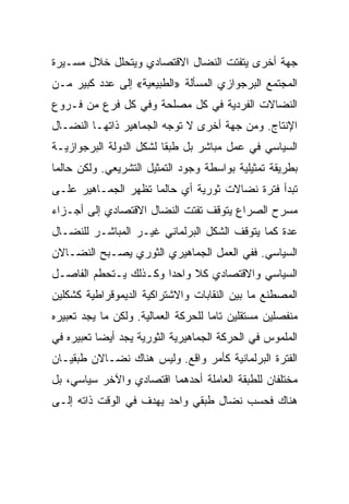 ‫ﺠﻬﺔ ﺃﺨﺭﻯ ﻴﺘﻔﺘﺕ ﺍﻟﻨﻀﺎل ﺍﻻﻗﺘﺼﺎﺩﻱ ﻭﻴﺘﺤﻠل ﺨﻼل ﻤﺴـﻴﺭﺓ‬
‫ﺍﻟﻤﺠﺘﻤﻊ ﺍﻟﺒﺭﺠﻭﺍﺯﻱ ﺍﻟﻤﺴﺄﻟﺔ »ﺍﻟﻁﺒﻴﻌﻴﺔ« ﺇﻟﻰ ﻋﺩﺩ ﻜﺒﻴﺭ ﻤـﻥ‬
‫ﺍﻟﻨﻀﺎﻻﺕ ﺍﻟﻔﺭﺩﻴﺔ ﻓﻲ ﻜل ﻤﺼﻠﺤﺔ ﻭﻓﻲ ﻜل ﻓﺭﻉ ﻤﻥ ﻓـﺭﻭﻉ‬
‫ﺍﻹﻨﺘﺎﺝ. ﻭﻤﻥ ﺠﻬﺔ ﺃﺨﺭﻯ ﻻ ﺘﻭﺠﻪ ﺍﻟﺠﻤﺎﻫﻴﺭ ﺫﺍﺘﻬـﺎ ﺍﻟﻨﻀـﺎل‬
‫ﺍﻟﺴﻴﺎﺴﻲ ﻓﻲ ﻋﻤل ﻤﺒﺎﺸﺭ ﺒل ﻁﺒﻘﺎ ﻟﺸﻜل ﺍﻟﺩﻭﻟﺔ ﺍﻟﺒﺭﺠﻭﺍﺯﻴـﺔ‬
‫ﺒﻁﺭﻴﻘﺔ ﺘﻤﺜﻴﻠﻴﺔ ﺒﻭﺍﺴﻁﺔ ﻭﺠﻭﺩ ﺍﻟﺘﻤﺜﻴل ﺍﻟﺘﺸﺭﻴﻌﻲ. ﻭﻟﻜﻥ ﺤﺎﻟﻤﺎ‬
‫ﺘﺒﺩﺃ ﻓﺘﺭﺓ ﻨﻀﺎﻻﺕ ﺜﻭﺭﻴﺔ ﺃﻱ ﺤﺎﻟﻤﺎ ﺘﻅﻬﺭ ﺍﻟﺠﻤـﺎﻫﻴﺭ ﻋﻠـﻰ‬
‫ﻤﺴﺭﺡ ﺍﻟﺼﺭﺍﻉ ﻴﺘﻭﻗﻑ ﺘﻔﺘﺕ ﺍﻟﻨﻀﺎل ﺍﻻﻗﺘﺼﺎﺩﻱ ﺇﻟﻰ ﺃﺠـﺯﺍﺀ‬
‫ﻋﺩﺓ ﻜﻤﺎ ﻴﺘﻭﻗﻑ ﺍﻟﺸﻜل ﺍﻟﺒﺭﻟﻤﺎﻨﻲ ﻏﻴـﺭ ﺍﻟﻤﺒﺎﺸـﺭ ﻟﻠﻨﻀـﺎل‬
‫ﺍﻟﺴﻴﺎﺴﻲ. ﻓﻔﻲ ﺍﻟﻌﻤل ﺍﻟﺠﻤﺎﻫﻴﺭﻱ ﺍﻟﺜﻭﺭﻱ ﻴﺼـﺒﺢ ﺍﻟﻨﻀـﺎﻻﻥ‬
‫ﺍﻟﺴﻴﺎﺴﻲ ﻭﺍﻻﻗﺘﺼﺎﺩﻱ ﻜﻼ ﻭﺍﺤﺩﺍ ﻭﻜـﺫﻟﻙ ﻴـﺘﺤﻁﻡ ﺍﻟﻔﺎﺼـل‬
‫ﺍﻟﻤﺼﻁﻨﻊ ﻤﺎ ﺒﻴﻥ ﺍﻟﻨﻘﺎﺒﺎﺕ ﻭﺍﻻﺸﺘﺭﺍﻜﻴﺔ ﺍﻟﺩﻴﻤﻭﻗﺭﺍﻁﻴﺔ ﻜﺸﻜﻠﻴﻥ‬
‫ﻤﻨﻔﺼﻠﻴﻥ ﻤﺴﺘﻘﻠﻴﻥ ﺘﺎﻤﺎ ﻟﻠﺤﺭﻜﺔ ﺍﻟﻌﻤﺎﻟﻴﺔ. ﻭﻟﻜﻥ ﻤﺎ ﻴﺠﺩ ﺘﻌﺒﻴﺭﻩ‬
‫ﺍﻟﻤﻠﻤﻭﺱ ﻓﻲ ﺍﻟﺤﺭﻜﺔ ﺍﻟﺠﻤﺎﻫﻴﺭﻴﺔ ﺍﻟﺜﻭﺭﻴﺔ ﻴﺠﺩ ﺃﻴﻀﺎ ﺘﻌﺒﻴﺭﻩ ﻓﻲ‬
‫ﺍﻟﻔﺘﺭﺓ ﺍﻟﺒﺭﻟﻤﺎﻨﻴﺔ ﻜﺄﻤﺭ ﻭﺍﻗﻊ. ﻭﻟﻴﺱ ﻫﻨﺎﻙ ﻨﻀـﺎﻻﻥ ﻁﺒﻘﻴـﺎﻥ‬
‫ﻤﺨﺘﻠﻔﺎﻥ ﻟﻠﻁﺒﻘﺔ ﺍﻟﻌﺎﻤﻠﺔ ﺃﺤﺩﻫﻤﺎ ﺍﻗﺘﺼﺎﺩﻱ ﻭﺍﻵﺨﺭ ﺴﻴﺎﺴﻲ، ﺒل‬
‫ﻫﻨﺎﻙ ﻓﺤﺴﺏ ﻨﻀﺎل ﻁﺒﻘﻲ ﻭﺍﺤﺩ ﻴﻬﺩﻑ ﻓﻲ ﺍﻟﻭﻗﺕ ﺫﺍﺘﻪ ﺇﻟـﻰ‬
 