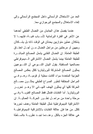 ‫ﺍﻟﺤﺩ ﻤﻥ ﺍﻻﺴﺘﻐﻼل ﺍﻟﺭﺃﺴﻤﺎﻟﻲ ﺩﺍﺨل ﺍﻟﻤﺠﺘﻤﻊ ﺍﻟﺭﺃﺴﻤﺎﻟﻲ ﻭﺇﻟﻰ‬
                  ‫ﺇﻟﻐﺎﺀ ﺍﻻﺴﺘﻐﻼل ﻭﺍﻟﻤﺠﺘﻤﻊ ﺍﻟﺒﺭﺠﻭﺍﺯﻱ ﻤﻌﺎ.‬

‫ﻋﻨﺩﻤﺎ ﻴﻔﺼل ﻫﺫﺍﻥ ﺍﻟﺠﺎﻨﺒﺎﻥ ﻤﻥ ﺍﻟﻨﻀﺎل ﺍﻟﻁﺒﻘﻲ ﺃﺤﺩﻫﻤﺎ‬
‫ﻋﻥ ﺍﻵﺨﺭ ﻓﻲ ﺍﻟﻔﺘﺭﺓ ﺍﻟﺒﺭﻟﻤﺎﻨﻴﺔ ﻷﺴـﺒﺎﺏ ﻓﻨﻴـﺔ، ﻓﺈﻨﻬﻤـﺎ ﻻ‬
‫ﻴﺸﻜﻼﻥ ﻋﻤﻠﻴﻥ ﻤﺘﻭﺍﺯﻴﻴﻥ ﻴﺤﺩﺜﺎﻥ ﻓﻲ ﺍﻟﻭﻗﺕ ﺫﺍﺘﻪ ﺒل ﻴﺸـﻜﻼﻥ‬
‫ﻭﺠﻬﻴﻥ ﺃﻭ ﻤﺭﺤﻠﺘﻴﻥ ﻤﻥ ﻤﺭﺍﺤل ﺍﻟﻨﻀﺎل ﻤـﻥ ﺃﺠـل ﺍﻨﻌﺘـﺎﻕ‬
‫ﺍﻟﻁﺒﻘﺔ ﺍﻟﻌﺎﻤﻠﺔ. ﺇﻥ ﺍﻟﻨﻀﺎل ﺍﻟﻨﻘﺎﺒﻲ ﻴﺸﻤل ﺍﻟﻤﺼﺎﻟﺢ ﺍﻟﻤﺒﺎﺸـﺭﺓ‬
‫ﻟﻠﻁﺒﻘﺔ ﺍﻟﻌﺎﻤﻠﺔ ﺒﻴﻨﻤﺎ ﻴﺸﻤل ﺍﻟﻨﻀﺎل ﺍﻻﺸﺘﺭﺍﻜﻲ ﺍﻟـﺩﻴﻤﻭﻗﺭﺍﻁﻲ‬
‫ﻤﺼﺎﻟﺤﻬﺎ ﺍﻟﻤﺴﺘﻘﺒﻠﺔ. ﻴﻘﻭل ﺍﻟﺒﻴﺎﻥ ﺍﻟﺸـﻴﻭﻋﻲ ﺃﻥ ﺍﻟﺸـﻴﻭﻋﻴﻴﻥ‬
‫ﻴﻤﺜﻠﻭﻥ ﺍﻟﻤﺼﺎﻟﺢ ﺍﻟﻤﺸﺘﺭﻜﺔ ﻟﻠﺒﺭﻭﻟﻴﺘﺎﺭﻴﺎ ﻜﻜل ﺒﻌﻜﺱ ﺍﻟﻤﺼﺎﻟﺢ‬
‫ﺍﻟﺠﺯﺌﻴﺔ ﺍﻟﻤﺘﻌﺩﺩﺓ ﺴﻭﺍﺀ ﺃﻜﺎﻨﺕ ﻤﺤﻠﻴﺔ ﺃﻭ ﻗﻭﻤﻴـﺔ، ﻭﻫـﻡ ﻓـﻲ‬
‫ﺍﻟﻤﺭﺍﺤل ﺍﻟﻤﺨﺘﻠﻔﺔ ﻟﺘﻁﻭﺭ ﺍﻟﺼﺭﺍﻉ ﺍﻟﻁﺒﻘﻲ ﻴﻤﺜﻠـﻭﻥ ﻤﺼـﺎﻟﺢ‬
‫ﺍﻟﺤﺭﻜﺔ ﻜﻠﻬﺎ ﺃﻱ ﻴﻤﺜﻠﻭﻥ ﺍﻟﻬﺩﻑ ﺍﻟﻨﻬـﺎﺌﻲ ﺍﻻ ﻭﻫـﻭ ﺘﺤﺭﻴـﺭ‬
‫ﺍﻟﺒﺭﻭﻟﻴﺘﺎﺭﻴﺎ. ﺃ ‪‬ﺎ ﺍﻟﻨﻘﺎﺒﺎﺕ ﻓﺘﻤﺜل ﻓﻘﻁ ﺍﻟﻤﺼﺎﻟﺢ ﺍﻟﻔﺌﻭﻴـﺔ ﻭﻓـﻲ‬
                                          ‫ﻤ‬
‫ﻤﺭﺤﻠﺔ ﻭﺍﺤﺩﺓ ﻤﻥ ﻤﺭﺍﺤـل ﺘﻁـﻭﺭ ﺍﻟﺤﺭﻜـﺔ ﺍﻟﻌﻤﺎﻟﻴـﺔ. ﺇﻥ‬
‫ﺍﻻﺸﺘﺭﺍﻜﻴﺔ ﺍﻟﺩﻴﻤﻭﻗﺭﺍﻁﻴﺔ ﺘﻤﺜل ﺍﻟﻁﺒﻘﺔ ﺍﻟﻌﺎﻤﻠﺔ ﻭﻫﺩﻑ ﺘﺤﺭﺭﻫﺎ‬
‫ﻜﻜل. ﻤﻥ ﻫﻨﺎ ﻓﺈﻥ ﻋﻼﻗﺔ ﺍﻟﻨﻘﺎﺒﺎﺕ ﺒﺎﻹﺸﺘﺭﺍﻜﻴﺔ ﺍﻟﺩﻴﻤﻭﻗﺭﺍﻁﻴـﺔ‬
‫ﻫﻲ ﻋﻼﻗﺔ ﺍﻟﺠﺯﺀ ﺒﺎﻟﻜل. ﻭﻋﻨـﺩﻤﺎ ﺘﺠـﺩ ﻨﻅﺭﻴـﺔ »ﺍﻟﺴـﻠﻁﺔ‬
 