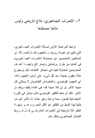 ‫٢- ﺍﻹﻀﺭﺍﺏ ﺍﻟﺠﻤﺎﻫﻴﺭﻱ: ﻨﺘﺎﺝ ﺘﺎﺭﻴﺨﻲ ﻭﻟﻴﺱ‬
                   ‫ﻨﺘﺎﺠﺎ ﻤﺼﻁﻨﻌﺎ‬



‫ﺘﺭﺘﺒﻁ ﺍﻟﻤﺭﺍﺠﻌﺔ ﺍﻷﻭﻟﻰ ﻟﻤﺴﺄﻟﺔ ﺍﻹﻀﺭﺍﺏ ﺍﻟﺠﻤـﺎﻫﻴﺭﻱ،‬
‫ﺍﻟﺘﻲ ﺘﻨﺘﺞ ﻋﻥ ﺘﺠﺭﺒﺔ ﺭﻭﺴﻴﺎ، ﺒـﺎﻟﻤﻔﻬﻭﻡ ﺍﻟﻌـﺎﻡ ﻟﻠﻤﺴـﺄﻟﺔ. ﺇﻥ‬
‫ﺍﻟﻤﺩﺍﻓﻌﻴﻥ ﺍﻟﻤﺘﺤﻤﺴﻴﻥ ﻋﻥ »ﻤﺤﺎﻭﻟﺔ ﺍﻻﻀﺭﺍﺏ ﺍﻟﺠﻤـﺎﻫﻴﺭﻱ«‬
‫ﻓﻲ ﺃﻟﻤﺎﻨﻴﺎ ﻤﻥ ﻁﺭﺍﺯ ﺒﺭﻨﺸﺘﺎﻴﻥ ﻭﺇﻴﺴﻨﺭ ﺍﻟﺦ ﻭﺃﻴﻀـﺎ ﺃﻋﻨـﻑ‬
‫ﺍﻟﻤﻌﺎﺭﻀﻴﻥ ﻟﻤﺤﺎﻭﻟﺔ ﻜﻬﺫﻩ ﻓﻲ ﻤﻌﺴﻜﺭ ﺍﻟﻨﻘﺎﺒﺎﺕ ﻤﺜل ﺒﻭﻤﻴﻠﺒﺭﺝ‬
‫ﻤﺜﻼ، ﻴﻘﻔﻭﻥ ﺠﻤﻴﻌﺎ، ﺒﻌﺩ ﻜل ﺸﻲﺀ، ﻋﻠﻰ ﺃﺭﺽ ﺍﻟﻤﻔﻬﻭﻡ ﺫﺍﺘﻪ،‬
‫ﺃﻱ ﺍﻟﻤﻔﻬﻭﻡ ﺍﻟﻔﻭﻀﻭﻱ. ﻭﺍﻟﻤﺘﻀﺎﺩﺍﻥ ﺍﻟﻅﺎﻫﺭﻴﺎﻥ ﻻ ﻴﺴﺘﺜﻨﻲ ﻜل‬
‫ﻤﻨﻬﻤﺎ ﺍﻵﺨﺭ ﺒل ﺇﻥ ﻜﻼ ﻤﻨﻬﻤﺎ ﻜﻤﺎ ﻫﻲ ﺍﻟﻌﺎﺩﺓ ﻴﻜﻴﻑ ﻭﻴﻜﻤـل‬
‫ﺍﻵﺨﺭ. ﺫﻟﻙ ﺃﻥ ﻨﻤﻁ ﺍﻟﺘﻔﻜﻴﺭ ﺍﻟﻔﻭﻀﻭﻱ ﺘﺄﻤل ﻤﺒﺎﺸﺭ ﻓﻲ ﺍﻟﺜﻭﺭﺓ‬
‫ﺍﻻﺠﺘﻤﺎﻋﻴﺔ ﻜﻤﺠﺭﺩ ﺴﻤﺔ ﺒﺭﺍﻨﻴﺔ ﻭﻏﻴﺭ ﻫﺎﻤﺔ. ﻓـﺎﻷﻤﺭ ﺍﻟﻬـﺎﻡ،‬
‫ﻁﺒﻘﺎ ﻟﻬﺫﺍ ﺍﻟﻨﻤﻁ ﻤﻥ ﺍﻟﺘﻔﻜﻴﺭ ﻫﻭ ﺍﻟﻜل ﺍﻟﻤﺠـﺭﺩ، ﻫـﻭ ﻭﺠﻬـﺔ‬
‫ﺍﻟﻨﻅﺭ ﺍﻟﻼ ﺘﺎﺭﻴﺨﻴﺔ ﻓﻲ ﺍﻹﻀﺭﺍﺏ ﺍﻟﻌﺎﻡ ﻭﻓـﻲ ﻜـل ﺸـﺭﻭﻁ‬
                           ‫ﺍﻟﻨﻀﺎل ﺍﻟﺠﻤﺎﻫﻴﺭﻱ ﺒﺸﻜل ﻋﺎﻡ.‬
 