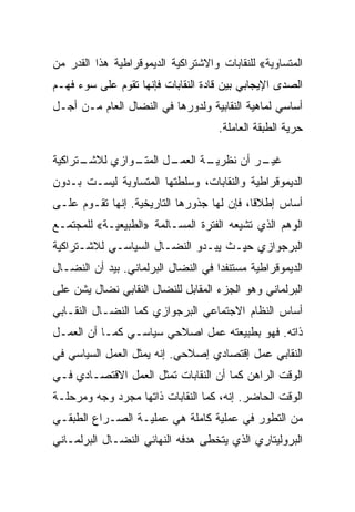 ‫ﺍﻟﻤﺘﺴﺎﻭﻴﺔ« ﻟﻠﻨﻘﺎﺒﺎﺕ ﻭﺍﻻﺸﺘﺭﺍﻜﻴﺔ ﺍﻟﺩﻴﻤﻭﻗﺭﺍﻁﻴﺔ ﻫﺫﺍ ﺍﻟﻘﺩﺭ ﻤﻥ‬
‫ﺍﻟﺼﺩﻯ ﺍﻹﻴﺠﺎﺒﻲ ﺒﻴﻥ ﻗﺎﺩﺓ ﺍﻟﻨﻘﺎﺒﺎﺕ ﻓﺈﻨﻬﺎ ﺘﻘﻭﻡ ﻋﻠﻰ ﺴﻭﺀ ﻓﻬـﻡ‬
‫ﺃﺴﺎﺴﻲ ﻟﻤﺎﻫﻴﺔ ﺍﻟﻨﻘﺎﺒﻴﺔ ﻭﻟﺩﻭﺭﻫﺎ ﻓﻲ ﺍﻟﻨﻀﺎل ﺍﻟﻌﺎﻡ ﻤـﻥ ﺃﺠـل‬
                                     ‫ﺤﺭﻴﺔ ﺍﻟﻁﺒﻘﺔ ﺍﻟﻌﺎﻤﻠﺔ.‬

‫ـﺘﺭﺍﻜﻴﺔ‬
      ‫ـﻭﺍﺯﻱ ﻟﻼﺸـ‬
               ‫ـل ﺍﻟﻤﺘـ‬
                      ‫ـﺔ ﺍﻟﻌﻤـ‬
                             ‫ـﺭ ﺃﻥ ﻨﻅﺭﻴـ‬
                                       ‫ﻏﻴـ‬
‫ﺍﻟﺩﻴﻤﻭﻗﺭﺍﻁﻴﺔ ﻭﺍﻟﻨﻘﺎﺒﺎﺕ، ﻭﺴﻠﻁﺘﻬﺎ ﺍﻟﻤﺘﺴﺎﻭﻴﺔ ﻟﻴﺴـﺕ ﺒـﺩﻭﻥ‬
‫ﺃﺴﺎﺱ ﺇﻁﻼﻗﺎ، ﻓﺈﻥ ﻟﻬﺎ ﺠﺫﻭﺭﻫﺎ ﺍﻟﺘﺎﺭﻴﺨﻴﺔ. ﺇﻨﻬﺎ ﺘﻘـﻭﻡ ﻋﻠـﻰ‬
‫ﺍﻟﻭﻫﻡ ﺍﻟﺫﻱ ﺘﺸﻴﻌﻪ ﺍﻟﻔﺘﺭﺓ ﺍﻟﻤﺴـﺎﻟﻤﺔ »ﺍﻟﻁﺒﻴﻌﻴـﺔ« ﻟﻠﻤﺠﺘﻤـﻊ‬
‫ﺍﻟﺒﺭﺠﻭﺍﺯﻱ ﺤﻴـﺙ ﻴﺒـﺩﻭ ﺍﻟﻨﻀـﺎل ﺍﻟﺴﻴﺎﺴـﻲ ﻟﻼﺸـﺘﺭﺍﻜﻴﺔ‬
‫ﺍﻟﺩﻴﻤﻭﻗﺭﺍﻁﻴﺔ ﻤﺴﺘﻨﻔﺩﺍ ﻓﻲ ﺍﻟﻨﻀﺎل ﺍﻟﺒﺭﻟﻤﺎﻨﻲ. ﺒﻴﺩ ﺃﻥ ﺍﻟﻨﻀـﺎل‬
‫ﺍﻟﺒﺭﻟﻤﺎﻨﻲ ﻭﻫﻭ ﺍﻟﺠﺯﺀ ﺍﻟﻤﻘﺎﺒل ﻟﻠﻨﻀﺎل ﺍﻟﻨﻘﺎﺒﻲ ﻨﻀﺎل ﻴﺸﻥ ﻋﻠﻰ‬
‫ﺃﺴﺎﺱ ﺍﻟﻨﻅﺎﻡ ﺍﻻﺠﺘﻤﺎﻋﻲ ﺍﻟﺒﺭﺠﻭﺍﺯﻱ ﻜﻤﺎ ﺍﻟﻨﻀـﺎل ﺍﻟﻨﻘـﺎﺒﻲ‬
‫ﺫﺍﺘﻪ. ﻓﻬﻭ ﺒﻁﺒﻴﻌﺘﻪ ﻋﻤل ﺍﺼﻼﺤﻲ ﺴﻴﺎﺴـﻲ ﻜﻤـﺎ ﺃﻥ ﺍﻟﻌﻤـل‬
‫ﺍﻟﻨﻘﺎﺒﻲ ﻋﻤل ﺇﻗﺘﺼﺎﺩﻱ ﺇﺼﻼﺤﻲ. ﺇﻨﻪ ﻴﻤﺜل ﺍﻟﻌﻤل ﺍﻟﺴﻴﺎﺴﻲ ﻓﻲ‬
‫ﺍﻟﻭﻗﺕ ﺍﻟﺭﺍﻫﻥ ﻜﻤﺎ ﺃﻥ ﺍﻟﻨﻘﺎﺒﺎﺕ ﺘﻤﺜل ﺍﻟﻌﻤل ﺍﻻﻗﺘﺼـﺎﺩﻱ ﻓـﻲ‬
‫ﺍﻟﻭﻗﺕ ﺍﻟﺤﺎﻀﺭ. ﺇﻨﻪ، ﻜﻤﺎ ﺍﻟﻨﻘﺎﺒﺎﺕ ﺫﺍﺘﻬﺎ ﻤﺠﺭﺩ ﻭﺠﻪ ﻭﻤﺭﺤﻠـﺔ‬
‫ﻤﻥ ﺍﻟﺘﻁﻭﺭ ﻓﻲ ﻋﻤﻠﻴﺔ ﻜﺎﻤﻠﺔ ﻫﻲ ﻋﻤﻠﻴـﺔ ﺍﻟﺼـﺭﺍﻉ ﺍﻟﻁﺒﻘـﻲ‬
‫ﺍﻟﺒﺭﻭﻟﻴﺘﺎﺭﻱ ﺍﻟﺫﻱ ﻴﺘﺨﻁﻰ ﻫﺩﻓﻪ ﺍﻟﻨﻬﺎﺌﻲ ﺍﻟﻨﻀـﺎل ﺍﻟﺒﺭﻟﻤـﺎﻨﻲ‬
 