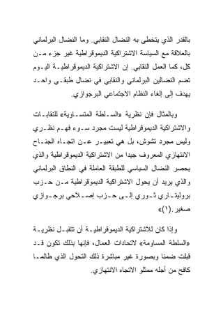 ‫ﺒﺎﻟﻘﺩﺭ ﺍﻟﺫﻱ ﻴﺘﺨﻁﻰ ﺒﻪ ﺍﻟﻨﻀﺎل ﺍﻟﻨﻘﺎﺒﻲ. ﻭﻤﺎ ﺍﻟﻨﻀﺎل ﺍﻟﺒﺭﻟﻤﺎﻨﻲ‬
‫ﺒﺎﻟﻌﻼﻗﺔ ﻤﻊ ﺍﻟﺴﻴﺎﺴﺔ ﺍﻻﺸﺘﺭﺍﻜﻴﺔ ﺍﻟﺩﻴﻤﻭﻗﺭﺍﻁﻴﺔ ﻏﻴﺭ ﺠﺯﺀ ﻤـﻥ‬
‫ﻜل، ﻜﻤﺎ ﺍﻟﻌﻤل ﺍﻟﻨﻘﺎﺒﻲ. ﺇﻥ ﺍﻻﺸﺘﺭﺍﻜﻴﺔ ﺍﻟﺩﻴﻤﻭﻗﺭﺍﻁﻴـﺔ ﺍﻟﻴـﻭﻡ‬
‫ﺘﻀﻡ ﺍﻟﻨﻀﺎﻟﻴﻥ ﺍﻟﺒﺭﻟﻤﺎﻨﻲ ﻭﺍﻟﻨﻘﺎﺒﻲ ﻓﻲ ﻨﻀﺎل ﻁﺒﻘـﻲ ﻭﺍﺤـﺩ‬
             ‫ﻴﻬﺩﻑ ﺇﻟﻰ ﺇﻟﻐﺎﺀ ﺍﻟﻨﻅﺎﻡ ﺍﻻﺠﺘﻤﺎﻋﻲ ﺍﻟﺒﺭﺠﻭﺍﺯﻱ.‬

‫ﻭﺒﺎﻟﻤﺜﺎل ﻓﺈﻥ ﻨﻅﺭﻴﺔ »ﺍﻟﺴـﻠﻁﺔ ﺍﻟﻤﺘﺴـﺎﻭﻴﺔ« ﻟﻠﻨﻘﺎﺒـﺎﺕ‬
‫ﻭﺍﻻﺸﺘﺭﺍﻜﻴﺔ ﺍﻟﺩﻴﻤﻭﻗﺭﺍﻁﻴﺔ ﻟﻴﺴﺕ ﻤﺠﺭﺩ ﺴـﻭﺀ ﻓﻬـﻡ ﻨﻅـﺭﻱ‬
‫ﻭﻟﻴﺱ ﻤﺠﺭﺩ ﺘﺸﻭﺵ، ﺒل ﻫﻲ ﺘﻌﺒﻴـﺭ ﻋـﻥ ﺍﺘﺠـﺎﻩ ﺍﻟﺠﻨـﺎﺡ‬
‫ﺍﻻﻨﺘﻬﺎﺯﻱ ﺍﻟﻤﻌﺭﻭﻑ ﺠﻴﺩﺍ ﻤﻥ ﺍﻻﺸﺘﺭﺍﻜﻴﺔ ﺍﻟﺩﻴﻤﻭﻗﺭﺍﻁﻴﺔ ﻭﺍﻟﺫﻱ‬
‫ﻴﺤﺼﺭ ﺍﻟﻨﻀﺎل ﺍﻟﺴﻴﺎﺴﻲ ﻟﻠﻁﺒﻘﺔ ﺍﻟﻌﺎﻤﻠﺔ ﻓﻲ ﺍﻟﻨﻁﺎﻕ ﺍﻟﺒﺭﻟﻤﺎﻨﻲ‬
‫ﻭﺍﻟﺫﻱ ﻴﺭﻴﺩ ﺃﻥ ﻴﺤﻭل ﺍﻻﺸﺘﺭﺍﻜﻴﺔ ﺍﻟﺩﻴﻤﻭﻗﺭﺍﻁﻴﺔ ﻤـﻥ ﺤـﺯﺏ‬
‫ﺒﺭﻭﻟﻴﺘ ـﺎﺭﻱ ﺜ ـﻭﺭﻱ ﺇﻟ ـﻰ ﺤ ـﺯﺏ ﺇﺼ ـﻼﺤﻲ ﺒﺭﺠ ـﻭﺍﺯﻱ‬
    ‫ـ‬        ‫ـ‬      ‫ـ ـ‬          ‫ـ‬      ‫ـ‬
                                             ‫ﺼﻐﻴﺭ.)١(«‬

‫ﻭﺇﺫﺍ ﻜﺎﻥ ﻟﻼﺸﺘﺭﺍﻜﻴﺔ ﺍﻟﺩﻴﻤﻭﻗﺭﺍﻁﻴـﺔ ﺃﻥ ﺘﺘﻘﺒـل ﻨﻅﺭﻴـﺔ‬
‫»ﺍﻟﺴﻠﻁﺔ ﺍﻟﻤﺴﺎﻭﻤﺔ« ﻻﺘﺤﺎﺩﺍﺕ ﺍﻟﻌﻤﺎل، ﻓﺈﻨﻬﺎ ﺒﺫﻟﻙ ﺘﻜﻭﻥ ﻗـﺩ‬
‫ﻗﺒﻠﺕ ﻀﻤﻨﺎ ﻭﺒﺼﻭﺭﺓ ﻏﻴﺭ ﻤﺒﺎﺸﺭﺓ ﺫﻟﻙ ﺍﻟﺘﺤﻭل ﺍﻟﺫﻱ ﻁﺎﻟﻤـﺎ‬
                    ‫ﻜﺎﻓﺢ ﻤﻥ ﺃﺠﻠﻪ ﻤﻤﺜﻠﻭ ﺍﻻﺘﺠﺎﻩ ﺍﻻﻨﺘﻬﺎﺯﻱ.‬
 