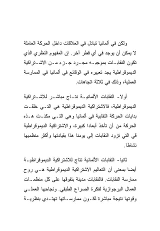 ‫ﻭﻟﻜﻥ ﻓﻲ ﺃﻟﻤﺎﻨﻴﺎ ﺘﺒﺎﺩل ﻓﻲ ﺍﻟﻌﻼﻗﺎﺕ ﺩﺍﺨل ﺍﻟﺤﺭﻜﺔ ﺍﻟﻌﺎﻤﻠﺔ‬
‫ﻻ ﻴﻤﻜﻥ ﺃﻥ ﻴﻭﺠﺩ ﻓﻲ ﺃﻱ ﻗﻁﺭ ﺁﺨﺭ. ﺇﻥ ﺍﻟﻤﻔﻬﻭﻡ ﺍﻟﻨﻅﺭﻱ ﺍﻟﺫﻱ‬
‫ﺘﻜﻭﻥ ﺍﻟﻨﻘﺎﺒـﺎﺕ ﺒﻤﻭﺠﺒـﻪ ﻤﺠـﺭﺩ ﺠـﺯﺀ ﻤـﻥ ﺍﻻﺸـﺘﺭﺍﻜﻴﺔ‬
‫ﺍﻟﺩﻴﻤﻭﻗﺭﺍﻁﻴﺔ ﻴﺠﺩ ﺘﻌﺒﻴﺭﻩ ﻓﻲ ﺍﻟﻭﻗﺎﺌﻊ ﻓﻲ ﺃﻟﻤﺎﻨﻴﺎ ﻓﻲ ﺍﻟﻤﻤﺎﺭﺴﺔ‬
                          ‫ﺍﻟﻌﻤﻠﻴﺔ، ﻭﺫﻟﻙ ﻓﻲ ﺜﻼﺜﺔ ﺍﺘﺠﺎﻫﺎﺕ.‬

‫ﺃﻭﻻ- ﺍﻟﻨﻘﺎﺒﺎﺕ ﺍﻷﻟﻤﺎﻨﻴـﺔ ﻨﺘـﺎﺝ ﻤﺒﺎﺸـﺭ ﻟﻼﺸـﺘﺭﺍﻜﻴﺔ‬
‫ﺍﻟﺩﻴﻤﻭﻗﺭﺍﻁﻴﺔ، ﻓﺎﻻﺸﺘﺭﺍﻜﻴﺔ ﺍﻟﺩﻴﻤﻭﻗﺭﺍﻁﻴﺔ ﻫﻲ ﺍﻟﺘـﻲ ﺨﻠﻘـﺕ‬
‫ﺒﺩﺍﻴﺎﺕ ﺍﻟﺤﺭﻜﺔ ﺍﻟﻨﻘﺎﺒﻴﺔ ﻓﻲ ﺃﻟﻤﺎﻨﻴﺎ ﻭﻫﻲ ﺍﻟﺘـﻲ ﻤﻜﻨـﺕ ﻫـﺫﻩ‬
‫ﺍﻟﺤﺭﻜﺔ ﻤﻥ ﺃﻥ ﺘﺄﺨﺫ ﺃﺒﻌﺎﺩﺍ ﻜﺒﻴﺭﺓ، ﻭﺍﻻﺸﺘﺭﺍﻜﻴﺔ ﺍﻟﺩﻴﻤﻭﻗﺭﺍﻁﻴﺔ‬
‫ﻗﻲ ﺍﻟﺘﻲ ﺘﺯﻭﺩ ﺍﻟﻨﻘﺎﺒﺎﺕ ﺇﻟﻰ ﻴﻭﻤﻨﺎ ﻫﺫﺍ ﺒﻘﻴﺎﺩﺘﻬﺎ ﻭﺃﻜﺜﺭ ﻤﻨﻅﻤﻴﻬﺎ‬
                                                   ‫ﻨﺸﺎﻁﺎ.‬

‫ﺜﺎﻨﻴﺎ- ﺍﻟﻨﻘﺎﺒﺎﺕ ﺍﻷﻟﻤﺎﻨﻴﺔ ﻨﺘﺎﺝ ﻟﻼﺸﺘﺭﺍﻜﻴﺔ ﺍﻟﺩﻴﻤﻭﻗﺭﺍﻁﻴـﺔ‬
‫ﺃﻴﻀﺎ ﺒﻤﻌﻨﻰ ﺃﻥ ﺍﻟﺘﻌﺎﻟﻴﻡ ﺍﻻﺸﺘﺭﺍﻜﻴﺔ ﺍﻟﺩﻴﻤﻭﻗﺭﺍﻁﻴﺔ ﻫـﻲ ﺭﻭﺡ‬
‫ﻤﻤﺎﺭﺴﺔ ﺍﻟﻨﻘﺎﺒﺎﺕ. ﻓﺎﻟﻨﻘﺎﺒﺎﺕ ﻤﺩﻴﻨﺔ ﺒﺘﻔﻭﻗﻬﺎ ﻋﻠﻰ ﻜل ﻤﻨﻅﻤـﺎﺕ‬
‫ﺍﻟﻌﻤﺎل ﺍﻟﺒﺭﺠﻭﺍﺯﻴﺔ ﻟﻔﻜﺭﺓ ﺍﻟﺼﺭﺍﻉ ﺍﻟﻁﺒﻘﻲ. ﻭﻨﺠﺎﺤﻬﺎ ﺍﻟﻌﻤﻠـﻲ‬
‫ﻭﻗﻭﺘﻬﺎ ﻨﺘﻴﺠﺔ ﻤﺒﺎﺸﺭﺓ ﻟﻜـﻭﻥ ﻤﻤﺎﺭﺴـﺎﺘﻬﺎ ﺘﻬﺘـﺩﻱ ﺒﻨﻅﺭﻴـﺔ‬
 