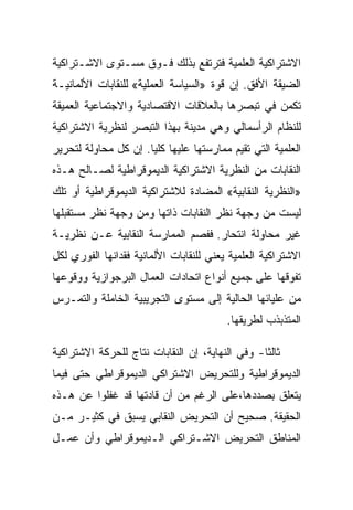 ‫ﺍﻻﺸﺘﺭﺍﻜﻴﺔ ﺍﻟﻌﻠﻤﻴﺔ ﻓﺘﺭﺘﻔﻊ ﺒﺫﻟﻙ ﻓـﻭﻕ ﻤﺴـﺘﻭﻯ ﺍﻻﺸـﺘﺭﺍﻜﻴﺔ‬
‫ﺍﻟﻀﻴﻘﺔ ﺍﻷﻓﻕ. ﺇﻥ ﻗﻭﺓ »ﺍﻟﺴﻴﺎﺴﺔ ﺍﻟﻌﻤﻠﻴﺔ« ﻟﻠﻨﻘﺎﺒﺎﺕ ﺍﻷﻟﻤﺎﻨﻴـﺔ‬
‫ﺘﻜﻤﻥ ﻓﻲ ﺘﺒﺼﺭﻫﺎ ﺒﺎﻟﻌﻼﻗﺎﺕ ﺍﻻﻗﺘﺼﺎﺩﻴﺔ ﻭﺍﻻﺠﺘﻤﺎﻋﻴﺔ ﺍﻟﻌﻤﻴﻘﺔ‬
‫ﻟﻠﻨﻅﺎﻡ ﺍﻟﺭﺃﺴﻤﺎﻟﻲ ﻭﻫﻲ ﻤﺩﻴﻨﺔ ﺒﻬﺫﺍ ﺍﻟﺘﺒﺼﺭ ﻟﻨﻅﺭﻴﺔ ﺍﻻﺸﺘﺭﺍﻜﻴﺔ‬
‫ﺍﻟﻌﻠﻤﻴﺔ ﺍﻟﺘﻲ ﺘﻘﻴﻡ ﻤﻤﺎﺭﺴﺘﻬﺎ ﻋﻠﻴﻬﺎ ﻜﻠﻴﺎ. ﺇﻥ ﻜل ﻤﺤﺎﻭﻟﺔ ﻟﺘﺤﺭﻴﺭ‬
‫ﺍﻟﻨﻘﺎﺒﺎﺕ ﻤﻥ ﺍﻟﻨﻅﺭﻴﺔ ﺍﻻﺸﺘﺭﺍﻜﻴﺔ ﺍﻟﺩﻴﻤﻭﻗﺭﺍﻁﻴﺔ ﻟﺼـﺎﻟﺢ ﻫـﺫﻩ‬
‫»ﺍﻟﻨﻅﺭﻴﺔ ﺍﻟﻨﻘﺎﺒﻴﺔ« ﺍﻟﻤﻀﺎﺩﺓ ﻟﻼﺸﺘﺭﺍﻜﻴﺔ ﺍﻟﺩﻴﻤﻭﻗﺭﺍﻁﻴﺔ ﺃﻭ ﺘﻠﻙ‬
‫ﻟﻴﺴﺕ ﻤﻥ ﻭﺠﻬﺔ ﻨﻅﺭ ﺍﻟﻨﻘﺎﺒﺎﺕ ﺫﺍﺘﻬﺎ ﻭﻤﻥ ﻭﺠﻬﺔ ﻨﻅﺭ ﻤﺴﺘﻘﺒﻠﻬﺎ‬
‫ﻏﻴﺭ ﻤﺤﺎﻭﻟﺔ ﺍﻨﺘﺤﺎﺭ. ﻓﻔﺼﻡ ﺍﻟﻤﻤﺎﺭﺴﺔ ﺍﻟﻨﻘﺎﺒﻴﺔ ﻋـﻥ ﻨﻅﺭﻴـﺔ‬
‫ﺍﻻﺸﺘﺭﺍﻜﻴﺔ ﺍﻟﻌﻠﻤﻴﺔ ﻴﻌﻨﻲ ﻟﻠﻨﻘﺎﺒﺎﺕ ﺍﻷﻟﻤﺎﻨﻴﺔ ﻓﻘﺩﺍﻨﻬﺎ ﺍﻟﻔﻭﺭﻱ ﻟﻜل‬
‫ﺘﻔﻭﻗﻬﺎ ﻋﻠﻰ ﺠﻤﻴﻊ ﺃﻨﻭﺍﻉ ﺍﺘﺤﺎﺩﺍﺕ ﺍﻟﻌﻤﺎل ﺍﻟﺒﺭﺠﻭﺍﺯﻴﺔ ﻭﻭﻗﻭﻋﻬﺎ‬
‫ﻤﻥ ﻋﻠﻴﺎﺌﻬﺎ ﺍﻟﺤﺎﻟﻴﺔ ﺇﻟﻰ ﻤﺴﺘﻭﻯ ﺍﻟﺘﺠﺭﻴﺒﻴﺔ ﺍﻟﺨﺎﻤﻠﺔ ﻭﺍﻟﺘﻤـﺭﺱ‬
                                         ‫ﺍﻟﻤﺘﺫﺒﺫﺏ ﻟﻁﺭﻴﻘﻬﺎ.‬

‫ﺜﺎﻟﺜﺎ- ﻭﻓﻲ ﺍﻟﻨﻬﺎﻴﺔ، ﺇﻥ ﺍﻟﻨﻘﺎﺒﺎﺕ ﻨﺘﺎﺝ ﻟﻠﺤﺭﻜﺔ ﺍﻻﺸﺘﺭﺍﻜﻴﺔ‬
‫ﺍﻟﺩﻴﻤﻭﻗﺭﺍﻁﻴﺔ ﻭﻟﻠﺘﺤﺭﻴﺽ ﺍﻻﺸﺘﺭﺍﻜﻲ ﺍﻟﺩﻴﻤﻭﻗﺭﺍﻁﻲ ﺤﺘﻰ ﻓﻴﻤﺎ‬
‫ﻴﺘﻌﻠﻕ ﺒﺼﺩﺩﻫﺎ،ﻋﻠﻰ ﺍﻟﺭﻏﻡ ﻤﻥ ﺃﻥ ﻗﺎﺩﺘﻬﺎ ﻗﺩ ﻏﻔﻠﻭﺍ ﻋﻥ ﻫـﺫﻩ‬
‫ﺍﻟﺤﻘﻴﻘﺔ. ﺼﺤﻴﺢ ﺃﻥ ﺍﻟﺘﺤﺭﻴﺽ ﺍﻟﻨﻘﺎﺒﻲ ﻴﺴﺒﻕ ﻓﻲ ﻜﺜﻴـﺭ ﻤـﻥ‬
‫ﺍﻟﻤﻨﺎﻁﻕ ﺍﻟﺘﺤﺭﻴﺽ ﺍﻻﺸـﺘﺭﺍﻜﻲ ﺍﻟـﺩﻴﻤﻭﻗﺭﺍﻁﻲ ﻭﺃﻥ ﻋﻤـل‬
 