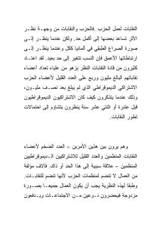 ‫ﺍﻟﻨﻘﺎﺒﺎﺕ ﻟﻌﻤل ﺍﻟﺤﺯﺏ .ﻓﺎﻟﺤﺯﺏ ﻭﺍﻟﻨﻘﺎﺒﺎﺕ ﻤﻥ ﻭﺠﻬـﺔ ﻨﻅـﺭ‬
‫ﺍﻷﺜﺭ ﺘﺴﺎﻋﺩ ﺒﻌﻀﻬﺎ ﺇﻟﻰ ﺃﻜﻤل ﺤﺩ. ﻭﻟﻜﻥ ﻋﻨﺩﻤﺎ ﻴﻨﻅـﺭ ﺇﻟـﻰ‬
‫ﺼﻭﺭﺓ ﺍﻟﺼﺭﺍﻉ ﺍﻟﻁﺒﻘﻲ ﻓﻲ ﺃﻟﻤﺎﻨﻴﺎ ﻜﻜل ﻭﻋﻨﺩﻤﺎ ﻴﻨﻅـﺭ ﺇﻟـﻰ‬
‫ﺍﺭﺘﺒﺎﻁﺎﺘﻬﺎ ﺍﻷﻋﻤﻕ ﻓﺈﻥ ﺍﻟﻨﺴﺏ ﺘﺘﻐﻴﺭ ﺇﻟﻰ ﺤﺩ ﺒﻌﻴﺩ. ﻟﻘﺩ ﺍﻋﺘـﺎﺩ‬
‫ﻜﺜﻴﺭﻭﻥ ﻤﻥ ﻗﺎﺩﺓ ﺍﻟﻨﻘﺎﺒﺎﺕ ﺍﻟﻨﻅﺭ ﺒﺯﻫﻭ ﻤﻥ ﻋﻠﻴﺎﺀ ﺘﻌﺩﺍﺩ ﺃﻋﻀﺎﺀ‬
‫ﻨﻘﺎﺒﺎﺘﻬﻡ ﺍﻟﺒﺎﻟﻎ ﻤﻠﻴﻭﻥ ﻭﺭﺒﻊ ﻋﻠﻰ ﺍﻟﻌﺩﺩ ﺍﻟﻘﻠﻴل ﻷﻋﻀﺎﺀ ﺍﻟﺤﺯﺏ‬
‫ﺍﻻﺸﺘﺭﺍﻜﻲ ﺍﻟﺩﻴﻤﻭﻗﺭﺍﻁﻲ ﺍﻟﺫﻱ ﻟﻡ ﻴﺒﻠﻎ ﺒﻌﺩ ﻨﺼـﻑ ﻤﻠﻴـﻭﻥ،‬
‫ﻭﺫﻟﻙ ﻋﻨﺩﻤﺎ ﻴﺘﺫﻜﺭﻭﻥ ﻜﻴﻑ ﻜﺎﻥ ﺍﻻﺸﺘﺭﺍﻜﻴﻭﻥ ﺍﻟﺩﻴﻤﻭﻗﺭﺍﻁﻴﻭﻥ‬
‫ﻗﺒل ﻋﺸﺭﺓ ﺃﻭ ﺍﺜﻨﺘﻲ ﻋﺸﺭ ﺴﻨﺔ ﻴﻨﻅﺭﻭﻥ ﺒﺘﺸﺎﺅﻡ ﺇﻟﻰ ﺍﺤﺘﻤﺎﻻﺕ‬
                                           ‫ﺘﻁﻭﺭ ﺍﻟﻨﻘﺎﺒﺎﺕ.‬




‫ﻭﻫﻡ ﻴﺭﻭﻥ ﺒﻴﻥ ﻫﺫﻴﻥ ﺍﻷﻤﺭﻴﻥ – ﺍﻟﻌﺩﺩ ﺍﻟﻀﺨﻡ ﻷﻋﻀﺎﺀ‬
‫ﺍﻟﻨﻘﺎﺒﺎﺕ ﺍﻟﻤﻨﻅﻤﻴﻥ ﻭﺍﻟﻌﺩﺩ ﺍﻟﻘﻠﻴل ﻟﻼﺸﺘﺭﺍﻜﻴﻴﻥ ﺍﻟـﺩﻴﻤﻭﻗﺭﺍﻁﻴﻴﻥ‬
‫ﺍﻟﻤﻨﻅﻤﻴﻥ – ﻋﻼﻗﺔ ﺴﺒﺒﻴﺔ ﺇﻟﻰ ﻫﺫﺍ ﺍﻟﺤﺩ ﺃﻭ ﺫﺍﻙ. ﻓﺂﻻﻑ ﻤﺅﻟﻔﺔ‬
‫ﻤﻥ ﺍﻟﻌﻤﺎل ﻻ ﺘﻨﻀﻡ ﻟﻤﻨﻅﻤﺎﺕ ﺍﻟﺤﺯﺏ ﻷﻨﻬﺎ ﺘﻨﻀﻡ ﻟﻠﻨﻘﺎﺒـﺎﺕ.‬
‫ﻭﻁﺒﻘﺎ ﻟﻬﺫﻩ ﺍﻟﻨﻅﺭﻴﺔ ﻴﺠﺏ ﺃﻥ ﻴﻜﻭﻥ ﺍﻟﻌﻤﺎل ﺠﻤﻴﻌـﺎ ﺒﺼـﻭﺭﺓ‬
‫ﻤﺯﺩﻭﺠﺔ ﻓﻴﺤﻀﺭﻭﻥ ﻨـﻭﻋﻴﻥ ﻤـﻥ ﺍﻻﺠﺘﻤﺎﻋـﺎﺕ ﻭﻴـﺩﻓﻌﻭﻥ‬
 