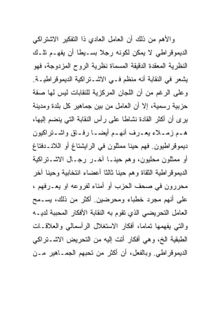 ‫ﻭﺍﻷﻫﻡ ﻤﻥ ﺫﻟﻙ ﺃﻥ ﺍﻟﻌﺎﻤل ﺍﻟﻌﺎﺩﻱ ﺫﺍ ﺍﻟﺘﻔﻜﻴﺭ ﺍﻻﺸﺘﺭﺍﻜﻲ‬
‫ﺍﻟﺩﻴﻤﻭﻗﺭﺍﻁﻲ ﻻ ﻴﻤﻜﻥ ﻟﻜﻭﻨﻪ ﺭﺠﻼ ﺒﺴـﻴﻁﺎ ﺃﻥ ﻴﻔﻬـﻡ ﺘﻠـﻙ‬
‫ﺍﻟﻨﻅﺭﻴﺔ ﺍﻟﻤﻌﻘﺩﺓ ﺍﻟﺩﻗﻴﻘﺔ ﺍﻟﻤﺴﻤﺎﺓ ﻨﻅﺭﻴﺔ ﺍﻟﺭﻭﺡ ﺍﻟﻤﺯﺩﻭﺠﺔ، ﻓﻬﻭ‬
‫ﻴﺸﻌﺭ ﻓﻲ ﺍﻟﻨﻘﺎﺒﺔ ﺃﻨﻪ ﻤﻨﻅﻡ ﻓـﻲ ﺍﻻﺸـﺘﺭﺍﻜﻴﺔ ﺍﻟﺩﻴﻤﻭﻗﺭﺍﻁﻴـﺔ.‬
‫ﻭﻋﻠﻰ ﺍﻟﺭﻏﻡ ﻤﻥ ﺃﻥ ﺍﻟﻠﺠﺎﻥ ﺍﻟﻤﺭﻜﺯﻴﺔ ﻟﻠﻨﻘﺎﺒﺎﺕ ﻟﻴﺱ ﻟﻬﺎ ﺼﻔﺔ‬
‫ﺤﺯﺒﻴﺔ ﺭﺴﻤﻴﺔ، ﺇﻻ ﺃﻥ ﺍﻟﻌﺎﻤل ﻤﻥ ﺒﻴﻥ ﺠﻤﺎﻫﻴﺭ ﻜل ﺒﻠﺩﺓ ﻭﻤﺩﻴﻨﺔ‬
                                       ‫ﹼ‬
‫ﻴﺭﻯ ﺃﻥ ﺃﻜﺜﺭ ﺍﻟﻘﺎﺩﺓ ﻨﺸﺎﻁﺎ ﻋﻠﻰ ﺭﺃﺱ ﺍﻟﻨﻘﺎﺒﺔ ﺍﻟﺘﻲ ﻴﻨﻀﻡ ﺇﻟﻴﻬﺎ،‬
‫ﻫ ـﻡ ﺯﻤ ـﻼﺀ ﻴﻌ ـﺭﻑ ﺃﻨﻬ ـﻡ ﺃﻴﻀ ـﺎ ﺭﻓ ـﺎﻕ ﻭﺍﺸ ـﺘﺭﺍﻜﻴﻭﻥ‬
       ‫ـ‬       ‫ـ ـ‬          ‫ـ‬       ‫ـ‬      ‫ـ‬     ‫ـ‬
‫ﺩﻴﻤﻭﻗﺭﺍﻁﻴﻭﻥ. ﻓﻬﻡ ﺤﻴﻨﺎ ﻤﻤﺜﻠﻭﻥ ﻓﻲ ﺍﻟﺭﺍﻴﺸﺘﺎﻍ ﺃﻭ ﺍﻟﻼﻨـﺩﻓﺘﺎﻍ‬
‫ﺃﻭ ﻤﻤﺜﻠﻭﻥ ﻤﺤﻠﻴﻭﻥ، ﻭﻫﻡ ﺤﻴﻨـﺎ ﺁﺨـﺭ ﺭﺠـﺎل ﺍﻻﺸـﺘﺭﺍﻜﻴﺔ‬
‫ﺍﻟﺩﻴﻤﻭﻗﺭﺍﻁﻴﺔ ﺍﻟﺜﻘﺎﺓ ﻭﻫﻡ ﺤﻴﻨﺎ ﺜﺎﻟﺜﺎ ﺃﻋﻀﺎﺀ ﺍﻨﺘﺨﺎﺒﻴﺔ ﻭﺤﻴﻨﺎ ﺁﺨﺭ‬
‫ﻤﺤﺭﺭﻭﻥ ﻓﻲ ﺼﺤﻑ ﺍﻟﺤﺯﺏ ﺃﻭ ﺃﻤﻨﺎﺀ ﻟﻔﺭﻭﻋﻪ ﺍﻭ ﻴﻌـﺭﻓﻬﻡ ،‬
‫ﻋﻠﻰ ﺃﻨﻬﻡ ﻤﺠﺭﺩ ﺨﻁﺒﺎﺀ ﻭﻤﺤﺭﻀﻴﻥ. ﺃﻜﺜﺭ ﻤﻥ ﺫﻟﻙ، ﻴﺴـﻤﺢ‬
‫ﺍﻟﻌﺎﻤل ﺍﻟﺘﺤﺭﻴﻀﻲ ﺍﻟﺫﻱ ﺘﻘﻭﻡ ﺒﻪ ﺍﻟﻨﻘﺎﺒﺔ ﺍﻷﻓﻜﺎﺭ ﺍﻟﻤﺤﺒﺒﺔ ﻟﺩﻴـﻪ‬
‫ﻭﺍﻟﺘﻲ ﻴﻔﻬﻤﻬﺎ ﺘﻤﺎﻤﺎ، ﺃﻓﻜﺎﺭ ﺍﻻﺴﺘﻐﻼل ﺍﻟﺭﺃﺴﻤﺎﻟﻲ ﻭﺍﻟﻌﻼﻗـﺎﺕ‬
‫ﺍﻟﻁﺒﻘﻴﺔ ﺍﻟﺦ، ﻭﻫﻲ ﺃﻓﻜﺎﺭ ﺃﺘﺕ ﺇﻟﻴﻪ ﻤﻥ ﺍﻟﺘﺤﺭﻴﺽ ﺍﻻﺸـﺘﺭﺍﻜﻲ‬
‫ﺍﻟﺩﻴﻤﻭﻗﺭﺍﻁﻲ. ﻭﺒﺎﻟﻔﻌل، ﺃﻥ ﺃﻜﺜﺭ ﻤﻥ ﺘﺤﺒﻬﻡ ﺍﻟﺠﻤـﺎﻫﻴﺭ ﻤـﻥ‬
 