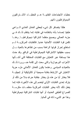 ‫ﺨﻁﺒﺎﺀ ﺍﻻﺠﺘﻤﺎﻋﺎﺕ ﺍﻟﻨﻘﺎﺒﻴـﺔ ﻫـﻡ ﺍﻟﺨﻁﺒـﺎﺀ ﺍﻻﺸـﺘﺭﺍﻜﻴﻭﻥ‬
                                     ‫ﺍﻟﺩﻴﻤﻭﻗﺭﺍﻁﻴﻭﻥ ﺫﺍﺘﻬﻡ.‬

‫ﻫﻜﺫﺍ ﻴﺘﻀﺎﻓﺭ ﻜل ﺸﻲﺀ ﻟﻴﻌﻁﻲ ﺍﻟﻌﺎﻤل ﺍﻟﻌﺎﺩﻱ ﺍﻟـﻭﺍﻋﻲ‬
‫ﻁﺒﻘﻴﺎ ﺇﺤﺴﺎﺴﺎ ﺒﺄﻨﻪ ﺒﺎﻨﺘﻅﺎﻤﻪ ﻓﻲ ﻨﻘﺎﺒﺘﻪ ﺇﻨﻤﺎ ﻴﻨﺘﻅﻡ ﺫﻟـﻙ ﻓـﻲ‬
‫ﺤﺯﺒﻪ ﺍﻟﻌﻤﺎﻟﻲ ﻭﻴﺼﺒﺢ ﻤﻨﻅﻤﺎ ﺍﺸﺘﺭﺍﻜﻴﺎ ﺩﻴﻤﻭﻗﺭﺍﻁﻴـﺎ. ﻭﻫﻨـﺎ‬
‫ﺘﻜﻤﻥ ﻗﻭﺓ ﺍﻟﻨﻘﺎﺒﺎﺕ ﺍﻷﻟﻤﺎﻨﻴﺔ ﻋﺩﺩﻴﺎ. ﻓﺎﻟﻨﻘﺎﺒﺎﺕ ﺍﻟﻤﺭﻜﺯﻴـﺔ ﻟـﻡ‬
‫ﺘﺴﺘﻁﻊ ﺇﺤﺭﺍﺯ ﻗﻭﺘﻬﺎ ﺍﻟﺭﺍﻫﻨﺔ ﺒﺴﺒﺏ ﻤﻥ ﺘﻅﺎﻫﺭﻫﺎ ﺒﺎﻟﺤﻴﺎﺩ ﺒـل‬
‫ﺒﺴﺒﺏ ﺤﻘﻴﻘﺘﻬﺎ ﺍﻻﺸﺘﺭﺍﻜﻴﺔ ﺍﻟﺩﻴﻤﻭﻗﺭﺍﻁﻴﺔ ﻓﻲ ﺍﻟﻭﺍﻗﻊ. ﻭﻗﺩ ﺤﺩﺙ‬
‫ﻫﺫﺍ ﺒﺒﺴﺎﻁﺔ ﻋﺒﺭ ﺍﻟﺘﻌﺎﻴﺵ ﻤﻊ ﺍﻟﻨﻘﺎﺒﺎﺕ ﺍﻟﻤﺨﺘﻠﻔﺔ ﺍﻟﺘﻲ ﺃﻨﺸـﺄﺘﻬﺎ‬
‫ﺍﻷﺤﺯﺍﺏ ﺍﻟﺒﺭﺠﻭﺍﺯﻴﺔ ﻭﺍﻟﺘﻲ ﺴﻌﺕ ﺇﻟﻰ ﺇﻗﺎﻤﺔ ﻀـﺭﻭﺭﺓ ﺫﻟـﻙ‬
‫»ﺍﻟﺤﻴﺎﺩ« ﺍﻟﺴﻴﺎﺴﻲ. ﻭﻋﻨﺩﻤﺎ ﻴﻜﻭﻥ ﻟﻠﻌﺎﻤل ﺍﻷﻟﻤﺎﻨﻲ ﻤلﺀ ﺤﺭﻴﺔ‬
‫ﺍﻻﺨﺘﻴﺎﺭ ﻓﻲ ﺍﻻﺭﺘﺒﺎﻁ ﺒﻨﻘﺎﺒﺔ ﻤﺴﻴﺤﻴﺔ ﺃﻭ ﻜﺎﺜﻭﻟﻴﻜﻴﺔ ﺃﻭ ﺇﻨﺠﻴﻠﻴـﺔ‬
‫ﻓﻼ ﻴﺨﺘﺎﺭ ﺃﻴﺎ ﻤﻥ ﻫﺫﻩ ﺒل ﻴﺨﺘﺎﺭ »ﻨﻘﺎﺒﺔ ﺤﺭﺓ« ﺒﺩﻻ ﻤﻥ ﺫﻟﻙ ﺃﻭ‬
‫ﻴﺘﺭﻙ ﺇﺤﺩﻯ ﺍﻟﻨﻘﺎﺒﺎﺕ ﺍﻷﻭﻟﻰ ﻟﻴﻨﻀﻡ ﺇﻟﻰ ﻫﺫﻩ ﺍﻷﺨﻴﺭﺓ، ﻓﺈﻨﻪ ﺇﻨﻤﺎ‬
‫ﻴﻔﻌل ﺫﻟﻙ ﻷﻨﻪ ﻴﻌﺘﺒﺭ ﺍﻟﻨﻘﺎﺒﺎﺕ ﺍﻟﻤﺭﻜﺯﻴﺔ ﻤﻨﻅﻤـﺎﺕ ﻤﻜﺭﺴـﺔ‬
‫ﻟﻠﺼﺭﺍﻉ ﺍﻟﻁﺒﻘﻲ ﺍﻟﺤﺩﻴﺙ ﺃﻭ ﺃﻨﻬﺎ ﻨﻘﺎﺒﺎﺕ ﺍﺸﺘﺭﺍﻜﻴﺔ ﺩﻴﻤﻭﻗﺭﺍﻁﻴﺔ‬
                           ‫ﻭﻫﺫﺍ ﻫﻭ ﺍﻟﺸﻲﺀ ﺫﺍﺘﻪ ﻓﻲ ﺃﻟﻤﺎﻨﻴﺎ.‬
 