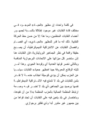 ‫ﻓﻲ ﻜﻠﻤﺔ ﻭﺍﺤﺩﺓ، ﺇﻥ ﻤﻅﻬﺭ »ﺍﻟﺤﻴـﺎﺩ« ﺍﻟﻤﻭﺠـﻭﺩ ﻓـﻲ‬
‫ﻤﺨﺘﻠﻑ ﻗﺎﺩﺓ ﺍﻟﻨﻘﺎﺒﺎﺕ ﻏﻴﺭ ﻤﻭﺠﻭﺩ ﺇﻁﻼﻗﺎ ﺒﺎﻟﻨﺴـﺒﺔ ﻟﺠﻤﻬـﻭﺭ‬
‫ﺃﻋﻀﺎﺀ ﺍﻟﻨﻘﺎﺒﺎﺕ ﺍﻟﻤﻨﻅﻤﻴﻥ، ﻭﻤﺎ ﻫﺫﺍ ﺇﻻ ﻤﻥ ﺤﺴﻥ ﺤﻅ ﺍﻟﺤﺭﻜﺔ‬
                 ‫ﹼ‬
‫ﺍﻟﻨﻘﺎﺒﻴﺔ. ﺫﻟﻙ ﺃﻨﻪ ﻤﺎ ﻗﺩﺭ ﻟﻠﻤﻅﻬﺭ »ﺍﻟﺤﻴـﺎﺩﻱ«، ﺃﻱ ﺍﻨﻔﺼـﺎﻡ‬
‫ﻭﺍﻨﻔﺼﺎل ﺍﻟﻨﻘﺎﺒﺎﺕ ﻋﻥ ﺍﻻﺸﺘﺭﺍﻜﻴﺔ ﺍﻟﺩﻴﻤﻭﻗﺭﺍﻁﻴﺔ، ﺃﻥ ﻴﺼـﺒﺢ‬
‫ﺤﻘﻴﻘﺔ ﻭﺍﻗﻌﺔ ﻓﻲ ﻨﻅﺭ ﺍﻟﺠﻤﺎﻫﻴﺭ ﺍﻟﺒﺭﻭﻟﻴﺘﺎﺭﻴﺔ، ﻓﺈﻥ ﺍﻟﻨﻘﺎﺒﺎﺕ ﻫﻨﺎ‬
‫ﺇﺫﻥ ﺴﺘﺨﺴﺭ ﻜل ﻤﻴﺯﺍﺘﻬﺎ ﻋﻠﻰ ﺍﻻﺘﺤﺎﺩﺍﺕ ﺍﻟﺒﺭﺠﻭﺍﺯﻴﺔ ﺍﻟﻤﻨﺎﻓﺴﺔ‬
‫ﻭﺒﺎﻟﺘﺎﻟﻲ ﺘﺨﺴﺭ ﻗﻭﺘﻬﺎ ﺍﻟﻌﺩﺩﻴﺔ ﺃﻱ ﻭﻗﻭﺩﻫﺎ ﺍﻟﺤﻴﻭﻱ. ﻭﻫﺫﺍ ﺃﻤـﺭ‬
‫ﺘﺜﺒﺘﻪ ﺍﻟﻭﻗﺎﺌﻊ ﺍﻟﻤﻌﺭﻭﻓﺔ ﺠﻴﺩﺍ ﻓﻤﻅﻬﺭ »ﺤﻴﺎﺩ« ﺍﻟﻨﻘﺎﺒﺎﺕ ﺴﻴﺎﺴـﻴﺎ‬
‫ﻋﻥ ﺍﻟﺤﺯﺏ ﻴﻤﻜﻥ ﺃﻥ ﻴﺅﺩﻱ ﻜﻭﺴﻴﻠﺔ ﺍﺠﺘﺫﺍﺏ ﺨﺩﻤـﺔ ﻻ ﺘﻘـﺩﺭ‬
‫ﺒﺜﻤﻥ ﻟﻠﻨﻘﺎﺒﺎﺕ ﻓﻲ ﺒﻠﺩ ﻻ ﺘﺘﻤﺘﻊ ﻓﻴﻪ ﺍﻻﺸـﺘﺭﺍﻜﻴﺔ ﺍﻟﺩﻴﻤﻘﺭﺍﻁﻴـﺔ‬
‫ﻨﻔﺴﻬﺎ ﺒﺭﺼﻴﺩ ﺒﻴﻥ ﺍﻟﺠﻤﺎﻫﻴﺭ،ﺃﻱ ﺒﻠﺩ ﻻ ﺘﻀـﺭ ﻓﻴـﻪ ﻭﺼـﻤﺔ‬
‫ﺍﺭﺘﺒﺎﻁ ﺍﻟﻤﻨﻅﻤﺔ ﺍﻟﻌﻤﺎﻟﻴﺔ ﺒﺎﻟﺤﺯﺏ ﺍﻟﻤﻨﻅﻤﺔ ﺒﺩﻻ ﻤﻥ ﺃﻥ ﺘﻔﻴﺩﻫﺎ،‬
‫ﻭﺒﺎﺨﺘﺼﺎﺭ ﻓﻲ ﺒﻠﺩ ﻴﺘﻌﻴﻥ ﻓﻴﻪ ﻋﻠﻰ ﺍﻟﻨﻘﺎﺒﺎﺕ ﺃﻥ ﺘﺠﻨﺩ ﻗﻭﺍﻫﺎ ﻤﻥ‬
          ‫ﺒﻴﻥ ﺠﻤﻬﻭﺭ ﻏﻴﺭ ﻤﺘﻨﻭﺭ ﺃﺒﺩﺍ ﻭﺫﻱ ﺘﻔﻜﻴﺭ ﺒﺭﺠﻭﺍﺯﻱ.‬
 