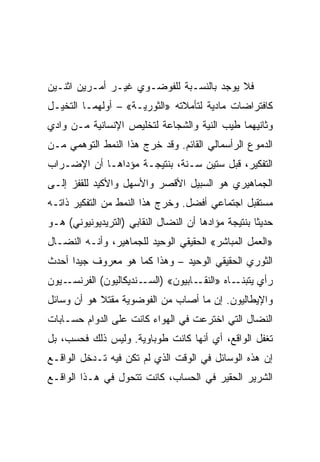 ‫ﻓﻼ ﻴﻭﺠﺩ ﺒﺎﻟﻨﺴـﺒﺔ ﻟﻠﻔﻭﻀـﻭﻱ ﻏﻴـﺭ ﺃﻤـﺭﻴﻥ ﺍﺜﻨـﻴﻥ‬
‫ﻜﺎﻓﺘﺭﺍﻀﺎﺕ ﻤﺎﺩﻴﺔ ﻟﺘﺄﻤﻼﺘﻪ »ﺍﻟﺜﻭﺭﻴـﺔ« – ﺃﻭﻟﻬﻤـﺎ ﺍﻟﺘﺨﻴـل‬
‫ﻭﺜﺎﻨﻴﻬﻤﺎ ﻁﻴﺏ ﺍﻟﻨﻴﺔ ﻭﺍﻟﺸﺠﺎﻋﺔ ﻟﺘﺨﻠﻴﺹ ﺍﻹﻨﺴﺎﻨﻴﺔ ﻤـﻥ ﻭﺍﺩﻱ‬
‫ﺍﻟﺩﻤﻭﻉ ﺍﻟﺭﺃﺴﻤﺎﻟﻲ ﺍﻟﻘﺎﺌﻡ. ﻭﻗﺩ ﺨﺭﺝ ﻫﺫﺍ ﺍﻟﻨﻤﻁ ﺍﻟﺘﻭﻫﻤﻲ ﻤـﻥ‬
‫ﺍﻟﺘﻔﻜﻴﺭ، ﻗﺒل ﺴﺘﻴﻥ ﺴـﻨﺔ، ﺒﻨﺘﻴﺠـﺔ ﻤﺅﺩﺍﻫـﺎ ﺃﻥ ﺍﻹﻀـﺭﺍﺏ‬
‫ﺍﻟﺠﻤﺎﻫﻴﺭﻱ ﻫﻭ ﺍﻟﺴﺒﻴل ﺍﻷﻗﺼﺭ ﻭﺍﻷﺴﻬل ﻭﺍﻷﻜﻴﺩ ﻟﻠﻘﻔﺯ ﺇﻟـﻰ‬
‫ﻤﺴﺘﻘﺒل ﺍﺠﺘﻤﺎﻋﻲ ﺃﻓﻀل. ﻭﺨﺭﺝ ﻫﺫﺍ ﺍﻟﻨﻤﻁ ﻤﻥ ﺍﻟﺘﻔﻜﻴﺭ ﺫﺍﺘـﻪ‬
‫ﺤﺩﻴﺜﺎ ﺒﻨﺘﻴﺠﺔ ﻤﺅﺍﺩﻫﺎ ﺃﻥ ﺍﻟﻨﻀﺎل ﺍﻟﻨﻘﺎﺒﻲ )ﺍﻟﺘﺭﻴﺩﻴﻭﻨﻴﻭﻨﻲ( ﻫـﻭ‬
‫»ﺍﻟﻌﻤل ﺍﻟﻤﺒﺎﺸﺭ« ﺍﻟﺤﻘﻴﻘﻲ ﺍﻟﻭﺤﻴﺩ ﻟﻠﺠﻤﺎﻫﻴﺭ، ﻭﺃﻨـﻪ ﺍﻟﻨﻀـﺎل‬
‫ﺍﻟﺜﻭﺭﻱ ﺍﻟﺤﻘﻴﻘﻲ ﺍﻟﻭﺤﻴﺩ – ﻭﻫﺫﺍ ﻜﻤﺎ ﻫﻭ ﻤﻌﺭﻭﻑ ﺠﻴﺩﺍ ﺃﺤﺩﺙ‬
‫ـﻴﻭﻥ‬‫ـﺎﻩ » ـﺎﺒﻴﻭﻥ« ) ـﻨﺩﻴﻜﺎﻟﻴﻭﻥ( ﺍﻟﻔﺭﻨﺴـ‬
                       ‫ﺍﻟﺴـ‬      ‫ﺍﻟﻨﻘـ‬ ‫ﺭﺃﻱ ﻴﺘﺒﻨـ‬
‫ﻭﺍﻹﻴﻁﺎﻟﻴﻭﻥ. ﺇﻥ ﻤﺎ ﺃﺼﺎﺏ ﻤﻥ ﺍﻟﻔﻭﻀﻭﻴﺔ ﻤﻘﺘﻼ ﻫﻭ ﺃﻥ ﻭﺴﺎﺌل‬
‫ﺍﻟﻨﻀﺎل ﺍﻟﺘﻲ ﺍﺨﺘﺭﻋﺕ ﻓﻲ ﺍﻟﻬﻭﺍﺀ ﻜﺎﻨﺕ ﻋﻠﻰ ﺍﻟﺩﻭﺍﻡ ﺤﺴـﺎﺒﺎﺕ‬
‫ﺘﻐﻔل ﺍﻟﻭﺍﻗﻊ، ﺃﻱ ﺃﻨﻬﺎ ﻜﺎﻨﺕ ﻁﻭﺒﺎﻭﻴﺔ. ﻭﻟﻴﺱ ﺫﻟﻙ ﻓﺤﺴﺏ، ﺒل‬
‫ﺇﻥ ﻫﺫﻩ ﺍﻟﻭﺴﺎﺌل ﻓﻲ ﺍﻟﻭﻗﺕ ﺍﻟﺫﻱ ﻟﻡ ﺘﻜﻥ ﻓﻴﻪ ﺘـﺩﺨل ﺍﻟﻭﺍﻗـﻊ‬
‫ﺍﻟﺸﺭﻴﺭ ﺍﻟﺤﻘﻴﺭ ﻓﻲ ﺍﻟﺤﺴﺎﺏ، ﻜﺎﻨﺕ ﺘﺘﺤﻭل ﻓﻲ ﻫـﺫﺍ ﺍﻟﻭﺍﻗـﻊ‬
 