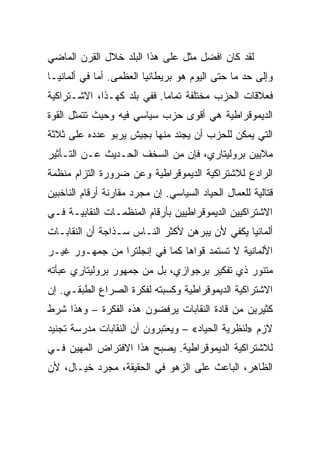 ‫ﻟﻘﺩ ﻜﺎﻥ ﺍﻓﻀل ﻤﺜل ﻋﻠﻰ ﻫﺫﺍ ﺍﻟﺒﻠﺩ ﺨﻼل ﺍﻟﻘﺭﻥ ﺍﻟﻤﺎﻀﻲ‬
‫ﻭﺇﻟﻰ ﺤﺩ ﻤﺎ ﺤﺘﻰ ﺍﻟﻴﻭﻡ ﻫﻭ ﺒﺭﻴﻁﺎﻨﻴﺎ ﺍﻟﻌﻅﻤﻰ. ﺃ ‪‬ﺎ ﻓﻲ ﺃﻟﻤﺎﻨﻴـﺎ‬
             ‫ﻤ‬
‫ﻓﻌﻼﻗﺎﺕ ﺍﻟﺤﺯﺏ ﻤﺨﺘﻠﻔﺔ ﺘﻤﺎﻤﺎ. ﻓﻔﻲ ﺒﻠﺩ ﻜﻬـﺫﺍ، ﺍﻻﺸـﺘﺭﺍﻜﻴﺔ‬
‫ﺍﻟﺩﻴﻤﻭﻗﺭﺍﻁﻴﺔ ﻫﻲ ﺃﻗﻭﻯ ﺤﺯﺏ ﺴﻴﺎﺴﻲ ﻓﻴﻪ ﻭﺤﻴﺙ ﺘﺘﻤﺜل ﺍﻟﻘﻭﺓ‬
‫ﺍﻟﺘﻲ ﻴﻤﻜﻥ ﻟﻠﺤﺯﺏ ﺃﻥ ﻴﺠﻨﺩ ﻤﻨﻬﺎ ﺒﺠﻴﺵ ﻴﺭﺒﻭ ﻋﺩﺩﻩ ﻋﻠﻰ ﺜﻼﺜﺔ‬
‫ﻤﻼﻴﻴﻥ ﺒﺭﻭﻟﻴﺘﺎﺭﻱ، ﻓﺈﻥ ﻤﻥ ﺍﻟﺴﺨﻑ ﺍﻟﺤـﺩﻴﺙ ﻋـﻥ ﺍﻟﺘـﺄﺜﻴﺭ‬
‫ﺍﻟﺭﺍﺩﻉ ﻟﻼﺸﺘﺭﺍﻜﻴﺔ ﺍﻟﺩﻴﻤﻭﻗﺭﺍﻁﻴﺔ ﻭﻋﻥ ﻀﺭﻭﺭﺓ ﺍﻟﺘﺯﺍﻡ ﻤﻨﻅﻤﺔ‬
‫ﻗﺘﺎﻟﻴﺔ ﻟﻠﻌﻤﺎل ﺍﻟﺤﻴﺎﺩ ﺍﻟﺴﻴﺎﺴﻲ. ﺇﻥ ﻤﺠﺭﺩ ﻤﻘﺎﺭﻨﺔ ﺃﺭﻗﺎﻡ ﺍﻟﻨﺎﺨﺒﻴﻥ‬
‫ﺍﻻﺸﺘﺭﺍﻜﻴﻴﻥ ﺍﻟﺩﻴﻤﻭﻗﺭﺍﻁﻴﻴﻥ ﺒﺄﺭﻗﺎﻡ ﺍﻟﻤﻨﻅﻤـﺎﺕ ﺍﻟﻨﻘﺎﺒﻴـﺔ ﻓـﻲ‬
‫ﺃﻟﻤﺎﻨﻴﺎ ﻴﻜﻔﻲ ﻷﻥ ﻴﺒﺭﻫﻥ ﻷﻜﺜﺭ ﺍﻟﻨـﺎﺱ ﺴـﺫﺍﺠﺔ ﺃﻥ ﺍﻟﻨﻘﺎﺒـﺎﺕ‬
‫ﺍﻷﻟﻤﺎﻨﻴﺔ ﻻ ﺘﺴﺘﻤﺩ ﻗﻭﺍﻫﺎ ﻜﻤﺎ ﻓﻲ ﺇﻨﺠﻠﺘﺭﺍ ﻤﻥ ﺠﻤﻬـﻭﺭ ﻏﻴـﺭ‬
‫ﻤﺘﻨﻭﺭ ﺫﻱ ﺘﻔﻜﻴﺭ ﺒﺭﺠﻭﺍﺯﻱ، ﺒل ﻤﻥ ﺠﻤﻬﻭﺭ ﺒﺭﻭﻟﻴﺘﺎﺭﻱ ﻋﺒﺄﺘﻪ‬
‫ﺍﻻﺸﺘﺭﺍﻜﻴﺔ ﺍﻟﺩﻴﻤﻭﻗﺭﺍﻁﻴﺔ ﻭﻜﺴﺒﺘﻪ ﻟﻔﻜﺭﺓ ﺍﻟﺼﺭﺍﻉ ﺍﻟﻁﺒﻘـﻲ. ﺇﻥ‬
‫ﻜﺜﻴﺭﻴﻥ ﻤﻥ ﻗﺎﺩﺓ ﺍﻟﻨﻘﺎﺒﺎﺕ ﻴﺭﻓﻀﻭﻥ ﻫﺫﻩ ﺍﻟﻔﻜﺭﺓ – ﻭﻫﺫﺍ ﺸﺭﻁ‬
‫ﻻﺯﻡ »ﻟﻨﻅﺭﻴﺔ ﺍﻟﺤﻴﺎﺩ« – ﻭﻴﻌﺘﺒﺭﻭﻥ ﺃﻥ ﺍﻟﻨﻘﺎﺒﺎﺕ ﻤﺩﺭﺴﺔ ﺘﺠﻨﻴﺩ‬
‫ﻟﻼﺸﺘﺭﺍﻜﻴﺔ ﺍﻟﺩﻴﻤﻭﻗﺭﺍﻁﻴﺔ. ﻴﺼﺒﺢ ﻫﺫﺍ ﺍﻻﻓﺘﺭﺍﺽ ﺍﻟﻤﻬﻴﻥ ﻓـﻲ‬
‫ﺍﻟﻅﺎﻫﺭ، ﺍﻟﺒﺎﻋﺙ ﻋﻠﻰ ﺍﻟﺯﻫﻭ ﻓﻲ ﺍﻟﺤﻘﻴﻘﺔ، ﻤﺠﺭﺩ ﺨﻴـﺎل، ﻷﻥ‬
 