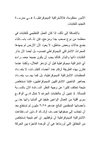 ‫ﺍﻷﻤﻭﺭ ﻤﻌﻜﻭﺴﺔ، ﻓﺎﻻﺸﺘﺭﺍﻜﻴﺔ ﺍﻟﺩﻴﻤﻭﻗﺭﺍﻁﻴـﺔ ﻫـﻲ ﻤﺩﺭﺴـﺔ‬
                                         ‫ﺍﻟﺘﺠﻨﻴﺩ ﻟﻠﻨﻘﺎﺒﺎﺕ.‬

‫ﺒﺎﻹﻀﺎﻓﺔ ﺇﻟﻰ ﺫﻟﻙ، ﺇﺫﺍ ﻜﺎﻥ ﺍﻟﻌﻤل ﺍﻟﺘﻨﻅﻴﻤﻲ ﻟﻠﻨﻘﺎﺒﺎﺕ ﻓﻲ‬
‫ﻤﻌﻅﻤﻪ ﻤﻥ ﻨﻭﻉ ﺼﻌﺏ ﺠﺩﺍ ﻭﻤﺯﻋﺞ، ﻓﺈﻥ ﺫﻟـﻙ، ﺒﺎﺴـﺘﺜﻨﺎﺀ‬
‫ﺒﻀﻊ ﺤﺎﻻﺕ ﻭﺒﻌﺽ ﻤﻨﺎﻁﻕ، ﻻ ﻴﻌﻭﺩ ﻷﻥ ﺍﻷﺭﺽ ﻟﻡ ﻴﻤﻬﺩﻫﺎ‬
‫ﺍﻟﻤﺤﺭﺍﺙ ﺍﻻﺸﺘﺭﺍﻜﻲ ﺍﻟﺩﻴﻤﻭﻗﺭﺍﻁﻲ ﻓﺤﺴﺏ، ﺒل ﺃﻴﻀﺎ ﻷﻥ ﺒﺫﺍﺭ‬
‫ﺍﻟﻨﻘﺎﺒﺎﺕ ﺫﺍﺘﻬﺎ ﻭﺍﻟﺒﺫﺍﺭ ﻜﺫﻟﻙ ﻴﺠﺏ ﺃﻥ ﻴﻜﻭﻥ ﺠﻤﻴﻌﺎ »ﺤﻤـﺭﺍﺀ«‬
‫ﺃﻱ ﺍﺸﺘﺭﺍﻜﻴﺔ ﺩﻴﻤﻭﻗﺭﺍﻁﻴﺔ ﻗﺒل ﺃﻥ ﺘﺯﺩﻫﺭ ﺍﻟﻐﻼل، ﻭﻟﻜﻨﻨﺎ ﻋﻨﺩﻤﺎ‬
‫ﻨﻘﺎﺭﻥ ﺒﻬﺫﻩ ﺍﻟﻁﺭﻴﻘﺔ ﺃﺭﻗﺎﻡ ﻋﺩﺩ ﺃﻋﻀﺎﺀ ﺍﻟﻨﻘﺎﺒـﺎﺕ، ﻻ ﺒﺘﻌـﺩﺍﺩ‬
‫ﺍﻟﻤﻨﻅﻤﺎﺕ ﺍﻻﺸﺘﺭﺍﻜﻴﺔ ﺍﻟﺩﻴﻤﻭﻗﺭﺍﻁﻴﺔ، ﺒل ﻜﻤﺎ ﻴﺠـﺏ ﺒﺘﻌـﺩﺍﺩ‬
‫ﺠﻤﺎﻫﻴﺭ ﺍﻟﻨﺎﺨﺒﻴﻥ ﺍﻻﺸﺘﺭﺍﻜﻴﻴﻥ ﺍﻟﺩﻴﻤﻭﻗﺭﺍﻁﻴﻴﻥ، ﻓﺈﻨﻨﺎ ﻨﺴﺘﺨﻠﺹ‬
‫ﻨﺘﻴﺠﺔ ﺘﺨﺘﻠﻑ ﻜﺜﻴﺭﺍ ﻋﻥ ﻭﺠﻬﺔ ﺍﻟﻨﻅﺭ ﺍﻟﺴـﺎﺌﺩﺓ ﺍﻻﻥ ﺒﺎﻟﻨﺴـﺒﺔ‬
‫ﻟﻠﻤﺴﺄﻟﺔ. ﺇﺫ ﻨﺘﺒﻴﻥ ﺃﻥ »ﺍﻟﻨﻘﺎﺒﺎﺕ ﺍﻟﺤﺭﺓ« ﻻ ﺘﻤﺜل ﻓـﻲ ﺍﻟﻭﺍﻗـﻊ‬
‫ﺴﻭﻯ ﺃﻗﻠﻴﺔ ﻤﻥ ﺍﻟﻌﻤﺎل ﺍﻟﻭﺍﻋﻴﻥ ﻁﺒﻘﻴﺎ ﻓﻲ ﺃﻟﻤﺎﻨﻴﺎ ﻭﺃﻨﻬﺎ ﺤﺘـﻰ‬
‫ﺒﺄﻋﻀﺎﺌﻬﺎ ﺍﻟﻤﻨﻅﻤﻴﻥ ﺍﻟﺒﺎﻟﻎ ﻋﺩﺩﻫﻡ ٥٢،٢ ﻤﻠﻴﻭﻥ ﻟﻡ ﺘﺴﺘﻁﻊ ﺒﻌﺩ‬
‫ﺃﻥ ﺘﺠﺘﺫﺏ ﺇﻟﻰ ﺼﻔﻭﻓﻬﺎ ﻨﺼـﻑ ﺃﻭﻟﺌـﻙ ﺍﻟـﺫﻴﻥ ﺍﺴـﺘﻁﺎﻋﺕ‬
‫ﺍﻻﺸﺘﺭﺍﻜﻴﺔ ﺍﻟﺩﻴﻤﻭﻗﺭﺍﻁﻴﺔ ﺃﻥ ﺘﻭﻗﻅﻬﻡ. ﺇﻥ ﺃﻫﻡ ﻨﺘﻴﺠﺔ ﺘﺴﺘﺨﻠﺹ‬
‫ﻤﻥ ﺍﻟﺤﻘﺎﺌﻕ ﺍﻟﺘﻲ ﺃﻭﺭﺩﻨﺎﻫﺎ ﻫﻲ ﺃﻥ ﺍﻟﻭﺤﺩﺓ ﺍﻟﻨﺎﺠﺯﺓ ﺒﻴﻥ ﺍﻟﺤﺭﻜﺔ‬
 