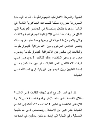 ‫ﺍﻟﻨﻘﺎﺒﻴﺔ ﻭﺍﻟﺤﺭﻜﺔ ﺍﻻﺸﺘﺭﺍﻜﻴﺔ ﺍﻟﺩﻴﻤﻭﻗﺭﺍﻁﻴـﺔ، ﺘﻠـﻙ ﺍﻟﻭﺤـﺩﺓ‬
‫ﺍﻟﻀﺭﻭﺭﻴﺔ ﻀﺭﻭﺭﺓ ﻤﻁﻠﻘﺔ ﻟﻠﻨﻀﺎﻻﺕ ﺍﻟﺠﻤﺎﻫﻴﺭﻴﺔ ﺍﻟﻘﺎﺩﻤﺔ ﻓﻲ‬
‫ﺃﻟﻤﺎﻨﻴﺎ، ﻤﻭﺠﻭﺩﺓ ﺒﺎﻟﻔﻌل ﻭﻤﺘﻀﻤﻨﺔ ﻓﻲ ﺍﻟﺠﻤﺎﻫﻴﺭ ﺍﻟﻌﺭﻴﻀﺔ ﺍﻟﺘﻲ‬
‫ﺘﺸﻜل ﻓﻲ ﻭﻗﺕ ﻤﻌﺎ ﺃﺴﺎﺱ ﺍﻻﺸﺘﺭﺍﻜﻴﺔ ﺍﻟﺩﻴﻤﻭﻗﺭﺍﻁﻴﺔ ﻭﺍﻟﻨﻘﺎﺒﺎﺕ‬
‫ﻭﺍﻟﺘﻲ ﻴﻠﺘﺤﻡ ﺠﺯﺀﺍ ﺍﻟﺤﺭﻜﺔ ﻓﻲ ﻭﻋﻴﻬﺎ ﻭﺤﺩﺓ ﻋﻘﻠﻴـﺔ. ﻭﺒـﺫﻟﻙ‬
‫ﻴﺘﻘﻠﺹ ﺍﻟﺘﻨﺎﻗﺽ ﺍﻟﻤﺯﻋﻭﻡ ﺒـﻴﻥ ﺍﻻﺸـﺘﺭﺍﻜﻴﺔ ﺍﻟﺩﻴﻤﻭﻗﺭﺍﻁﻴـﺔ‬
‫ﻭﺍﻟﻨﻘﺎﺒﺎﺕ ﺇﻟﻰ ﺘﻨﺎﻗﺽ ﺒﻴﻥ ﺍﻻﺸﺘﺭﺍﻜﻴﺔ ﺍﻟﺩﻴﻤﻭﻗﺭﺍﻁﻴـﺔ ﻭﺠـﺯﺀ‬
‫ﻤﻌﻴﻥ ﻤﻥ ﺭﺴﻤﻴﻲ ﺍﻟﻨﻘﺎﺒﺎﺕ، ﻭﺫﻟﻙ ﺍﻟﺘﻨﺎﻗﺽ ﺍﻟـﺫﻱ ﻫـﻭ ﻓـﻲ‬
‫ﺍﻟﻭﻗﺕ ﺫﺍﺘﻪ ﺘﻨﺎﻗﺽ ﺩﺍﺨل ﺍﻟﻨﻘﺎﺒﺎﺕ ﺫﺍﺘﻬﺎ ﺒﻴﻥ ﻫﺫﺍ ﺍﻟﺠﺯﺀ ﻤـﻥ‬
‫ﺍﻟﻘﺎﺩﺓ ﺍﻟﻨﻘﺎﺒﻴﻴﻥ ﻭﺒﻴﻥ ﺍﻟﺠﻤﻬـﻭﺭ ﺍﻟﺒﺭﻭﻟﻴﺘـﺎﺭﻱ ﺍﻟﻤـﻨﻅﻡ ﻓـﻲ‬
                                                 ‫ﺍﻟﻨﻘﺎﺒﺎﺕ.‬




‫ﻟﻘﺩ ﺃﺩﻯ ﺍﻟﻨﻤﻭ ﺍﻟﺴﺭﻴﻊ ﺍﻟﺫﻱ ﺸﻬﺩﺘﻪ ﺍﻟﻨﻘﺎﺒﺎﺕ ﻓـﻲ ﺃﻟﻤﺎﻨﻴـﺎ‬
‫ﺨﻼل ﺍﻟﺨﻤﺴﺔ ﻋﺸﺭ ﻋﺎﻤﺎ ﺍﻷﺨﻴـﺭﺓ، ﻭﺨﺎﺼـﺔ ﻓـﻲ ﻓﺘـﺭﺓ‬
‫ﺍﻻﺯﺩﻫﺎﺭ ﺍﻻﻗﺘﺼﺎﺩﻱ ﺍﻟﻜﺒﻴﺭ ٥٩٨١-٠٠٩١، ﺃﺩﺕ ﺇﻟﻰ ﺘﻤﺘـﻊ‬
‫ﺍﻟﻨﻘﺎﺒﺎﺕ ﺒﻘﺩﺭ ﻜﺒﻴﺭ ﻤﻥ ﺍﻻﺴﺘﻘﻼل ﻭﺒﺘﺨﺼﺹ ﻓـﻲ ﺃﺴـﺎﻟﻴﺒﻬﺎ‬
‫ﺍﻟﻨﻀﺎﻟﻴﺔ ﻭﻓﻲ ﺍﻟﻨﻬﺎﻴﺔ ﺇﻟﻰ ﺇﻴﺠﺎﺩ ﻤﻭﻅﻔﻴﻥ ﻴﻌﻤﻠﻭﻥ ﻓﻲ ﺍﺘﺤﺎﺩﺍﺕ‬
 