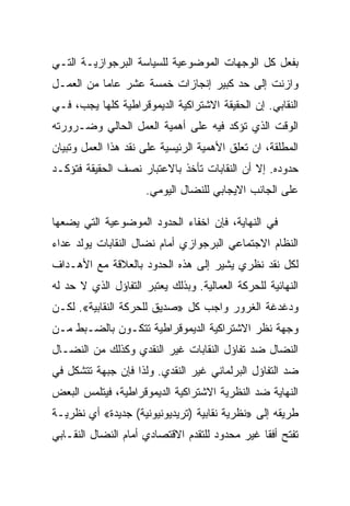 ‫ﺒﻔﻌل ﻜل ﺍﻟﻭﺠﻬﺎﺕ ﺍﻟﻤﻭﻀﻭﻋﻴﺔ ﻟﻠﺴﻴﺎﺴﺔ ﺍﻟﺒﺭﺠﻭﺍﺯﻴـﺔ ﺍﻟﺘـﻲ‬
‫ﻭﺍﺯﻨﺕ ﺇﻟﻰ ﺤﺩ ﻜﺒﻴﺭ ﺇﻨﺠﺎﺯﺍﺕ ﺨﻤﺴﺔ ﻋﺸﺭ ﻋﺎﻤﺎ ﻤﻥ ﺍﻟﻌﻤـل‬
‫ﺍﻟﻨﻘﺎﺒﻲ. ﺇﻥ ﺍﻟﺤﻘﻴﻘﺔ ﺍﻻﺸﺘﺭﺍﻜﻴﺔ ﺍﻟﺩﻴﻤﻭﻗﺭﺍﻁﻴﺔ ﻜﻠﻬﺎ ﻴﺠﺏ، ﻓـﻲ‬
‫ﺍﻟﻭﻗﺕ ﺍﻟﺫﻱ ﺘﺅﻜﺩ ﻓﻴﻪ ﻋﻠﻰ ﺃﻫﻤﻴﺔ ﺍﻟﻌﻤل ﺍﻟﺤﺎﻟﻲ ﻭﻀـﺭﻭﺭﺘﻪ‬
‫ﺍﻟﻤﻁﻠﻘﺔ، ﺍﻥ ﺘﻌﻠﻕ ﺍﻷﻫﻤﻴﺔ ﺍﻟﺭﺌﻴﺴﻴﺔ ﻋﻠﻰ ﻨﻘﺩ ﻫﺫﺍ ﺍﻟﻌﻤل ﻭﺘﺒﻴﺎﻥ‬
‫ﺤﺩﻭﺩﻩ. ﺇﻻ ﺃﻥ ﺍﻟﻨﻘﺎﺒﺎﺕ ﺘﺄﺨﺫ ﺒﺎﻻﻋﺘﺒﺎﺭ ﻨﺼﻑ ﺍﻟﺤﻘﻴﻘﺔ ﻓﺘﺅﻜـﺩ‬
                                             ‫ﹼ‬
                      ‫ﻋﻠﻰ ﺍﻟﺠﺎﻨﺏ ﺍﻻﻴﺠﺎﺒﻲ ﻟﻠﻨﻀﺎل ﺍﻟﻴﻭﻤﻲ.‬

‫ﻓﻲ ﺍﻟﻨﻬﺎﻴﺔ، ﻓﺈﻥ ﺍﺨﻔﺎﺀ ﺍﻟﺤﺩﻭﺩ ﺍﻟﻤﻭﻀﻭﻋﻴﺔ ﺍﻟﺘﻲ ﻴﻀﻌﻬﺎ‬
‫ﺍﻟﻨﻅﺎﻡ ﺍﻻﺠﺘﻤﺎﻋﻲ ﺍﻟﺒﺭﺠﻭﺍﺯﻱ ﺃﻤﺎﻡ ﻨﻀﺎل ﺍﻟﻨﻘﺎﺒﺎﺕ ﻴﻭﻟﺩ ﻋﺩﺍﺀ‬
‫ﻟﻜل ﻨﻘﺩ ﻨﻅﺭﻱ ﻴﺸﻴﺭ ﺇﻟﻰ ﻫﺫﻩ ﺍﻟﺤﺩﻭﺩ ﺒﺎﻟﻌﻼﻗﺔ ﻤﻊ ﺍﻷﻫـﺩﺍﻑ‬
‫ﺍﻟﻨﻬﺎﺌﻴﺔ ﻟﻠﺤﺭﻜﺔ ﺍﻟﻌﻤﺎﻟﻴﺔ. ﻭﺒﺫﻟﻙ ﻴﻌﺘﺒﺭ ﺍﻟﺘﻔﺎﺅل ﺍﻟﺫﻱ ﻻ ﺤﺩ ﻟﻪ‬
‫ﻭﺩﻏﺩﻏﺔ ﺍﻟﻐﺭﻭﺭ ﻭﺍﺠﺏ ﻜل »ﺼﺩﻴﻕ ﻟﻠﺤﺭﻜﺔ ﺍﻟﻨﻘﺎﺒﻴﺔ«. ﻟﻜـﻥ‬
‫ﻭﺠﻬﺔ ﻨﻅﺭ ﺍﻻﺸﺘﺭﺍﻜﻴﺔ ﺍﻟﺩﻴﻤﻭﻗﺭﺍﻁﻴﺔ ﺘﺘﻜـﻭﻥ ﺒﺎﻟﻀـﺒﻁ ﻤـﻥ‬
‫ﺍﻟﻨﻀﺎل ﻀﺩ ﺘﻔﺎﺅل ﺍﻟﻨﻘﺎﺒﺎﺕ ﻏﻴﺭ ﺍﻟﻨﻘﺩﻱ ﻭﻜﺫﻟﻙ ﻤﻥ ﺍﻟﻨﻀـﺎل‬
‫ﻀﺩ ﺍﻟﺘﻔﺎﺅل ﺍﻟﺒﺭﻟﻤﺎﻨﻲ ﻏﻴﺭ ﺍﻟﻨﻘﺩﻱ. ﻭﻟﺫﺍ ﻓﺈﻥ ﺠﺒﻬﺔ ﺘﺘﺸﻜل ﻓﻲ‬
‫ﺍﻟﻨﻬﺎﻴﺔ ﻀﺩ ﺍﻟﻨﻅﺭﻴﺔ ﺍﻻﺸﺘﺭﺍﻜﻴﺔ ﺍﻟﺩﻴﻤﻭﻗﺭﺍﻁﻴﺔ، ﻓﻴﺘﻠﻤﺱ ﺍﻟﺒﻌﺽ‬
‫ﻁﺭﻴﻘﻪ ﺇﻟﻰ »ﻨﻅﺭﻴﺔ ﻨﻘﺎﺒﻴﺔ )ﺘﺭﻴﺩﻴﻭﻨﻴﻭﻨﻴﺔ( ﺠﺩﻴﺩﺓ« ﺃﻱ ﻨﻅﺭﻴـﺔ‬
‫ﺘﻔﺘﺢ ﺃﻓﻘﺎ ﻏﻴﺭ ﻤﺤﺩﻭﺩ ﻟﻠﺘﻘﺩﻡ ﺍﻻﻗﺘﺼﺎﺩﻱ ﺃﻤﺎﻡ ﺍﻟﻨﻀﺎل ﺍﻟﻨﻘـﺎﺒﻲ‬
 