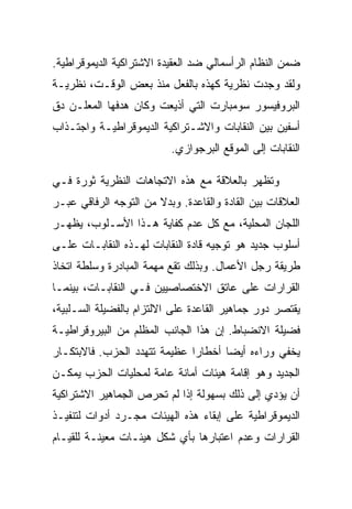 ‫ﻀﻤﻥ ﺍﻟﻨﻅﺎﻡ ﺍﻟﺭﺃﺴﻤﺎﻟﻲ ﻀﺩ ﺍﻟﻌﻘﻴﺩﺓ ﺍﻻﺸﺘﺭﺍﻜﻴﺔ ﺍﻟﺩﻴﻤﻭﻗﺭﺍﻁﻴﺔ.‬
‫ﻭﻟﻘﺩ ﻭﺠﺩﺕ ﻨﻅﺭﻴﺔ ﻜﻬﺫﻩ ﺒﺎﻟﻔﻌل ﻤﻨﺫ ﺒﻌﺽ ﺍﻟﻭﻗـﺕ، ﻨﻅﺭﻴـﺔ‬
‫ﺍﻟﺒﺭﻭﻓﻴﺴﻭﺭ ﺴﻭﻤﺒﺎﺭﺕ ﺍﻟﺘﻲ ﺃﺫﻴﻌﺕ ﻭﻜﺎﻥ ﻫﺩﻓﻬﺎ ﺍﻟﻤﻌﻠـﻥ ﺩﻕ‬
‫ﺃﺴﻔﻴﻥ ﺒﻴﻥ ﺍﻟﻨﻘﺎﺒﺎﺕ ﻭﺍﻻﺸـﺘﺭﺍﻜﻴﺔ ﺍﻟﺩﻴﻤﻭﻗﺭﺍﻁﻴـﺔ ﻭﺍﺠﺘـﺫﺍﺏ‬
                          ‫ﺍﻟﻨﻘﺎﺒﺎﺕ ﺇﻟﻰ ﺍﻟﻤﻭﻗﻊ ﺍﻟﺒﺭﺠﻭﺍﺯﻱ.‬

‫ﻭﺘﻅﻬﺭ ﺒﺎﻟﻌﻼﻗﺔ ﻤﻊ ﻫﺫﻩ ﺍﻻﺘﺠﺎﻫﺎﺕ ﺍﻟﻨﻅﺭﻴﺔ ﺜﻭﺭﺓ ﻓـﻲ‬
‫ﺍﻟﻌﻼﻗﺎﺕ ﺒﻴﻥ ﺍﻟﻘﺎﺩﺓ ﻭﺍﻟﻘﺎﻋﺩﺓ. ﻭﺒﺩﻻ ﻤﻥ ﺍﻟﺘﻭﺠﻪ ﺍﻟﺭﻓﺎﻗﻲ ﻋﺒـﺭ‬
‫ﺍﻟﻠﺠﺎﻥ ﺍﻟﻤﺤﻠﻴﺔ، ﻤﻊ ﻜل ﻋﺩﻡ ﻜﻔﺎﻴﺔ ﻫـﺫﺍ ﺍﻷﺴـﻠﻭﺏ، ﻴﻅﻬـﺭ‬
‫ﺃﺴﻠﻭﺏ ﺠﺩﻴﺩ ﻫﻭ ﺘﻭﺠﻴﻪ ﻗﺎﺩﺓ ﺍﻟﻨﻘﺎﺒﺎﺕ ﻟﻬـﺫﻩ ﺍﻟﻨﻘﺎﺒـﺎﺕ ﻋﻠـﻰ‬
‫ﻁﺭﻴﻘﺔ ﺭﺠل ﺍﻷﻋﻤﺎل. ﻭﺒﺫﻟﻙ ﺘﻘﻊ ﻤﻬﻤﺔ ﺍﻟﻤﺒﺎﺩﺭﺓ ﻭﺴﻠﻁﺔ ﺍﺘﺨﺎﺫ‬
‫ﺍﻟﻘﺭﺍﺭﺍﺕ ﻋﻠﻰ ﻋﺎﺘﻕ ﺍﻻﺨﺘﺼﺎﺼﻴﻴﻥ ﻓـﻲ ﺍﻟﻨﻘﺎﺒـﺎﺕ، ﺒﻴﻨﻤـﺎ‬
‫ﻴﻘﺘﺼﺭ ﺩﻭﺭ ﺠﻤﺎﻫﻴﺭ ﺍﻟﻘﺎﻋﺩﺓ ﻋﻠﻰ ﺍﻻﻟﺘﺯﺍﻡ ﺒﺎﻟﻔﻀﻴﻠﺔ ﺍﻟﺴـﻠﺒﻴﺔ،‬
‫ﻓﻀﻴﻠﺔ ﺍﻻﻨﻀﺒﺎﻁ. ﺇﻥ ﻫﺫﺍ ﺍﻟﺠﺎﻨﺏ ﺍﻟﻤﻅﻠﻡ ﻤﻥ ﺍﻟﺒﻴﺭﻭﻗﺭﺍﻁﻴـﺔ‬
‫ﻴﺨﻔﻲ ﻭﺭﺍﺀﻩ ﺃﻴﻀﺎ ﺃﺨﻁﺎﺭﺍ ﻋﻅﻴﻤﺔ ﺘﺘﻬﺩﺩ ﺍﻟﺤﺯﺏ. ﻓﺎﻻﺒﺘﻜـﺎﺭ‬
‫ﺍﻟﺠﺩﻴﺩ ﻭﻫﻭ ﺇﻗﺎﻤﺔ ﻫﻴﺌﺎﺕ ﺃﻤﺎﻨﺔ ﻋﺎﻤﺔ ﻟﻤﺤﻠﻴﺎﺕ ﺍﻟﺤﺯﺏ ﻴﻤﻜـﻥ‬
‫ﺃﻥ ﻴﺅﺩﻱ ﺇﻟﻰ ﺫﻟﻙ ﺒﺴﻬﻭﻟﺔ ﺇﺫﺍ ﻟﻡ ﺘﺤﺭﺹ ﺍﻟﺠﻤﺎﻫﻴﺭ ﺍﻻﺸﺘﺭﺍﻜﻴﺔ‬
‫ﺍﻟﺩﻴﻤﻭﻗﺭﺍﻁﻴﺔ ﻋﻠﻰ ﺇﺒﻘﺎﺀ ﻫﺫﻩ ﺍﻟﻬﻴﺌﺎﺕ ﻤﺠـﺭﺩ ﺃﺩﻭﺍﺕ ﻟﺘﻨﻔﻴـﺫ‬
‫ﺍﻟﻘﺭﺍﺭﺍﺕ ﻭﻋﺩﻡ ﺍﻋﺘﺒﺎﺭﻫﺎ ﺒﺄﻱ ﺸﻜل ﻫﻴﺌـﺎﺕ ﻤﻌﻴﻨـﺔ ﻟﻠﻘﻴـﺎﻡ‬
 