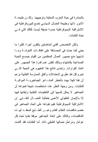 ‫ﺒﺎﻟﻤﺒﺎﺩﺭﺓ ﻓﻲ ﺤﻴﺎﺓ ﺍﻟﺤﺯﺏ ﺍﻟﻤﺤﻠﻴﺔ ﻭﺘﻭﺠﻴﻬﻬﺎ. ﻭﻟﻜـﻥ ﻁﺒﻴﻌـﺔ‬
‫ﺍﻷﻤﻭﺭ ﺫﺍﺘﻬﺎ ﻭﻁﺒﻴﻌﺔ ﺍﻟﻨﻀﺎل ﺍﻟﺴﻴﺎﺴﻲ ﺘﻀﻊ ﻟﻠﺒﻴﺭﻭﻗﺭﺍﻁﻴﺔ ﻓﻲ‬
‫ﺍﻻﺸﺘﺭﺍﻜﻴﺔ ﺍﻟﺩﻴﻤﻭﻗﺭﺍﻁﻴﺔ ﺤﺩﻭﺩﺍ ﻀﻴﻘﺔ ﻟﻴﺴﺕ ﻜﺘﻠﻙ ﺍﻟﺘﻲ ﻓـﻲ‬
                                             ‫ﺤﻴﺎﺓ ﺍﻟﻨﻘﺎﺒﺎﺕ.‬

‫ﻭﻟﻜﻥ ﺍﻟﺘﺨﺼﺹ ﺍﻟﻔﻨﻲ ﻟﻤﻨﺎﻀﻠﻴﻥ ﻴﺘﻠﻘﻭﻥ ﺃﺠﺭﺍ، ﻜﺜﻴﺭﺍ ﻤﺎ‬
‫ﻴﻌﻨﻲ ﻜﻤﺎ ﺤﺩﺙ ﻓﻲ ﺍﻟﻤﺼﺎﺩﻗﺔ ﻋﻠﻰ ﺍﺘﻔﺎﻗـﺎﺕ ﺍﻟﺘﻌﺭﻓـﺔ ﻭﻤـﺎ‬
‫ﺸﺎﺒﻬﻬﺎ ﻤﻨﻊ ﺠﻤﻬﻭﺭ ﺍﻟﻌﻤﺎل ﺍﻟﻤﻨﻅﻤﻴﻥ ﻤﻥ ﺍﻟﻘﻴﺎﻡ »ﺒﻤﺴﺢ ﻟﻠﺤﻴﺎﺓ‬
‫ﺍﻟﺼﻨﺎﻋﻴﺔ ﺒﻜﺎﻤﻠﻬﺎ« ﻭﺒﺫﻟﻙ ﺘﺘﻘﻨﻥ ﻋﺩﻡ ﻗﺩﺭﺓ ﻫﺫﺍ ﺍﻟﺠﻤﻬﻭﺭ ﻋﻠﻰ‬
‫ﺍﺘﺨﺎﺫ ﺍﻟﻘﺭﺍﺭﺍﺕ. ﻭﺇﺤﺩﻯ ﻨﺘﺎﺌﺞ ﻫﺫﺍ ﺍﻟﻤﻔﻬﻭﻡ ﻫﻲ ﺍﻟﺤﺠﺔ ﺍﻟﺘـﻲ‬
‫ﺘﺤﺭﻡ ﻜل ﻨﻘﺩ ﻨﻅﺭﻱ ﻻﺤﺘﻤﺎﻻﺕ ﻭﺁﻓﺎﻕ ﺍﻟﻤﻤﺎﺭﺴﺔ ﺍﻟﻨﻘﺎﺒﻴﺔ ﺒﺯﻋﻡ‬
‫ﺃﻥ ﻨﻘﺩﺍ ﻜﻬﺫﺍ ﻴﻬﺩﺩ ﺒﺎﻟﺨﻁﺭ ﺍﻟﻤﺸـﺎﻋﺭ ﺍﻟﺠﻤﺎﻫﻴﺭﻴـﺔ ﺍﻟﻤﻭﺍﻟﻴـﺔ‬
‫ﻟﻠﻨﻘﺎﺒﺎﺕ. ﻭﻤﻥ ﻭﺠﻬﺔ ﺍﻟﻨﻅﺭ ﻫﺫﻩ ﺍﺴﺘﺨﻠﺼﺕ ﻨﺘﻴﺠﺔ ﻓﺤﻭﺍﻫﺎ ﺃﻥ‬
‫ﺍﻟﺠﻤﺎﻫﻴﺭ ﻻ ﻴﻤﻜﻥ ﻜﺴﺒﻬﺎ ﺇﻟﻰ ﺍﻟﺘﻨﻅﻴﻤﺎﺕ ﺍﻟﻨﻘﺎﺒﻴﺔ ﻭﺇﺒﻘﺎﺌﻬﺎ ﻓﻴﻬﺎ‬
‫ﺇﻻ ﺒﺎﻹﻴﻤﺎﻥ ﺍﻟﻁﻔﻭﻟﻲ ﺍﻷﻋﻤﻰ ﺒﻔﻌﺎﻟﻴﺔ ﺍﻟﻨﻀـﺎل ﺍﻟﻨﻘـﺎﺒﻲ. ﺇﻥ‬
                                                   ‫ﹼ‬
‫ﺍﻻﺸﺘﺭﺍﻜﻴﺔ ﺍﻟﺩﻴﻤﻭﻗﺭﺍﻁﻴﺔ ﺘﻘﻴﻡ ﻨﻔﻭﺫﻫﺎ ﻋﻠﻰ ﺍﺘﺤﺎﺩ ﺍﻟﺠﻤﺎﻫﻴﺭ ﻓﻲ‬
‫ﺨﻀﻡ ﺘﻨﺎﻗﻀﺎﺕ ﺍﻟﻨﻅﺎﻡ ﺍﻟﻘﺎﺌﻡ ﻭﻋﺒـﺭ ﺍﻟﻁـﺎﺒﻊ ﺍﻟﻤﻌﻘـﺩ ﻟﻬـﺫﻩ‬
‫ﺍﻟﺘﻨﺎﻗﻀﺎﺕ، ﻭﻜﺫﻟﻙ ﻋﻠﻰ ﺍﺘﺨﺎﺫ ﺍﻟﺠﻤﺎﻫﻴﺭ ﻤﻭﻗﻔﺎ ﻨﻘﺩﻴﺎ ﺘﺠﺎﻩ ﻜل‬
‫ﻋﻭﺍﻤل ﻭﻤﺭﺍﺤل ﻨﻀﺎﻟﻬﺎ ﺍﻟﻁﺒﻘﻲ ﺫﺍﺘﻪ. ﺃ ‪‬ﺎ ﺍﻟﻨﻘﺎﺒﺎﺕ ﻓﻘﺩ ﺃﻗﺎﻤﺕ‬
                    ‫ﻤ‬
 