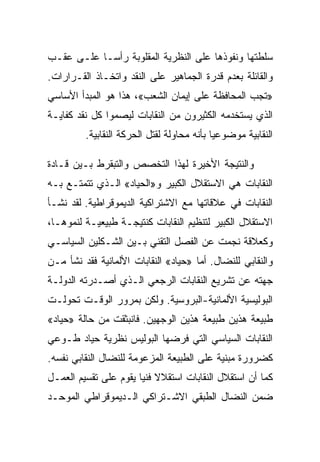 ‫ﺴﻠﻁﺘﻬﺎ ﻭﻨﻔﻭﺫﻫﺎ ﻋﻠﻰ ﺍﻟﻨﻅﺭﻴﺔ ﺍﻟﻤﻘﻠﻭﺒﺔ ﺭﺃﺴـﺎ ﻋﻠـﻰ ﻋﻘـﺏ‬
‫ﻭﺍﻟﻘﺎﺌﻠﺔ ﺒﻌﺩﻡ ﻗﺩﺭﺓ ﺍﻟﺠﻤﺎﻫﻴﺭ ﻋﻠﻰ ﺍﻟﻨﻘﺩ ﻭﺍﺘﺨـﺎﺫ ﺍﻟﻘـﺭﺍﺭﺍﺕ.‬
‫»ﺘﺠﺏ ﺍﻟﻤﺤﺎﻓﻅﺔ ﻋﻠﻰ ﺇﻴﻤﺎﻥ ﺍﻟﺸﻌﺏ«، ﻫﺫﺍ ﻫﻭ ﺍﻟﻤﺒﺩﺃ ﺍﻷﺴﺎﺴﻲ‬
‫ﺍﻟﺫﻱ ﻴﺴﺘﺨﺩﻤﻪ ﺍﻟﻜﺜﻴﺭﻭﻥ ﻤﻥ ﺍﻟﻨﻘﺎﺒﺎﺕ ﻟﻴﺼﻤﻭﺍ ﻜل ﻨﻘﺩ ﻜﻔﺎﻴـﺔ‬
         ‫ﺍﻟﻨﻘﺎﺒﻴﺔ ﻤﻭﻀﻭﻋﻴﺎ ﺒﺄﻨﻪ ﻤﺤﺎﻭﻟﺔ ﻟﻘﺘل ﺍﻟﺤﺭﻜﺔ ﺍﻟﻨﻘﺎﺒﻴﺔ.‬

‫ﻭﺍﻟﻨﺘﻴﺠﺔ ﺍﻷﺨﻴﺭﺓ ﻟﻬﺫﺍ ﺍﻟﺘﺨﺼﺹ ﻭﺍﻟﺘﺒﻘﺭﻁ ﺒـﻴﻥ ﻗـﺎﺩﺓ‬
‫ﺍﻟﻨﻘﺎﺒﺎﺕ ﻫﻲ ﺍﻻﺴﺘﻘﻼل ﺍﻟﻜﺒﻴﺭ ﻭ»ﺍﻟﺤﻴﺎﺩ« ﺍﻟـﺫﻱ ﺘﺘﻤﺘـﻊ ﺒـﻪ‬
‫ﺍﻟﻨﻘﺎﺒﺎﺕ ﻓﻲ ﻋﻼﻗﺎﺘﻬﺎ ﻤﻊ ﺍﻻﺸﺘﺭﺍﻜﻴﺔ ﺍﻟﺩﻴﻤﻭﻗﺭﺍﻁﻴﺔ. ﻟﻘﺩ ﻨﺸـﺄ‬
‫ﺍﻻﺴﺘﻘﻼل ﺍﻟﻜﺒﻴﺭ ﻟﺘﻨﻅﻴﻡ ﺍﻟﻨﻘﺎﺒﺎﺕ ﻜﻨﺘﻴﺠـﺔ ﻁﺒﻴﻌﻴـﺔ ﻟﻨﻤﻭﻫـﺎ،‬
‫ﻭﻜﻌﻼﻗﺔ ﻨﺠﻤﺕ ﻋﻥ ﺍﻟﻔﺼل ﺍﻟﺘﻘﻨﻲ ﺒـﻴﻥ ﺍﻟﺸـﻜﻠﻴﻥ ﺍﻟﺴﻴﺎﺴـﻲ‬
‫ﻭﺍﻟﻨﻘﺎﺒﻲ ﻟﻠﻨﻀﺎل. ﺃ ‪‬ﺎ »ﺤﻴﺎﺩ« ﺍﻟﻨﻘﺎﺒﺎﺕ ﺍﻷﻟﻤﺎﻨﻴﺔ ﻓﻘﺩ ﻨﺸﺄ ﻤـﻥ‬
                                      ‫ﻤ‬
‫ﺠﻬﺘﻪ ﻋﻥ ﺘﺸﺭﻴﻊ ﺍﻟﻨﻘﺎﺒﺎﺕ ﺍﻟﺭﺠﻌﻲ ﺍﻟـﺫﻱ ﺃﺼـﺩﺭﺘﻪ ﺍﻟﺩﻭﻟـﺔ‬
‫ﺍﻟﺒﻭﻟﻴﺴﻴﺔ ﺍﻷﻟﻤﺎﻨﻴﺔ-ﺍﻟﺒﺭﻭﺴﻴﺔ. ﻭﻟﻜﻥ ﺒﻤﺭﻭﺭ ﺍﻟﻭﻗـﺕ ﺘﺤﻭﻟـﺕ‬
‫ﻁﺒﻴﻌﺔ ﻫﺫﻴﻥ ﻁﺒﻴﻌﺔ ﻫﺫﻴﻥ ﺍﻟﻭﺠﻬﻴﻥ. ﻓﺎﻨﺒﺜﻘﺕ ﻤﻥ ﺤﺎﻟﺔ »ﺤﻴﺎﺩ«‬
‫ﺍﻟﻨﻘﺎﺒﺎﺕ ﺍﻟﺴﻴﺎﺴﻲ ﺍﻟﺘﻲ ﻓﺭﻀﻬﺎ ﺍﻟﺒﻭﻟﻴﺱ ﻨﻅﺭﻴﺔ ﺤﻴﺎﺩ ﻁـﻭﻋﻲ‬
‫ﻜﻀﺭﻭﺭﺓ ﻤﺒﻨﻴﺔ ﻋﻠﻰ ﺍﻟﻁﺒﻴﻌﺔ ﺍﻟﻤﺯﻋﻭﻤﺔ ﻟﻠﻨﻀﺎل ﺍﻟﻨﻘﺎﺒﻲ ﻨﻔﺴﻪ.‬
‫ﻜﻤﺎ ﺃﻥ ﺍﺴﺘﻘﻼل ﺍﻟﻨﻘﺎﺒﺎﺕ ﺍﺴﺘﻘﻼﻻ ﻓﻨﻴﺎ ﻴﻘﻭﻡ ﻋﻠﻰ ﺘﻘﺴﻴﻡ ﺍﻟﻌﻤـل‬
‫ﻀﻤﻥ ﺍﻟﻨﻀﺎل ﺍﻟﻁﺒﻘﻲ ﺍﻻﺸـﺘﺭﺍﻜﻲ ﺍﻟـﺩﻴﻤﻭﻗﺭﺍﻁﻲ ﺍﻟﻤﻭﺤـﺩ‬
 