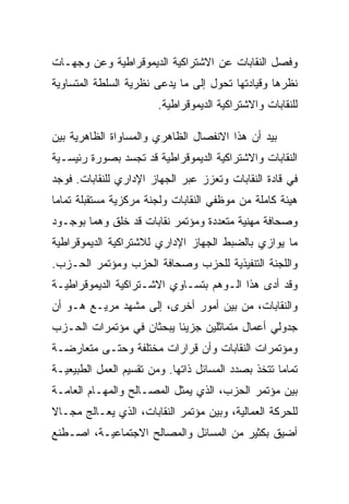 ‫ﻭﻓﺼل ﺍﻟﻨﻘﺎﺒﺎﺕ ﻋﻥ ﺍﻻﺸﺘﺭﺍﻜﻴﺔ ﺍﻟﺩﻴﻤﻭﻗﺭﺍﻁﻴﺔ ﻭﻋﻥ ﻭﺠﻬـﺎﺕ‬
‫ﻨﻅﺭﻫﺎ ﻭﻗﻴﺎﺩﺘﻬﺎ ﺘﺤﻭل ﺇﻟﻰ ﻤﺎ ﻴﺩﻋﻰ ﻨﻅﺭﻴﺔ ﺍﻟﺴﻠﻁﺔ ﺍﻟﻤﺘﺴﺎﻭﻴﺔ‬
                        ‫ﻟﻠﻨﻘﺎﺒﺎﺕ ﻭﺍﻻﺸﺘﺭﺍﻜﻴﺔ ﺍﻟﺩﻴﻤﻭﻗﺭﺍﻁﻴﺔ.‬

‫ﺒﻴﺩ ﺃﻥ ﻫﺫﺍ ﺍﻻﻨﻔﺼﺎل ﺍﻟﻅﺎﻫﺭﻱ ﻭﺍﻟﻤﺴﺎﻭﺍﺓ ﺍﻟﻅﺎﻫﺭﻴﺔ ﺒﻴﻥ‬
‫ﺍﻟﻨﻘﺎﺒﺎﺕ ﻭﺍﻻﺸﺘﺭﺍﻜﻴﺔ ﺍﻟﺩﻴﻤﻭﻗﺭﺍﻁﻴﺔ ﻗﺩ ﺘﺠﺴﺩ ﺒﺼﻭﺭﺓ ﺭﺌﻴﺴـﻴﺔ‬
‫ﻓﻲ ﻗﺎﺩﺓ ﺍﻟﻨﻘﺎﺒﺎﺕ ﻭﺘﻌﺯﺯ ﻋﺒﺭ ﺍﻟﺠﻬﺎﺯ ﺍﻹﺩﺍﺭﻱ ﻟﻠﻨﻘﺎﺒﺎﺕ. ﻓﻭﺠﺩ‬
‫ﻫﻴﺌﺔ ﻜﺎﻤﻠﺔ ﻤﻥ ﻤﻭﻅﻔﻲ ﺍﻟﻨﻘﺎﺒﺎﺕ ﻭﻟﺠﻨﺔ ﻤﺭﻜﺯﻴﺔ ﻤﺴﺘﻘﺒﻠﺔ ﺘﻤﺎﻤﺎ‬
‫ﻭﺼﺤﺎﻓﺔ ﻤﻬﻨﻴﺔ ﻤﺘﻌﺩﺩﺓ ﻭﻤﺅﺘﻤﺭ ﻨﻘﺎﺒﺎﺕ ﻗﺩ ﺨﻠﻕ ﻭﻫﻤﺎ ﺒﻭﺠـﻭﺩ‬
‫ﻤﺎ ﻴﻭﺍﺯﻱ ﺒﺎﻟﻀﺒﻁ ﺍﻟﺠﻬﺎﺯ ﺍﻹﺩﺍﺭﻱ ﻟﻼﺸﺘﺭﺍﻜﻴﺔ ﺍﻟﺩﻴﻤﻭﻗﺭﺍﻁﻴﺔ‬
‫ﻭﺍﻟﻠﺠﻨﺔ ﺍﻟﺘﻨﻔﻴﺫﻴﺔ ﻟﻠﺤﺯﺏ ﻭﺼﺤﺎﻓﺔ ﺍﻟﺤﺯﺏ ﻭﻤﺅﺘﻤﺭ ﺍﻟﺤـﺯﺏ.‬
‫ﻭﻗﺩ ﺃﺩﻯ ﻫﺫﺍ ﺍﻟـﻭﻫﻡ ﺒﺘﺴـﺎﻭﻱ ﺍﻻﺸـﺘﺭﺍﻜﻴﺔ ﺍﻟﺩﻴﻤﻭﻗﺭﺍﻁﻴـﺔ‬
‫ﻭﺍﻟﻨﻘﺎﺒﺎﺕ، ﻤﻥ ﺒﻴﻥ ﺃﻤﻭﺭ ﺃﺨﺭﻯ، ﺇﻟﻰ ﻤﺸﻬﺩ ﻤﺭﻴـﻊ ﻫـﻭ ﺃﻥ‬
‫ﺠﺩﻭﻟﻲ ﺃﻋﻤﺎل ﻤﺘﻤﺎﺜﻠﻴﻥ ﺠﺯﻴﺌﺎ ﻴﺒﺤﺜﺎﻥ ﻓﻲ ﻤﺅﺘﻤﺭﺍﺕ ﺍﻟﺤـﺯﺏ‬
‫ﻭﻤﺅﺘﻤﺭﺍﺕ ﺍﻟﻨﻘﺎﺒﺎﺕ ﻭﺃﻥ ﻗﺭﺍﺭﺍﺕ ﻤﺨﺘﻠﻔﺔ ﻭﺤﺘـﻰ ﻤﺘﻌﺎﺭﻀـﺔ‬
‫ﺘﻤﺎﻤﺎ ﺘﺘﺨﺫ ﺒﺼﺩﺩ ﺍﻟﻤﺴﺎﺌل ﺫﺍﺘﻬﺎ. ﻭﻤﻥ ﺘﻘﺴﻴﻡ ﺍﻟﻌﻤل ﺍﻟﻁﺒﻴﻌﻴـﺔ‬
‫ﺒﻴﻥ ﻤﺅﺘﻤﺭ ﺍﻟﺤﺯﺏ، ﺍﻟﺫﻱ ﻴﻤﺜل ﺍﻟﻤﺼـﺎﻟﺢ ﻭﺍﻟﻤﻬـﺎﻡ ﺍﻟﻌﺎﻤـﺔ‬
‫ﻟﻠﺤﺭﻜﺔ ﺍﻟﻌﻤﺎﻟﻴﺔ، ﻭﺒﻴﻥ ﻤﺅﺘﻤﺭ ﺍﻟﻨﻘﺎﺒﺎﺕ، ﺍﻟﺫﻱ ﻴﻌـﺎﻟﺞ ﻤﺠـﺎﻻ‬
‫ﺃﻀﻴﻕ ﺒﻜﺜﻴﺭ ﻤﻥ ﺍﻟﻤﺴﺎﺌل ﻭﺍﻟﻤﺼﺎﻟﺢ ﺍﻻﺠﺘﻤﺎﻋﻴـﺔ، ﺍﺼـﻁﻨﻊ‬
 