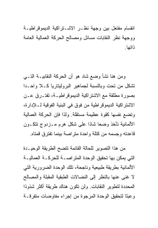 ‫ﺍﻨﻘﺴﺎﻡ ﻤﻔﺘﻌل ﺒﻴﻥ ﻭﺠﻬﺔ ﻨﻅـﺭ ﺍﻻﺸـﺘﺭﺍﻜﻴﺔ ﺍﻟﺩﻴﻤﻭﻗﺭﺍﻁﻴـﺔ‬
‫ﻭﻭﺠﻬﺔ ﻨﻅﺭ ﺍﻟﻨﻘﺎﺒﺎﺕ ﻤﺴﺎﺌل ﻭﻤﺼﺎﻟﺢ ﺍﻟﺤﺭﻜﺔ ﺍﻟﻌﻤﺎﻟﻴﺔ ﺍﻟﻌﺎﻤﺔ‬
                                                  ‫ﺫﺍﺘﻬﺎ.‬




‫ﻭﻤﻥ ﻫﻨﺎ ﻨﺸﺄ ﻭﻀﻊ ﺸﺎﺩ ﻫﻭ ﺃﻥ ﺍﻟﺤﺭﻜﺔ ﺍﻟﻨﻘﺎﺒﻴـﺔ ﺍﻟﺘـﻲ‬
‫ﺘﺸﻜل ﻤﻥ ﺘﺤﺕ ﻭﺒﺎﻟﻨﺴﺒﺔ ﻟﺠﻤﺎﻫﻴﺭ ﺍﻟﺒﺭﻭﻟﻴﺘﺎﺭﻴﺎ ﻜـﻼ ﻭﺍﺤـﺩﺍ‬
‫ﺒﺼﻭﺭﺓ ﻤﻁﻠﻘﺔ ﻤﻊ ﺍﻻﺸﺘﺭﺍﻜﻴﺔ ﺍﻟﺩﻴﻤﻭﻗﺭﺍﻁﻴـﺔ، ﺘﻔﺘـﺭﻕ ﻋـﻥ‬
‫ﺍﻻﺸﺘﺭﺍﻜﻴﺔ ﺍﻟﺩﻴﻤﻭﻗﺭﺍﻁﻴﺔ ﻤﻥ ﻓﻭﻕ ﻓﻲ ﺍﻟﺒﻨﻴﺔ ﺍﻟﻔﻭﻗﻴﺔ ﻟـﻺﺩﺍﺭﺓ،‬
‫ﻭﺘﻀﻊ ﻨﻔﺴﻬﺎ ﻜﻘﻭﺓ ﻋﻅﻴﻤﺔ ﻤﺴﺘﻘﻠﺔ. ﻭﻟﺫﺍ ﻓﺈﻥ ﺍﻟﺤﺭﻜﺔ ﺍﻟﻌﻤﺎﻟﻴﺔ‬
‫ﺍﻷﻟﻤﺎﻨﻴﺔ ﺘﺄﺨﺫ ﻭﻀﻌﺎ ﺸﺎﺫﺍ ﻋﻠﻰ ﺸﻜل ﻫﺭﻡ ﻤـﺯﺩﻭﺝ ﺘﺘﻜـﻭﻥ‬
   ‫ﻗﺎﻋﺩﺘﻪ ﻭﺠﺴﻤﻪ ﻤﻥ ﻜﺘﻠﺔ ﻭﺍﺤﺩﺓ ﻤﺘﺭﺍﺼﺔ ﺒﻴﻨﻤﺎ ﺘﻔﺘﺭﻕ ﻗﻤﺘﺎﻩ.‬

‫ﻤﻥ ﻫﺫﺍ ﺍﻟﺘﺼﻭﻴﺭ ﻟﻠﺤﺎﻟﺔ ﺍﻟﻘﺎﺌﻤﺔ ﺘﺘﻀﺢ ﺍﻟﻁﺭﻴﻘﺔ ﺍﻟﻭﺤﻴـﺩﺓ‬
‫ﺍﻟﺘﻲ ﻴﻤﻜﻥ ﺒﻬﺎ ﺘﺤﻘﻴﻕ ﺍﻟﻭﺤﺩﺓ ﺍﻟﻤﺘﺭﺍﺼـﺔ ﻟﻠﺤﺭﻜـﺔ ﺍﻟﻌﻤﺎﻟﻴـﺔ‬
‫ﺍﻷﻟﻤﺎﻨﻴﺔ ﺒﻁﺭﻴﻘﺔ ﻁﺒﻴﻌﻴﺔ ﻭﻨﺎﺠﺤﺔ، ﺘﻠﻙ ﺍﻟﻭﺤﺩﺓ ﺍﻟﻀﺭﻭﺭﻴﺔ ﺍﻟﺘﻲ‬
‫ﻻ ﻏﻨﻰ ﻋﻨﻬﺎ ﺒﺎﻟﻨﻅﺭ ﺇﻟﻰ ﺍﻟﻨﻀﺎﻻﺕ ﺍﻟﻁﺒﻘﻴﺔ ﺍﻟﻤﻘﺒﻠﺔ ﻭﺍﻟﻤﺼﺎﻟﺢ‬
‫ﺍﻟﻤﺤﺩﺩﺓ ﻟﺘﻁﻭﻴﺭ ﺍﻟﻨﻘﺎﺒﺎﺕ. ﻭﻟﻥ ﺘﻜﻭﻥ ﻫﻨﺎﻙ ﻁﺭﻴﻘﺔ ﺃﻜﺜﺭ ﺸﺫﻭﺫﺍ‬
‫ﻭﻋﺒﺜﺎ ﻟﺘﺤﻘﻴﻕ ﺍﻟﻭﺤﺩﺓ ﺍﻟﻤﺭﺠﻭﺓ ﻤﻥ ﺇﺠﺭﺍﺀ ﻤﻔﺎﻭﻀﺎﺕ ﻤﺘﻔﺭﻗـﺔ‬
 