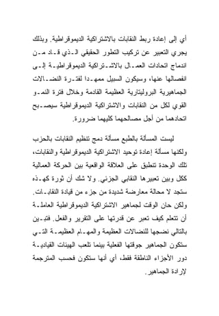 ‫ﺃﻱ ﺇﻟﻰ ﺇﻋﺎﺩﺓ ﺭﺒﻁ ﺍﻟﻨﻘﺎﺒﺎﺕ ﺒﺎﻻﺸﺘﺭﺍﻜﻴﺔ ﺍﻟﺩﻴﻤﻭﻗﺭﺍﻁﻴﺔ. ﻭﺒﺫﻟﻙ‬
‫ﻴﺠﺭﻱ ﺍﻟﺘﻌﺒﻴﺭ ﻋﻥ ﺘﺭﻜﻴﺏ ﺍﻟﺘﻁﻭﺭ ﺍﻟﺤﻘﻴﻘﻲ ﺍﻟـﺫﻱ ﻗـﺎﺩ ﻤـﻥ‬
‫ﺍﻨﺩﻤﺎﺝ ﺍﺘﺤﺎﺩﺍﺕ ﺍﻟﻌﻤـﺎل ﺒﺎﻻﺸـﺘﺭﺍﻜﻴﺔ ﺍﻟﺩﻴﻤﻭﻗﺭﺍﻁﻴـﺔ ﺇﻟـﻰ‬
‫ﺍﻨﻔﺼﺎﻟﻬﺎ ﻋﻨﻬﺎ، ﻭﺴﻴﻜﻭﻥ ﺍﻟﺴﺒﻴل ﻤﻤﻬـﺩﺍ ﻟﻔﺘـﺭﺓ ﺍﻟﻨﻀـﺎﻻﺕ‬
‫ﺍﻟﺠﻤﺎﻫﻴﺭﻴﺔ ﺍﻟﺒﺭﻭﻟﻴﺘﺎﺭﻴﺔ ﺍﻟﻌﻅﻴﻤﺔ ﺍﻟﻘﺎﺩﻤﺔ ﻭﺨﻼل ﻓﺘﺭﺓ ﺍﻟﻨﻤـﻭ‬
‫ﺍﻟﻘﻭﻱ ﻟﻜل ﻤﻥ ﺍﻟﻨﻘﺎﺒﺎﺕ ﻭﺍﻻﺸﺘﺭﺍﻜﻴﺔ ﺍﻟﺩﻴﻤﻭﻗﺭﺍﻁﻴﺔ ﺴﻴﺼـﺒﺢ‬
              ‫ﺍﺘﺤﺎﺩﻫﻤﺎ ﻤﻥ ﺃﺠل ﻤﺼﺎﻟﺤﻬﻤﺎ ﻜﻠﻴﻬﻤﺎ ﻀﺭﻭﺭﺓ.‬

‫ﻟﻴﺴﺕ ﺍﻟﻤﺴﺄﻟﺔ ﺒﺎﻟﻁﺒﻊ ﻤﺴﺄﻟﺔ ﺩﻤﺞ ﺘﻨﻅﻴﻡ ﺍﻟﻨﻘﺎﺒﺎﺕ ﺒﺎﻟﺤﺯﺏ‬
‫ﻭﻟﻜﻨﻬﺎ ﻤﺴﺄﻟﺔ ﺇﻋﺎﺩﺓ ﺘﻭﺤﻴﺩ ﺍﻻﺸﺘﺭﺍﻜﻴﺔ ﺍﻟﺩﻴﻤﻭﻗﺭﺍﻁﻴﺔ ﻭﺍﻟﻨﻘﺎﺒﺎﺕ،‬
‫ﺘﻠﻙ ﺍﻟﻭﺤﺩﺓ ﺘﻨﻁﺒﻕ ﻋﻠﻰ ﺍﻟﻌﻼﻗﺔ ﺍﻟﻭﺍﻗﻌﻴﺔ ﺒﻴﻥ ﺍﻟﺤﺭﻜﺔ ﺍﻟﻌﻤﺎﻟﻴﺔ‬
‫ﻜﻜل ﻭﺒﻴﻥ ﺘﻌﺒﻴﺭﻫﺎ ﺍﻟﻨﻘﺎﺒﻲ ﺍﻟﺠﺯﺌﻲ. ﻭﻻ ﺸﻙ ﺃﻥ ﺜﻭﺭﺓ ﻜﻬـﺫﻩ‬
‫ﺴﺘﺠﺩ ﻻ ﻤﺤﺎﻟﺔ ﻤﻌﺎﺭﻀﺔ ﺸﺩﻴﺩﺓ ﻤﻥ ﺠﺯﺀ ﻤﻥ ﻗﻴﺎﺩﺓ ﺍﻟﻨﻘﺎﺒـﺎﺕ.‬
‫ﻭﻟﻜﻥ ﺤﺎﻥ ﺍﻟﻭﻗﺕ ﻟﺠﻤﺎﻫﻴﺭ ﺍﻻﺸﺘﺭﺍﻜﻴﺔ ﺍﻟﺩﻴﻤﻭﻗﺭﺍﻁﻴﺔ ﺍﻟﻌﺎﻤﻠـﺔ‬
‫ﺃﻥ ﺘﺘﻌﻠﻡ ﻜﻴﻑ ﺘﻌﺒﺭ ﻋﻥ ﻗﺩﺭﺘﻬﺎ ﻋﻠﻰ ﺍﻟﺘﻘﺭﻴﺭ ﻭﺍﻟﻔﻌل. ﻓﺘﺒـﻴﻥ‬
‫ﺒﺎﻟﺘﺎﻟﻲ ﻨﻀﺠﻬﺎ ﻟﻠﻨﻀﺎﻻﺕ ﺍﻟﻌﻅﻴﻤﺔ ﻭﺍﻟﻤﻬـﺎﻡ ﺍﻟﻌﻅﻴﻤـﺔ ﺍﻟﺘـﻲ‬
‫ﺴﺘﻜﻭﻥ ﺍﻟﺠﻤﺎﻫﻴﺭ ﺠﻭﻗﺘﻬﺎ ﺍﻟﻔﻌﻠﻴﺔ ﺒﻴﻨﻤﺎ ﺘﻠﻌﺏ ﺍﻟﻬﻴﺌﺎﺕ ﺍﻟﻘﻴﺎﺩﻴـﺔ‬
‫ﺩﻭﺭ ﺍﻷﺠﺯﺍﺀ ﺍﻟﻨﺎﻁﻘﺔ ﻓﻘﻁ، ﺃﻱ ﺃﻨﻬﺎ ﺴﺘﻜﻭﻥ ﻓﺤﺴﺏ ﺍﻟﻤﺘﺭﺠﻤﺔ‬
                                          ‫ﻹﺭﺍﺩﺓ ﺍﻟﺠﻤﺎﻫﻴﺭ.‬
 